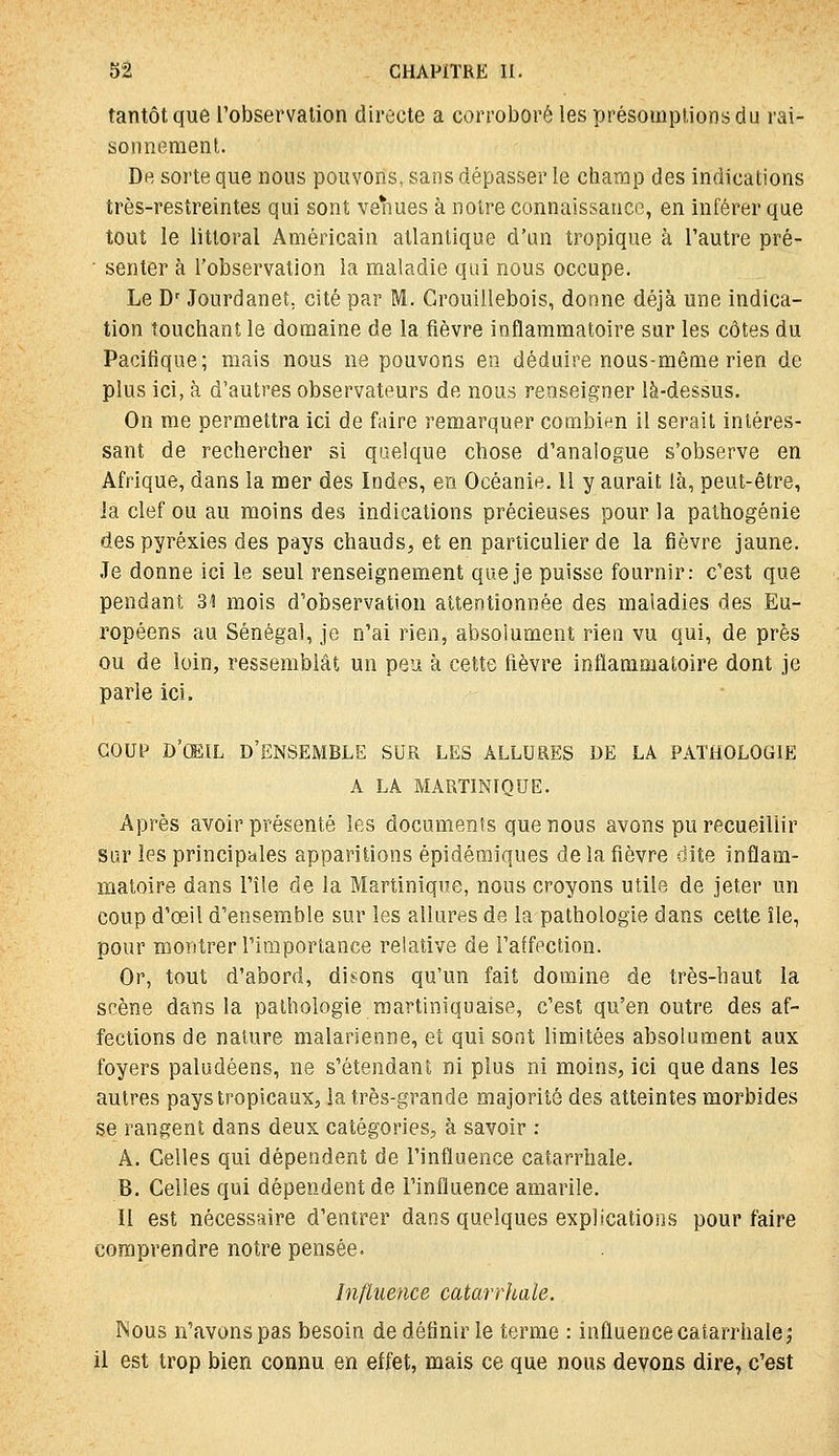 tantôt que Tobservation directe a corroboré les présomptions du rai- sonnement. Dh sorte que nous pouvons, sans dépasser le champ des indications très-restreintes qui sont venues à noire connaissance, en inférer que tout le littoral Américain atlantique d'un tropique à l'autre pré- • senter à l'observation la maladie qui nous occupe. Le D' Jourdanet, cité par M. Ca'ouillebois, donne déjà une indica- tion touchant le domaine de la fièvre inflammatoire sur les côtes du Pacifique; mais nous ne pouvons en déduire nous-même rien de plus ici, à d'autres observateurs de nous renseigner là-dessus. On me permettra ici de faire remarquer combien il serait intéres- sant de rechercher si qaelque chose d'analogue s'observe en Afrique, dans la mer des Indes, en Océanie, Il y aurait là, peut-être, la clef ou au moins des indications précieuses pour la palhogénie despyréxies des pays chauds, et en particulier de la fièvre jaune. Je donne ici le seul renseignement que je puisse fournir: c'est que pendant 31 mois d'observation attentionnée des maladies des Eu- ropéens au Sénégal, je n'ai rien, absolument rien vu qui, de près ou de loin, ressemblât un peu à cette fièvre inflammatoire dont je parie ici. Goui^ d'œil d'ensemble sur les allures de la pathologie A LA MARTINIQUE. Après avoir présenté les documents que nous avons pu recueillir sur les principales apparitions épidémiques de la fièvre dite inflam- matoire dans l'île de la Martinique, nous croyons utile de jeter un coup d'oeil d'ensemble sur les allures de la pathologie dans cette île, pour montrer l'importance relative de l'affection. Or, tout d'abord, disons qu'un fait domine de très-haut la scène dans la pathologie martiniquaise, c'est qu'en outre des af- fections de nature malarienne, et qui sont limitées absolument aux foyers paludéens, ne s'étendant ni plus ni moins, ici que dans les autres pays tropicaux, la très-grande majorité des atteintes morbides se rangent dans deux catégories, à savoir : A. Celles qui dépendent de l'influence catarrhale. B. Celles qui dépendent de l'influence amarile. Il est nécessaire d'entrer dans quelques explications pour faire comprendre notre pensée. Influence catarrhale. INous n'avons pas besoin de définir le terme : influence catarrhale,* il est trop bien connu en effet, mais ce que nous devons dire, c'est