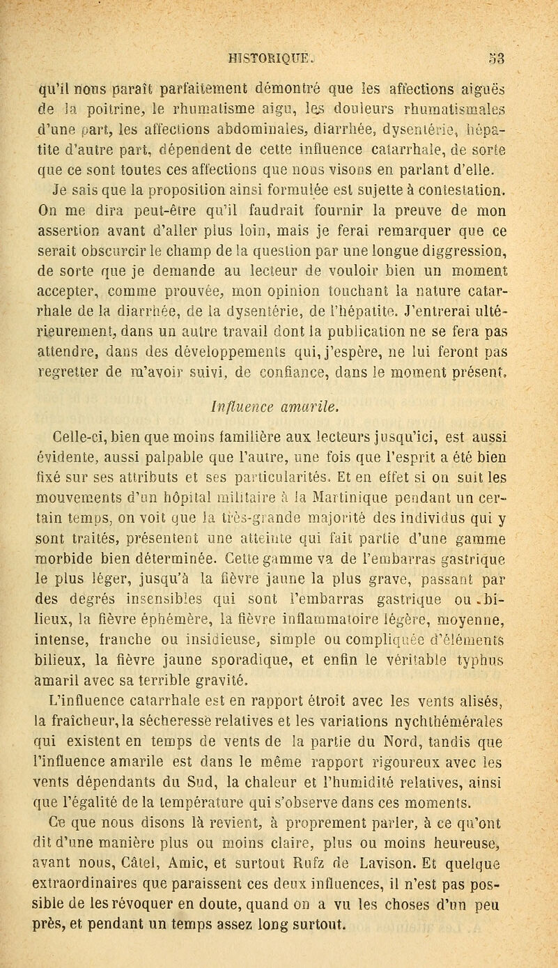 qu'il nons paraît parfaitement démontré que les affections aiguës de la poitrine;, le rhumatisme aigo, l(is douleurs rhumatismales d'une part, les affections abdominales, diarrhée, dysenterie, hépa- tite d'autre part, dépendent de cette influence catarrhaie, de sorte que ce sont toutes ces affections que nous visoiis en parlant d'elle. Je sais que la proposition ainsi formulée est sujette à contestation. On me dira peut-être qu'il faudrait fournir la preuve de mon assertion avant d'aller plus loin, mais je ferai remarquer que ce serait obscurcir le champ de la question par une longue diggression, de sorte que je demande au lecteur de vouloir bien un moment accepter, comme prouvée, mon opinion touchant la nature catar- rhaie de la diarrhée, de la dysenterie, de l'hépatite. J'entrerai ulté- rieurement, dans un autre travail dont la publication ne se fera pas attendre, dans des développements qui, j'espère, ne lui feront pas regretter de ra'avoir suivi, de confiance, dans le moment présent. Influence amarile. Celle-ci, bien que moins familière aux lecteurs jusqu'ici, est aussi évidente, aussi palpable que l'autre, une fois que l'esprit a été bien fixé sur ses attributs et ses particularités. Et en effet si on suit les mouvements d'un hôpital niilitaire à la Martinique pendant un cer- tain temps, on voit que la très-grande majorité des individus qui y sont traités, présentent une atteinte qui fait partie d'une gamme morbide bien déterminée. Cette gamme va de l'embarras gastrique le plus léger, jusqu'à la fièvre jaune la plus grave, passant par des degrés insensibles qui sont l'embarras gastrique ou «bi- lieux, la fièvre éphémère, la fièvre inflammatoire légère, moyenne, intense, franche ou insidieuse, simple ou compliquée d'éléments bilieux, la fièvre jaune sporadique, et enfin le véritable typhus amaril avec sa terrible gravité. L'influence catarrhaie est en rapport étroit avec les vents alises, la fraîcheur, la sécheresse relatives et les variations nychthémérales qui existent en temps de vents de la partie du Nord, tandis que l'influence amarile est dans le même rapport rigoureux avec les vents dépendants du Sud, la chaleur et l'humidité relatives, ainsi que l'égalité de la température qui s'observe dans ces moments. Ce que nous disons là revient, à proprement parler, à ce qu'ont dit d'une manière plus ou moins claire, plus ou moins heureuse, avant nous, Câtel, Amie, et surtout Rufz de Lavison. Et quelque extraordinaires que paraissent ces deux influences, il n'est pas pos- sible de les révoquer en doute, quand on a vu les choses d'un peu près, et pendant un temps assez long surtout.