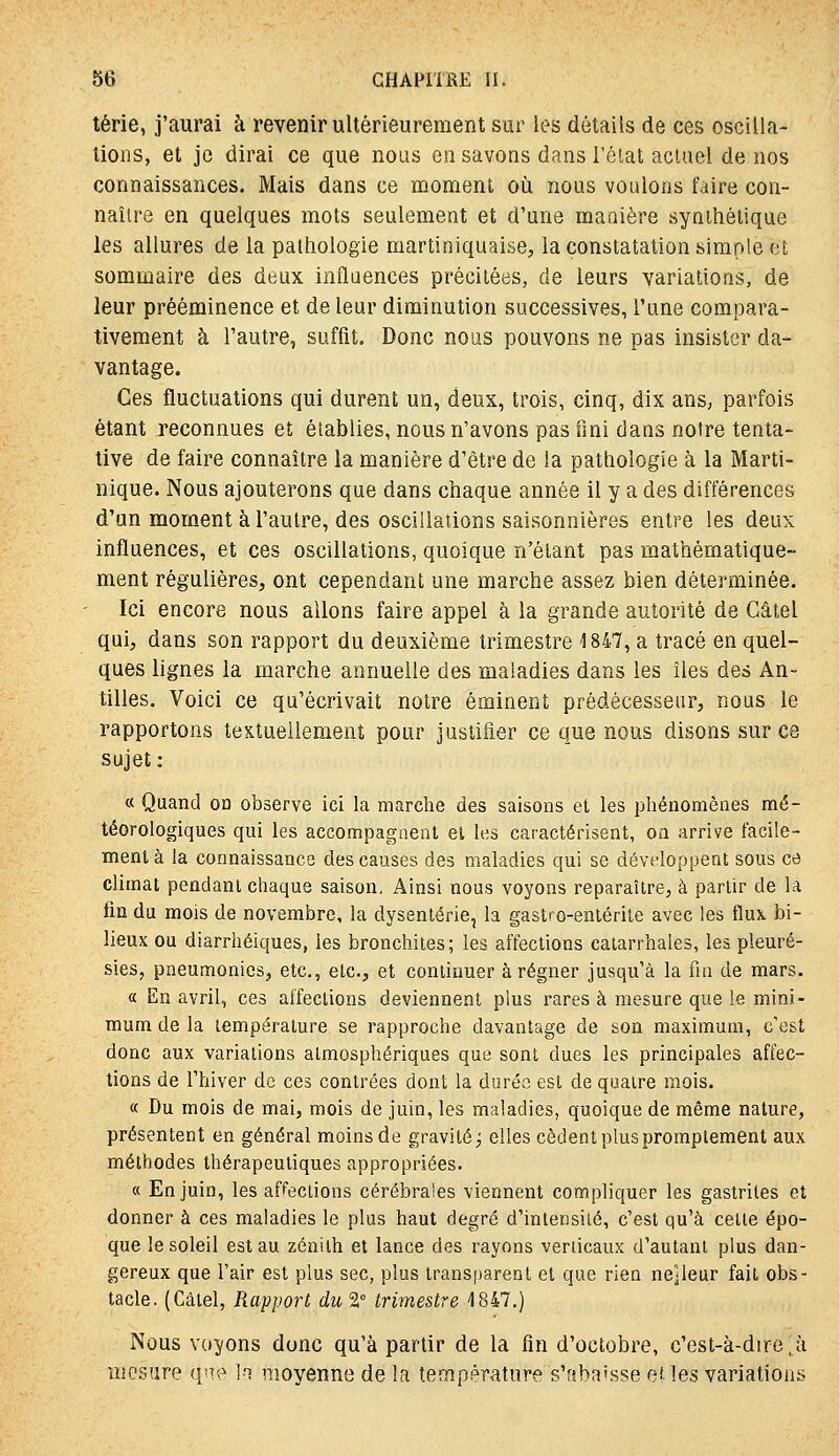 térie, j'aurai à revenir ultérieurement sur les détails de ces oscilla- lions, et je dirai ce que nous en savons dans l'état actuel de nos connaissances. Mais dans ce moment oîi nous voulons faire con- naître en quelques mots seulement et d'une maaière synthétique les allures de la pathologie martiniquaise, la constatation simple et sommaire des deux influences précitées, de leurs variations, de leur prééminence et de leur diminution successives, l'une compara- tivement à l'autre, suffit. Donc nous pouvons ne pas insister da- vantage. Ces fluctuations qui durent un, deux, trois, cinq, dix ans, parfois étant reconnues et établies, nous n'avons pas fini dans notre tenta- tive de faire connaître la manière d'être de la pathologie à la Marti- nique. Nous ajouterons que dans chaque année il y a des différences d'un moment à l'autre, des oscillations saisonnières entre les deux influences, et ces oscillations, quoique n'étant pas mathématique- ment régulières, ont cependant une marche assez bien déterminée. Ici encore nous allons faire appel à la grande autorité de Câtel qui, dans son rapport du deuxième trimestre 1847, a tracé en quel- ques lignes la marche annuelle des maladies dans les îles des An- tilles. Voici ce qu'écrivait notre éminent prédécesseur, nous le rapportons textuellement pour justifier ce que nous disons sur ce sujet: « Quand oa observe ici la marche des saisons et les phénomènes mé- téorologiques qui les accompagaent et les caractérisent, on arrive facile- ment à la connaissance des causes des maladies qui se développent sous ce climat pendant chaque saison, Ainsi nous voyons reparaître, à partir de la fin du mois de novembre, la dysenterie, la gastro-entérite avec les flux bi- lieux ou diarrhéiques, les bronchites; les affections catarrhales, les pleuré- sies, pneumonies, etc., etc., et continuer à régner jusqu'à la fia de mars. « En avril, ces affections deviennent plus rares à mesure que le mini- mum de la température se rapproche davantage de son maximum, c'est donc aux variations atmosphériques que sont dues les principales affec- tions de l'hiver de ces contrées dont la durée est de quatre mois. « Du mois de mai, mois de juin, les maladies, quoique de même nature, présentent en général moins de gravité j elles cèdent plus promplement aux méthodes thérapeutiques appropriées. « En juin, les affections cérébrales viennent compliquer les gastrites et donner à ces maladies le plus haut degré d'intensité, c'est qu'à celte épo- que le soleil est au zénith et lance des rayons verticaux d'autant plus dan- gereux que l'air est plus sec, plus transparent et que rien ne]leur fait obs- tacle. (Càiel, Rapport du 2° trimestre 4847.) Nous voyons donc qu'à partir de la fin d'octobre, c'est-à-dire ;^à mesure qm^ la moyenne de la température s'fsba'sse et les variations