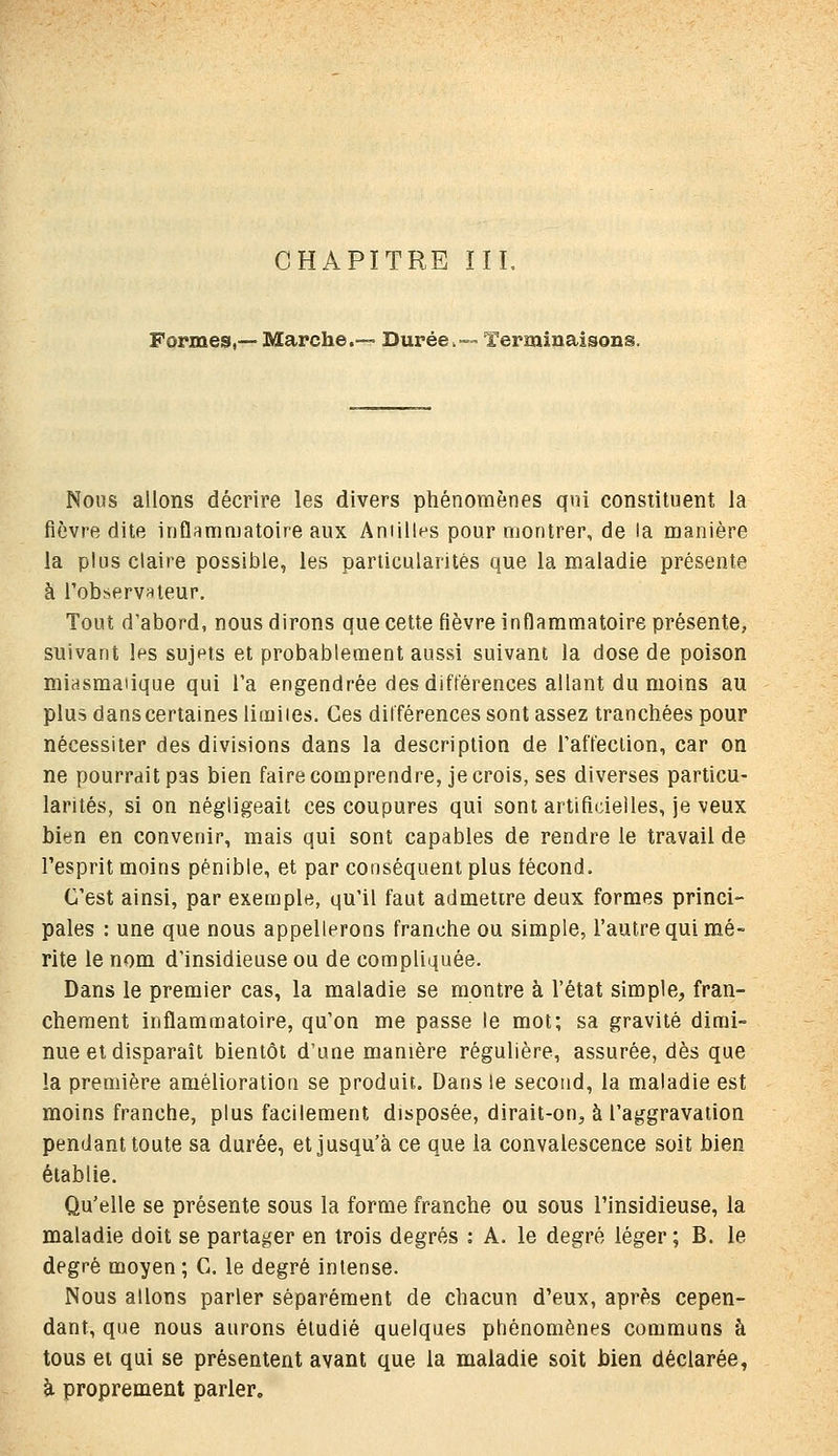 Formes,— Marche.— Durée,— Terminaisons. Nous allons décrire les divers phénomènes qni constituent la fièvre dite inflammatoire aux Aniilles pour montrer, de la manière la plus claire possible, les particularités que la maladie présente à l'observateur. Tout d'abord, nous dirons que cette fièvre inflammatoire présente, suivant les sujets et probablement aussi suivant la dose de poison niiasmaiique qui l'a engendrée des différences allant du moins au plus dans certaines limiies. Ces différences sont assez tranchées pour nécessiter des divisions dans la description de l'affeclion, car on ne pourrait pas bien fairecomprendre, je crois, ses diverses particu- larités, si on négligeait ces coupures qui sont artificielles, je veux bien en convenir, mais qui sont capables de rendre le travail de l'esprit moins pénible, et par conséquent plus fécond. C'est ainsi, par exemple, qu'il faut admettre deux formes princi- pales : une que nous appellerons franche ou simple, l'autre qui mé- rite le nom d'insidieuse ou de compliquée. Dans le premier cas, la maladie se montre à l'état simple, fran- chement inflammatoire, qu'on me passe le mot; sa gravité dimi- nue et disparaît bientôt d'une manière régulière, assurée, dès que la première amélioration se produit. Dans le second, la maladie est moins franche, plus facilement disposée, dirait-on, à l'aggravation pendant toute sa durée, et Jusqu'à ce que la convalescence soit bien établie. Qu'elle se présente sous la forme franche ou sous l'insidieuse, la maladie doit se partager en trois degrés : A. le degré léger ; B. le degré moyen ; G. le degré intense. Nous allons parler séparément de chacun d'eux, après cepen- dant, que nous aurons étudié quelques phénomènes communs à tous et qui se présentent avant que la maladie soit Men déclarée, à proprement parler.