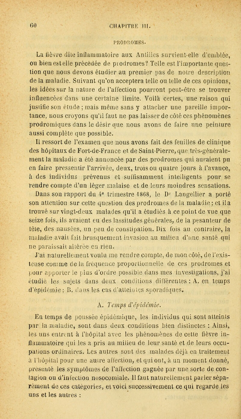 PRODROMES. La fièvre dite inflammatoire aux Antilles survient-elle d'emblée, ou bienestelle précédée de piodromes? Telle est rimportante ques- tion que nous devons étudier au premier pas de notre description de la maladie. Suivant qu'on acceptera telle ou telle de ces opinions, les idées sur la nature de l'affection pourront peut-être se trouver influencées dans une certaine limite. Voilà certes, une raison qui jusiifie son étude ; mais même sans y attacher une pareille impor- tance, nous croyons qu'il faut ne pas laisser de côté ces phénomènes prodromiques dans le désir que nous avons de faire une peinture aussi complète que possible. Il ressort de l'examen que nous avons fait des feuilles de clinique des hôpitaux de Fort-de-France et de Saint-Pierre^que très-générale- ment la maladie a été annoncée par des prodromes qui auraient pu en faire pressentir l'arrivée, deux, trois ou quatre jours à l'avance, à des individus prévenus et suffisamment intelligents pour se rendre compte d'un léger malaise et de leurs moindres sensations. Dans son rapporî du 4® trimestre 1868, le D'' Langellier a porté son attention sur cette question des prodromes de la maladie; et il a trouvé sur vingt-deux malades qu'il a étudiés à ce point de vue que seize fois, ils avaient eu des lassitudes générales, de la pesanteur de tête, des nausées, un peu de constipation. Dix fois au contraire, la maladie avait fait brusquement invasion au milieu d'une santé qui ne paraissait altérée en rien. J'ai naturellement voulu me rendre compte, de mon côté, de l'exis- lense conime delà fréquence proportionnelle de ces prodromes et pour apporter le plus d'ordre possible dans mes investigations, j'ai étudié les sujets dans deux conditions différentes : A. en temps d'épidémie; B. dans les cas d'alteiules sporadiques. A. Temps d'épidémie. En temps de poussée épidémique, les individus qui sont atteints par la maladie, sont dans deux conditions bien distinctes : Ainsi, les uns entrent à l'hôpital avec les phénomènes de cette fièvre in- flammatoire qui les a pris au milieu de leur santé et de leurs occu- pations ordinaires. Les autres sont des malades déjà en traitement à l'hôpital pour une autre affection, et qui ont, à un moment donné, présenté les symptômes de l'affection gagnée par une sorte de con- tagion ou d'infection nusocomiale. llfaut naturellement parler sépa- rément de ces catégories, ei voici successivement ce qui regarde les uns et les autres :