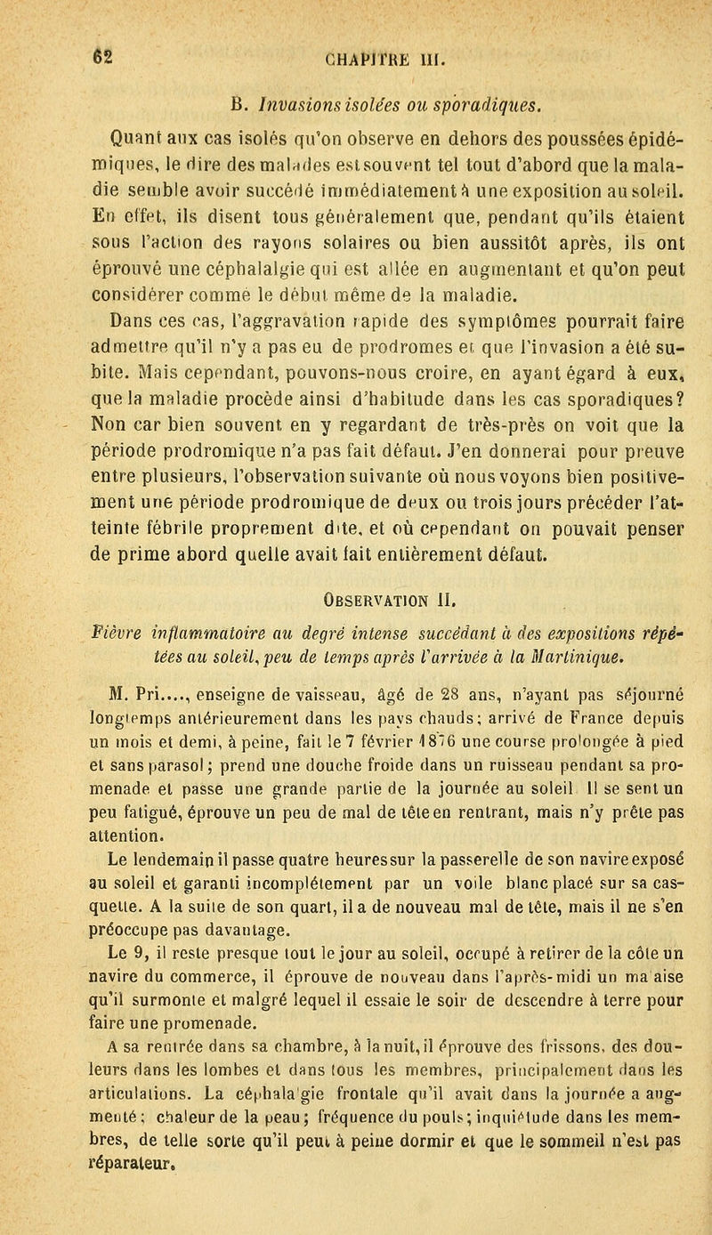 B. Invasions isolées ou spbradiques. Quant aux cas isolés qu'on observe en dehors des poussées épidé- roiques, le dire desmalnfies est sou vent tel tout d'abord que la mala- die semble avoir succé'ié immédiatement!^ une exposition au soleil. En effet, ils disent tous généralement que, pendant qu'ils étaient sous l'action des rayons solaires ou bien aussitôt après, ils ont éprouvé une céphalalgie qui est allée en augmentant et qu'on peut considérer comme le début même de la maladie. Dans ces cas, l'aggravation rapide des symptômes pourrait faire admettre qu'il n'y a pas eu de prodromes et que l'invasion a été su- bite. Mais cependant, pouvons-nous croire, en ayant égard à eux, que la maladie procède ainsi d'habitude dans les cas sporadiques? Non car bien souvent en y regardant de très-près on voit que la période prodromique n'a pas fait défaut. J'en donnerai pour preuve entre plusieurs, l'observation suivante où nous voyons bien positive- ment une période prodromique de deux ou trois jours précéder l'at- teinte fébrile proprement dite, et où cependant on pouvait penser de prime abord quelle avait lait entièrement défaut. Observation il. Fièvre inflammatoire au degré intense succédant à des expositions répé' tées au soleit^peu de temps après l'arrivée à la Martinique. M. Pri...., enseigne de vaisseau, âgé de 28 ans, n'ayant pas s<*journé longtemps anlérieurement dans les pays chauds; arrivé de France depuis un mois et demi, à peine, fait le 7 février 18*6 une course prolongée à pied et sans parasol ; prend une douche froide dans un ruisseau pendant sa pro- menade et passe une grande partie de la journée au soleil 11 se sent un peu fatigué, éprouve un peu de mal de lêieen rentrant, mais n'y prête pas attention. Le lendemain il passe quatre heuressur la passerelle de son navire exposé au soleil et garanti incomplètement par un voile blanc placé sur sa cas- quette. A la suite de son quart, il a de nouveau mal de tête, mais il ne s'en préoccupe pas davantage. Le 9, il reste presque tout le jour au soleil, occupé à retirer de la côle un navire du commerce, il éprouve de nouveau dans l'après-midi un ma aise qu'il surmonte et malgré lequel il essaie le soir de descendre à terre pour faire une promenade. A sa rentrée dans sa chambre, h la nuit, il éprouve des frissons, des dou- leurs dans les lombes et dans (ous les membres, principalement daos les articulations. La céphalagie frontale qu'il avait dans la journée a aug- menté; chaleur de la peau; fréquence du poub; inqnii^turie dans les mem- bres, de telle sorte qu'il peui, à peiue dormir et que le sommeil n'est pas réparateur.