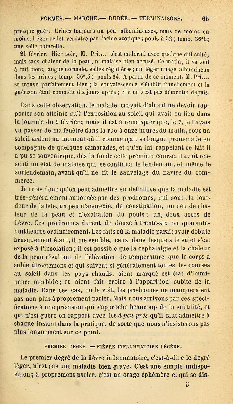 presque guéri. Urines toujours un peu albumineuses, mais de moins en moins. Léger reflet verdâtre par l'acide azotique ; pouls à 52 ; temp. 36°4; une selle naturelle. 21 février. Hier soir, M. Pri.... s'est endormi avec quelque difficultéj mais sans chaleur de la peau, ni malaise bien accusé. Ce matin, il va tout à fait bien; langue normale, selles régulières ; un léger nuage albumineux dans les urines ; temp. 36°,5 ; pouls 64. A partir de ce moment, M. Pri.... se trouve parfaitement bien ; la convalescence s'établit franchement et la guérison était complète dix jours après ; elle ne s'est pas démentie depuis. Dans cette observation, le malade croyait d'abord ne devoir rap- porter son atteinte qu'à l'exposition au soleil qui avait eu lieu dans la journée du 9 février ; mais il est à remarquer que, le 7, je l'avais vu passer de ma fenêtre dans la rue à onze heures du rnatin, sous un soleil ardent au moment oîi il commençait sa longue promenade en compagnie de quelques camarades, et qu'en lui rappelant ce fait il a pu se souvenir que, dès la fin de cette première course, il avait res- senti un état de malaise qui se continua le lendemain, et même le surlendemain, avant qu'il ne fît le sauvetage du navire du com- merce. Je crois donc qu'on peut admettre en définitive que la maladie est très-généralement annoncée par des prodromes, qui sont : la lour- deur de la tête, un peu d'anorexie, de constipation, un peu de cha- leur de la peau et d'exaltation du pouls ; un, deux accès de fièvre. Ces prodromes durent de douze à trente-six ou quarante- huitheures ordinairement. Les faits oîi la maladie paraît avoir débuté brusquement étant, il me semble, ceux dans lesquels le sujet s'est exposé à l'insolation ; il est possible que la céphalalgie et la chaleur de la peau résultant de l'élévation de température que le corps a subie directement et qui suivent si généralement toutes les courses au soleil dans* les pays chauds, aient marqué cet état d'immi- nence morbide; et aient fait croire à l'apparilion subite de la maladie. Dans ces cas, on le voit, les prodromes ne manqueraient pas non plus à proprement parler. Mais nous arrivons par ces spéci- fications à une précision qui s'approche beaucoup de la subtilité, et qui n'est guère en rapport avec les à peu près qu'il faut admettre à chaque instant dans la pratique, de sorte que nous n'insisterons pas plus longuement sur ce point. PREMIER DEGRÉ. — FIÈVRE INFLAMMATOIRE LÉGÈRE. Le premier degré de la fièvre inflammatoire, c'est-à-dire le degré léger, n'est pas une maladie bien grave. C'est une simple indispo- sition ; à proprement parler, c'est un orage éphémère et qui se dis- 5