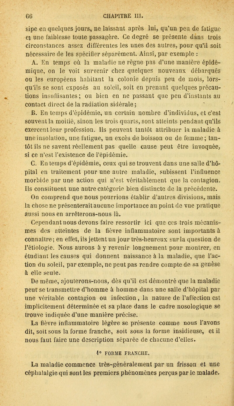 sipe en quelques jours, ne laissant après lui, qu'un peu de fatigue ex une faiblesse toute passagère. Ce degré se présente dans trois circonstances assez différentes les unes des autres, pour qu'il soit nécessaire de les spécifier séparément. Ainsi, par exemple : A. En temps où la maladie ne règne pas d'une manière épidé- mique, on le voit survenir chez quelques nouveaux débarqués ou les européens habitant la colonie depuis peu de mois, lors- qu'ils se sont exposés au soleil, soit en prenant quelques précau- tions insuffisantes ; ou bien en ne passant que peu d'instants au contact direct de la radiation sidérale ; B. En temps d'épidémie, un certain nombre d'individus, et c'est souvent la moitié, sinon les trois quarts, sont atteints pendant qu'ils exercent leur profession. Ils peuvent tantôt attribuer la maladie à une insolation, une fatigue, un excès de boisson ou de femme; tan- tôt ils ne savent réellement pas quelle cause peut être invoquée, si ce n'est l'existence de l'épidémie. C. En temps d'épidémie, ceux qui se trouvent dans une salle d'hô- pital en traitement pour une autre maladie, subissent l'influence morbide par une action qui n'est véritablement que la contagion. Ils constituent une autre catégorie bien distincte de la précédente. On comprend que nous pourrions établir d'autres divisions, mais la chose ne présenterait aucune importance au point de vue pratique aussi nous en arrêterons-nous là. Cependant nous devons faire ressortir ici que ces trois mécanis- mes des atteintes de la fièvre inflammatoire sont importants à connaître ; en effet, ils jettent un jour très-heureux sur la question de l'étiologie. Nous aurons à y revenir longuement pour montrer, en étudiant les causes qui donnent naissance à la maladie, que l'ac- tion du soleil, par exemple, ne peut pas rendre compte de sa genèse à elle seule. De même, ajouterons-nous, dès qu'il est démontré que la maladie peut se transmettre d'homme à homme dans une salle d'hôpital par une véritable contagion ou infection, la nature de l'affection est implicitement déterminée et sa place dans le cadre nosologique se trouve indiquée d'une manière précise. La fièvre inflammatoire légère se présente comme nous l'avons dit, soit sous la forme franche, soit sous la forme insidieuse, et il nous faut faire une description séparée de chacune d'elles. 1° FORME FRANCHE. La maladie commence très-généralement par un frisson et une céphalalgie qui sont les premiers phénomènes perçus par le malade.