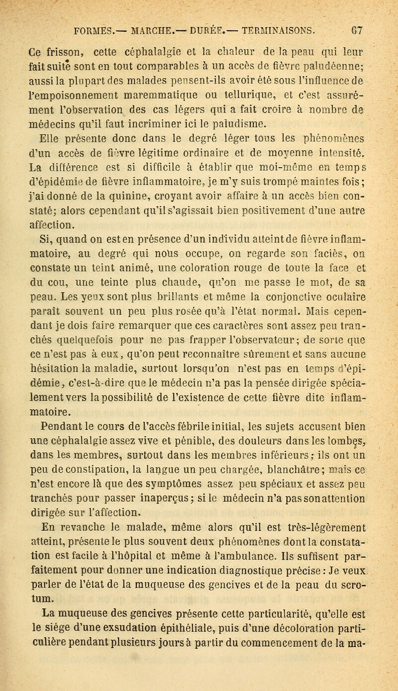 Ce frisson, cette céphalalgie et la clialeur de la peau qui leur fait suite sont en tout comparables à un accès de fièvre paludéenne; aussi la plupart des malades pensent-ils avoir été sous l'influence de l'empoisonnement maremmatique ou tellurique, et c'est assuré- ment l'observation des cas légers qui a fait croire à nombre de médecins qu'il faut incriminer ici le paludisme. Elle présente donc dans le degré léger tous les phénomènes d'un accès de fièvre légitime ordinaire et de moyenne intensité. La différence est si difficile à établir que moi-même en temps d'épidémie de fièvre inflammatoire, je m'y suis trompé maintes fois ; j'ai donné de la quinine, croyant avoir affaire à un accès bien con- staté; alors cependant qu'il s'agissait bien positivement d'une autre affection. Si, quand on est en présence d'un individu atteint de fièvre inflam- matoire, au degré qui nolis occupe, on regarde son faciès, on constate un teint animé, une coloration rouge de toute la face et du cou, une teinte plus chaude, qu'on me passe le mot, de sa peau. Les yeux sont plus brillants et même la conjonctive oculaire paraît souvent un peu plus rosée qu'à l'état normal. Mais cepen- dant je dois faire remarquer que ces caractères sont assez peu tran- chés quelquefois pour ne pas frapper l'observateur ; de sorte que ce n'est pas à eux, qu'on peut reconnaître sûrement et sans aucune hésitation la maladie, surtout lorsqu'on n'est pas en temps d'épi- démie, c'est-à-dire que le médecin n'a pas la pensée dirigée spécia- lement vers la possibilité de l'existence de cette fièvre dite inflam- matoire. Pendant le cours de l'accès fébrile initial, les sujets accusent bien une céphalalgie assez vive et pénible, des douleurs dans les lombçs, dans les membres, surtout dans les membres inférieurs; ils ont un peu de constipation, la langue un peu chargée, blanchâtre; mais ce n'est encore là que des symptômes assez peu spéciaux et assez peu tranchés pour passer inaperçus; si le médecin n'a pas son attention dirigée sur l'affection. En revanche le malade, même alors qu'il est très-légèrement atteint, présente le plus souvent deux phénomènes dont la constata- tion est facile à l'hôpital et même à l'ambulance. Ils suffisent par- faitement pour donner une indication diagnostique précise : Je veux parler de l'état de la muqueuse des gencives et de la peau du scro- tum. La muqueuse des gencives présente cette particularité, qu'elle est le siège d'une exsudation épilhéliale, puis d'une décoloration parti- culière pendant plusieurs jours à partir du commencement de la ma-