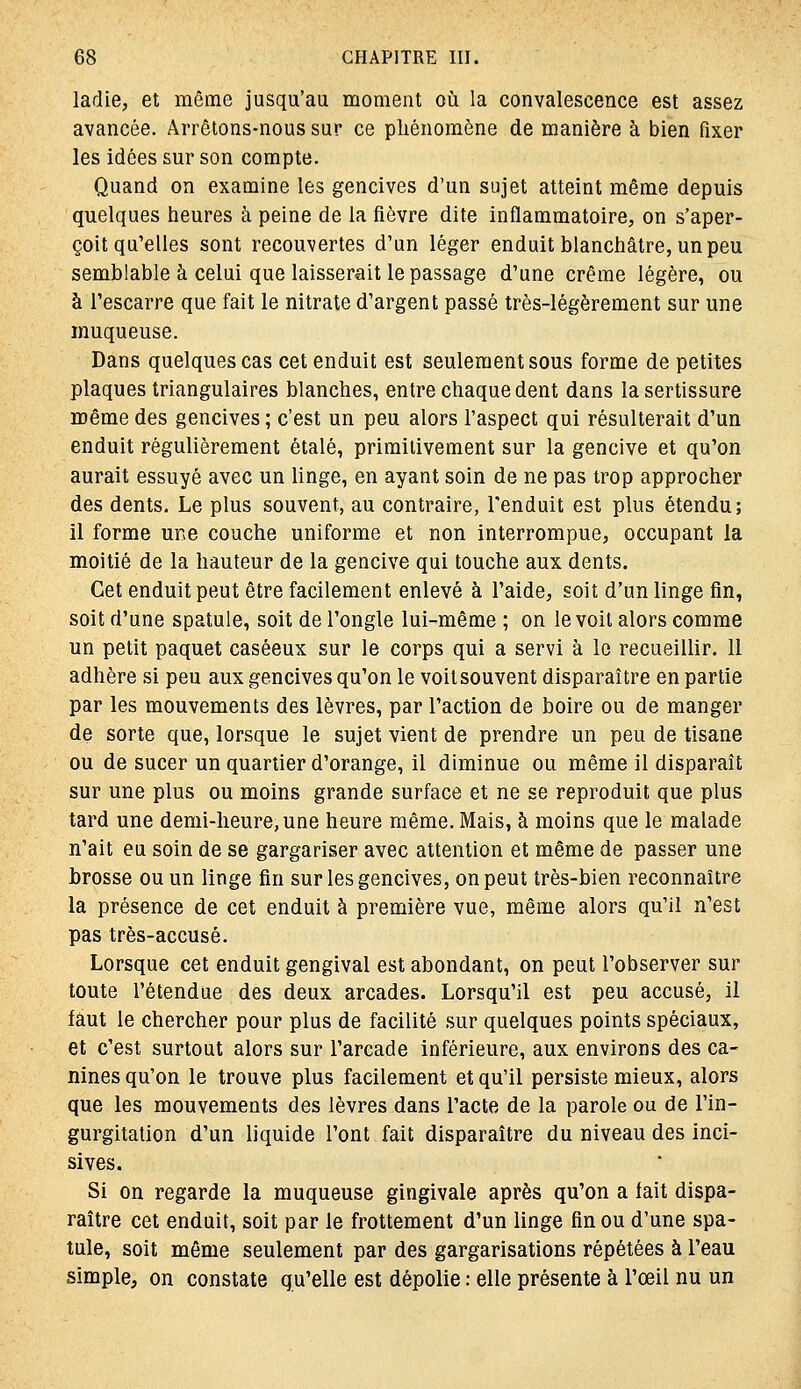 ladie, et même jusqu'au moment où la convalescence est assez avancée. Arrêtons-nous sur ce phénomène de manière à bien fixer les idées sur son compte. Quand on examine les gencives d'un sujet atteint même depuis quelques heures à peine de la fièvre dite inflammatoire, on s'aper- çoit qu'elles sont recouvertes d'un léger enduit blanchâtre, un peu semblable à celui que laisserait le passage d'une crème légère, ou à l'escarre que fait le nitrate d'argent passé très-légèrement sur une muqueuse. Dans quelques cas cet enduit est seulement sous forme de petites plaques triangulaires blanches, entre chaque dent dans la sertissure même des gencives ; c'est un peu alors l'aspect qui résulterait d'un enduit régulièrement étalé, primitivement sur la gencive et qu'on aurait essuyé avec un linge, en ayant soin de ne pas trop approcher des dents. Le plus souvent, au contraire, l'enduit est plus étendu; il forme une couche uniforme et non interrompue, occupant la moitié de la hauteur de la gencive qui touche aux dents. Cet enduit peut être facilement enlevé à l'aide, soit d'un linge fin, soit d'une spatule, soit de l'ongle lui-même ; on le voit alors comme un petit paquet caséeux sur le corps qui a servi à le recueillir. 11 adhère si peu aux gencives qu'on le voitsouvent disparaître en partie par les mouvements des lèvres, par l'action de boire ou de manger de sorte que, lorsque le sujet vient de prendre un peu de tisane ou de sucer un quartier d'orange, il diminue ou même il disparaît sur une plus ou moins grande surface et ne se reproduit que plus tard une demi-heure, une heure même. Mais, à moins que le malade n'ait eu soin de se gargariser avec attention et même de passer une brosse ou un linge fin sur les gencives, on peut très-bien reconnaître la présence de cet enduit à première vue, même alors qu'il n'est pas très-accusé. Lorsque cet enduit gengival est abondant, on peut l'observer sur toute l'étendue des deux arcades. Lorsqu'il est peu accusé, il faut le chercher pour plus de facilité sur quelques points spéciaux, et c'est surtout alors sur l'arcade inférieure, aux environs des ca- nines qu'on le trouve plus facilement et qu'il persiste mieux, alors que les mouvements des lèvres dans l'acte de la parole ou de l'in- gurgitation d'un liquide l'ont fait disparaître du niveau des inci- sives. Si on regarde la muqueuse gingivale après qu'on a fait dispa- raître cet enduit, soit par le frottement d'un linge fin ou d'une spa- tule, soit même seulement par des gargarisations répétées à l'eau simple, on constate qu'elle est dépolie : elle présente à l'œil nu un