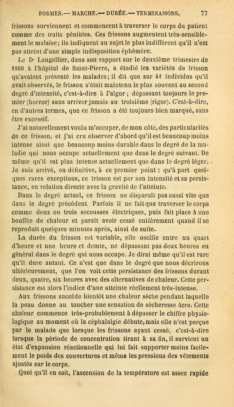 frissons surviennent et commencent à traverser le corps du patient comme des traits pénibles. Ces frissons augmentent très-sensible- ment le malaise; ils indiquent au sujet le plus indifférent qu'il n'est pas atteint d'une simple indisposition éphémère. Le D' Langellier, dans son rapport sur le deuxième trimestre de 1860 à l'hôpital de Saint-Pierre, a étudié les variétés de frisson qu'avaient présenté les malades; il dit que sur 41 individus qu'il avait observés, le frisson s'était maintenu le plus souvent au second degré d'intensité, c'est-à-dire à l'algor ; dépassant toujours le pre- mier (horror) sans arriver jamais au troisième (rigor). C'est-à-dire, en d'autres termes, que ce frisson a été toujours bien marqué, sans être excessif. J'ai naturellement voulu m'occuper, de mon côté, des particularités de ce frisson, et j'ai cru observer d'abord qu'il est beaucoup moins intense ainsi que beaucoup moins durable dans le degré de la ma- ladie qui nous occupe actuellement que dans le degré suivant. De même qu'il est plus intense actuellement que dans le degré léger. Je suis arrivé, en définitive, à ce premier point : qu'à part quel- ques rares exceptions, ce trisson est par son intensité et sa persis- tance, en relation directe avec la gravité de l'atteinte. Dans le degré actuel, ce frisson ne disparaît pas aussi vite que dans le degré précédent. Parfois il ne fait que traverser le corps comme deux ou trois secousses électriques, puis fait place à une bouffée de chaleur et paraît avoir cessé entièrement quand il se reproduit quelques minutes après, ainsi de suite. La durée du frisson est variable, elle oscille entre un quart d'heure et une heure et demie, ne dépassant pas deux heures en général dans le degré qui nous occupe. Je dirai même qu'il est rare qu'il dure autant. Ce n'est que dans le degré que nous décrirons ultérieurement, que l'on voit cette persistance des frissons durant deux, quatre, six heures avec des alternatives de chaleur. Cette per- sistance est alors l'indice d'une atteinte réellement très-intense. Aux frissons succède bientôt une chaleur sèche pendant laquelle la peau donne au toucher une sensation de sécheresse acre. Cette chaleur commence très-probablement à dépasser le chiffre physio- logique au moment oii la céphalalgie débute,mais elle n'est perçue par le malade que lorsque les frissons ayant cessé, c'est-à-dire lorsque la période de concentration tirant à sa fin, il survient un état d'expansion réactionnelle qui lui fait supporter moins facile- ment le poids des couvertures et même les pressions des vêtements ajustés sur le corps. Quoi qu'il en soit, l'ascension de la température est assez rapide