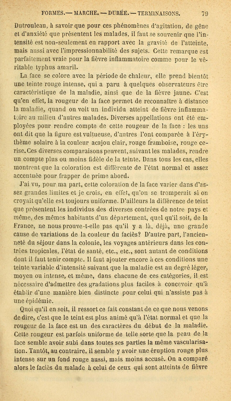 Diitrouleau, à savoir que pour ces phénomènes d'agitation, de gêne et d'anxiété que présentent les malades, il faut se souvenir que l'in- tensité est non-seulement en rapport avec la gravité de l'atteinte, mais aussi avec l'impressionnabilité des sujets. Cette remarque est parfaitement vraie pour la fièvre inflammatoire comme pour le vé- ritable typhus amaril. La face se colore avec la période de chaleur, elle prend bientôt une teinte rouge intense, qui a paru à quelques observateurs être caractéristique de la maladie, ainsi que de la fièvre jaune. C'est qu'en effet, la rougeur de la face permet de reconnaître à distance la maladie, quand on voit un individu atteint de fièvre inflamma- toire au milieu d'autres malades. Diverses appellations ont été em- ployées pour rendre compte de cette rougeur de la face : les uns ont dit que la figure estvultueuse, d'autres l'ont comparée à l'éry- thème solaire à la couleur acajou clair, rouge framboise, rouge ce- rise. Ces diverses comparaisons peuvent, suivant les malades, rendre un compte plus ou moins fidèle de la teinte. Dans tous les cas, elles montrent que la coloration est différente de l'état normal et assez accentuée pour frapper de prime abord. J'ai vu, pour ma part, cette coloration de la face varier dans d'as- sez grandes limites et je crois, en effet, qu'on se tromperait si on croyait qu'elle est toujours uniforme. D'ailleurs la différence de teint que présentent les individus des diverses contrées de notre pays et même, des mêmes habitants d'un département, quel qu'il soit, de la France, ne nOusprouve-t-elle pas qu'il y a là, déjà, une grande cause de variations de la couleur du faciès? D'autre part, l'ancien- neté du séjour dans la colonie, les voyages antérieurs dans les con- trées tropicales, l'état de santé, etc., etc., sont autant de conditions dont il faut tenir compte. Il faut ajouter encore à ces conditions une teinte variable d'intensité suivant que la maladie est au degré léger, moyen ou intense, et même, dans chacune de ces catégories, il est nécessaire d'admettre des gradations plus faciles à concevoir qu'à établir d'une manière bien distincte pour celui qui n'assiste pas à une épidémie. Quoi qu'il en soit, il ressort ce fait constant de ce que nous venons de dire, c'est que le teint est plus animé qu'à l'état normal et que la rougeur de la face est un des caractères du début de la maladie. Cette rougeur est parfois uniforme de telle sorte que la peau de la face semble avoir subi dans toutes ses parties la même vascularisa- tion. Tantôt, au contraire, il semble y avoir une éruption rouge plus intense sur un fond rouge aussi, mais moins accusé. On a comparé alors le faciès du malade à celui de ceux qui sont atteints de fièvre