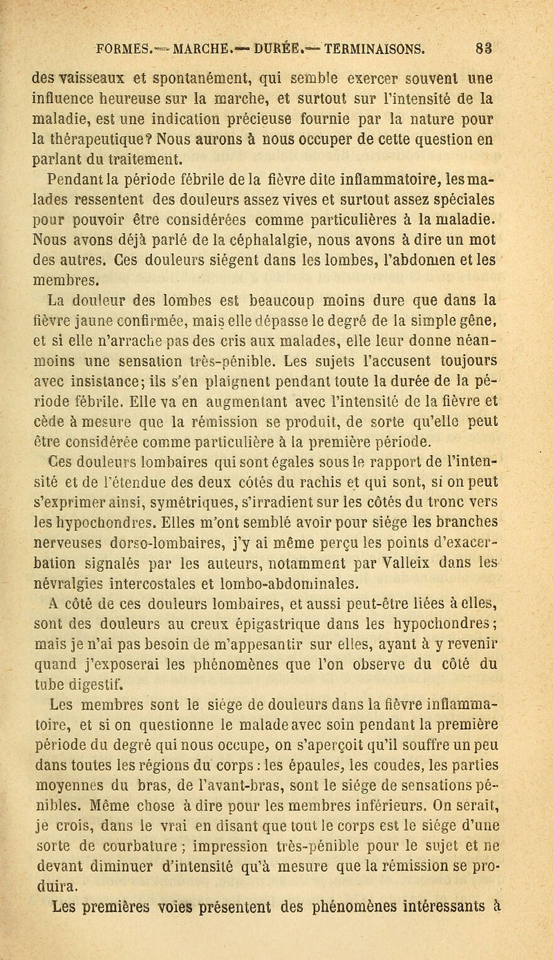 des vaisseaux et spontanément, qui semble exercer souvent une influence heureuse sur la marche, et surtout sur l'intensité de la maladie, est une indication précieuse fournie par la nature pour la thérapeutique? Nous aurons à nous occuper de cette question en parlant du traitement. Pendant la période fébrile delà fièvre dite inflammatoire, les ma- lades ressentent des douleurs assez vives et surtout assez spéciales pour pouvoir être considérées comme particulières à la maladie. Nous avons déjà parlé de la céphalalgie, nous avons à dire un mot des autres. Ces douleurs siègent dans les lombes, l'abdomen et les membres. La douleur des lombes est beaucoup moins dure que dans la fièvre jaune confirmée, mais elle dépasse le degré de la simple gêne, et si elle n'arrache pas des cris aux malades, elle leur donne néan- moins une sensation très-pénible. Les sujets l'accusent toujours avec insistance; ils s'en plaignent pendant toute la durée de la pé- riode fébrile. Elle va en augmentant avec l'intensité de la fièvre et cède à mesure que la rémission se produit, de sorte qu'elle peut être considérée comme particulière à la première période. Ces douleurs lombaires qui sont égales sous le rapport de l'inten- sité et de rétendue des deux côtés du rachis et qui sont, si on peut s'exprimer ainsi, symétriques, s'irradient sur les côtés du tronc vers les hypochondres. Elles m'ont semblé avoir pour siège les branches nerveuses dorso-lombaires, j'y ai même perçu les points d'exacer- bation signalés par les auteurs, notamment par Valleix dans les névralgies intercostales et lombo-abdominales. A côté de ces douleurs lombaires, et aussi peut-être liées à elles, sont des douleurs au creux épigastrique dans les hypochondres ; mais je n'ai pas besoin de m'appesantir sur elles, ayant à y revenir quand j'exposerai les phénomènes que l'on observe du côté du tube digestif. Les membres sont le siège de douleurs dans la fièvre inflamma- toire, et si on questionne le malade avec soin pendant la première période du degré qui nous occupe, on s'aperçoit qu'il souffre un peu dans toutes les régions du corps : les épaules, les coudes, les parties moyennes du bras, de l'avant-bras, sont le siège de sensations pé- nibles. Même chose à dire pour les membres inférieurs. On serait, je crois, dans le vrai en disant que tout le corps est le siège d'une sorte de courbature ; impression très-pénible pour le sujet et ne devant diminuer d'intensité qu'à mesure que la rémission se pro- duira. Les premières voies présentent des phénomènes intéressants h