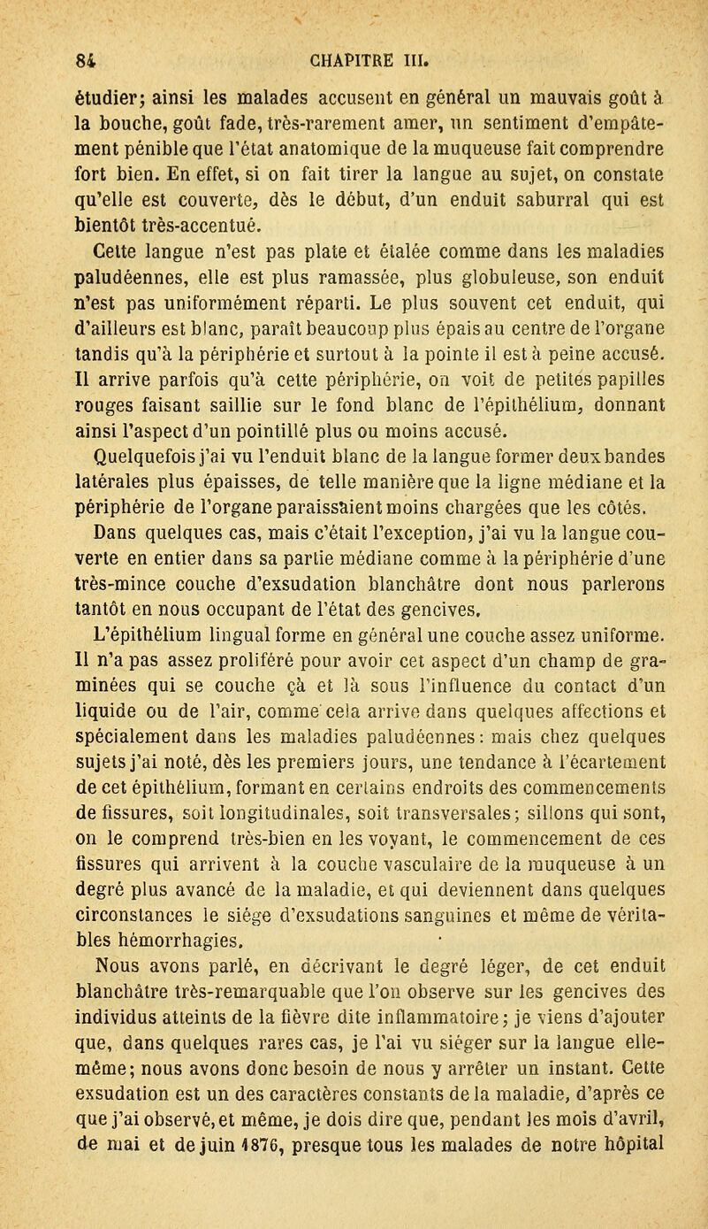 étudier; ainsi les malades accusent en général un mauvais goût à. la bouche, goût fade, très-rarement amer, un sentiment d'empâte- ment pénible que l'état anatomique de la muqueuse fait comprendre fort bien. En effet, si on fait tirer la langue au sujet, on constate qu'elle est couverte, dès le début, d'un enduit saburral qui est bientôt très-accentué. Celte langue n'est pas plate et étalée comme dans les maladies paludéennes, elle est plus ramassée, plus globuleuse, son enduit n'est pas uniformément réparti. Le plus souvent cet enduit, qui d'ailleurs est blanc, paraît beaucoup plus épais au centre de l'organe tandis qu'à la périphérie et surtout à la pointe il est à peine accusé. Il arrive parfois qu'à cette périphérie, on voit de petites papilles rouges faisant saillie sur le fond blanc de l'épilhélium, donnant ainsi l'aspect d'un pointillé plus ou moins accusé. Quelquefois j'ai vu l'enduit blanc de la langue former deux bandes latérales plus épaisses, de telle manière que la ligne médiane et la périphérie de l'organe paraissaient moins chargées que les côtés. Dans quelques cas, mais c'était l'exception, j'ai vu la langue cou- verte en entier dans sa partie médiane comme à la périphérie d'une très-mince couche d'exsudation blanchâtre dont nous parlerons tantôt en nous occupant de l'état des gencives. L'épithélium lingual forme en général une couche assez uniforme. 11 n'a pas assez proliféré pour avoir cet aspect d'un champ de gra- minées qui se couche çà et là sous l'influence du contact d'un liquide ou de l'air, comme ceia arrive dans quelques affections et spécialement dans les maladies paludéennes: mais chez quelques sujets j'ai noté, dès les premiers jours, une tendance à i'écartement de cet épithélium, formant en certains endroits des commencements de fissures, soil longitudinales, soit transversales; sillons qui sont, on le comprend très-bien en les voyant, le commencement de ces fissures qui arrivent à la couche vasculaire de la muqueuse à un degré plus avancé de la maladie, et qui deviennent dans quelques circonstances le siège d'exsudations sanguines et même de vérita- bles hémorrhagies. Nous avons parlé, en décrivant le degré léger, de cet enduit blanchâtre très-remarquable que l'on observe sur les gencives des individus atteints de la fièvre dite inflammatoire; je viens d'ajouter que, dans quelques rares cas, je l'ai vu siéger sur la langue elle- mêoQe; nous avons donc besoin de nous y arrêter un instant. Cette exsudation est un des caractères constants de la maladie, d'après ce que j'ai observé, et même, je dois dire que, pendant les mois d'avril, de mai et de juin 4876, presque tous les malades de notre hôpital