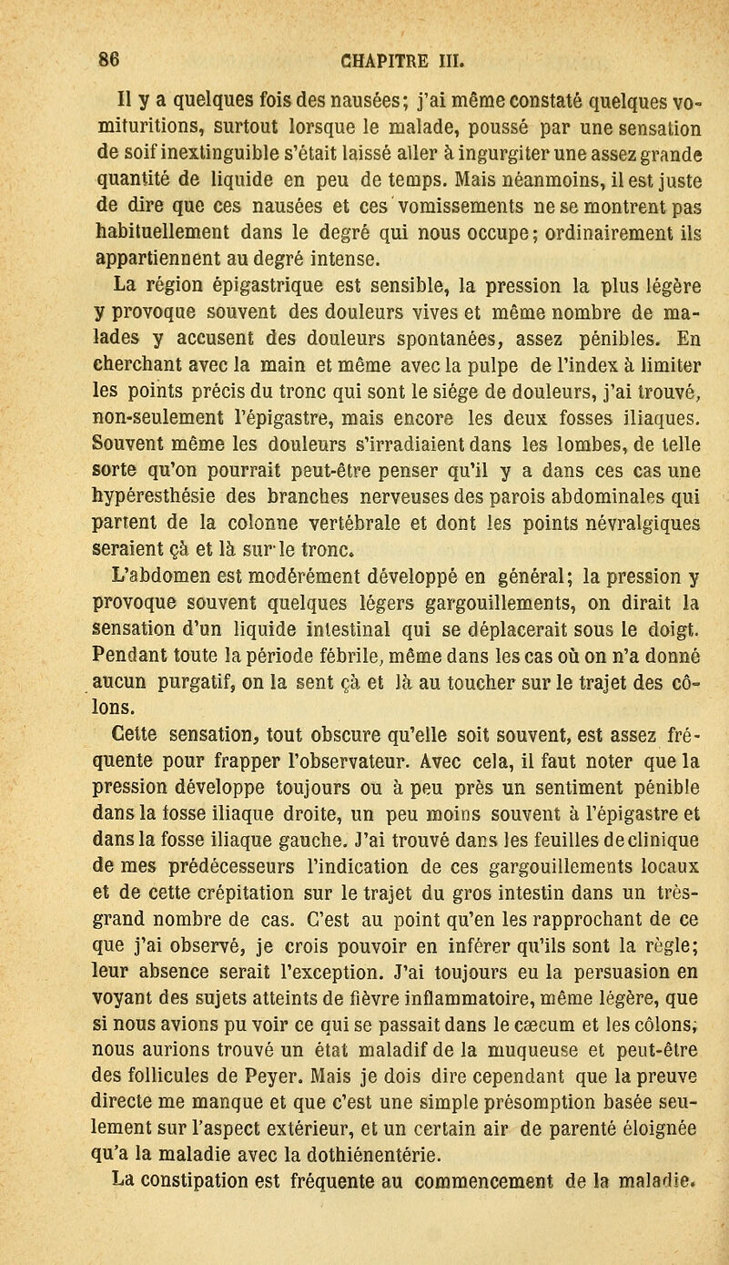 Il y a quelques fois des nausées; j'ai même constaté quelques vo- mituritions, surtout lorsque le malade, poussé par une sensation de soif inextinguible s'était laissé aller à ingurgiter une assez grande quantité de liquide en peu de temps. Mais néanmoins, il est juste de dire que ces nausées et ces ' vomissements ne se montrent pas habituellement dans le degré qui nous occupe ; ordinairement ils appartiennent au degré intense. La région épigastrique est sensible, la pression la plus légère y provoque souvent des douleurs vives et même nombre de ma- lades y accusent des douleurs spontanées, assez pénibles. En cherchant avec la main et même avec la pulpe de l'index à limiter les points précis du tronc qui sont le siège de douleurs, j'ai trouvé, non-seulement l'épigastre, mais encore les deux fosses iliaques. Souvent même les douleurs s'irradiaient dans les lombes, de telle sorte qu'on pourrait peut-être penser qu'il y a dans ces cas une hypéresthésie des branches nerveuses des parois abdominales qui partent de la colonne vertébrale et dont les points névralgiques seraient çà et là sur-le tronc» L'abdomen est modérément développé en général; la pression y provoque souvent quelques légers gargouillements, on dirait la sensation d'un liquide intestinal qui se déplacerait sous le doigt. Pendant toute la période fébrile, même dans les cas où on n'a donné aucun purgatifj on la sent çà et là au toucher sur le trajet des cô- lons. Cette sensation, tout obscure qu'elle soit souvent, est assez fré- quente pour frapper l'observateur. Avec cela, il faut noter que la pression développe toujours ou à peu près un sentiment pénible dans la tosse iliaque droite, un peu moins souvent à l'épigastre et dans la fosse iliaque gauche. J'ai trouvé dans les feuilles de clinique de mes prédécesseurs l'indication de ces gargouillements locaux et de cette crépitation sur le trajet du gros intestin dans un très- grand nombre de cas. C'est au point qu'en les rapprochant de ce que j'ai observé, je crois pouvoir en inférer qu'ils sont la règle; leur absence serait l'exception. J'ai toujours eu la persuasion en voyant des sujets atteints de fièvre inflammatoire, même légère, que si nous avions pu voir ce qui se passait dans le caecum et les côlonsi nous aurions trouvé un état maladif de la muqueuse et peut-être des follicules de Peyer. Mais je dois dire cependant que la preuve directe me manque et que c'est une simple présomption basée seu- lement sur l'aspect extérieur, et un certain air de parenté éloignée qu'a la maladie avec la dothiénentérie. La constipation est fréquente au commencement de la maladie.