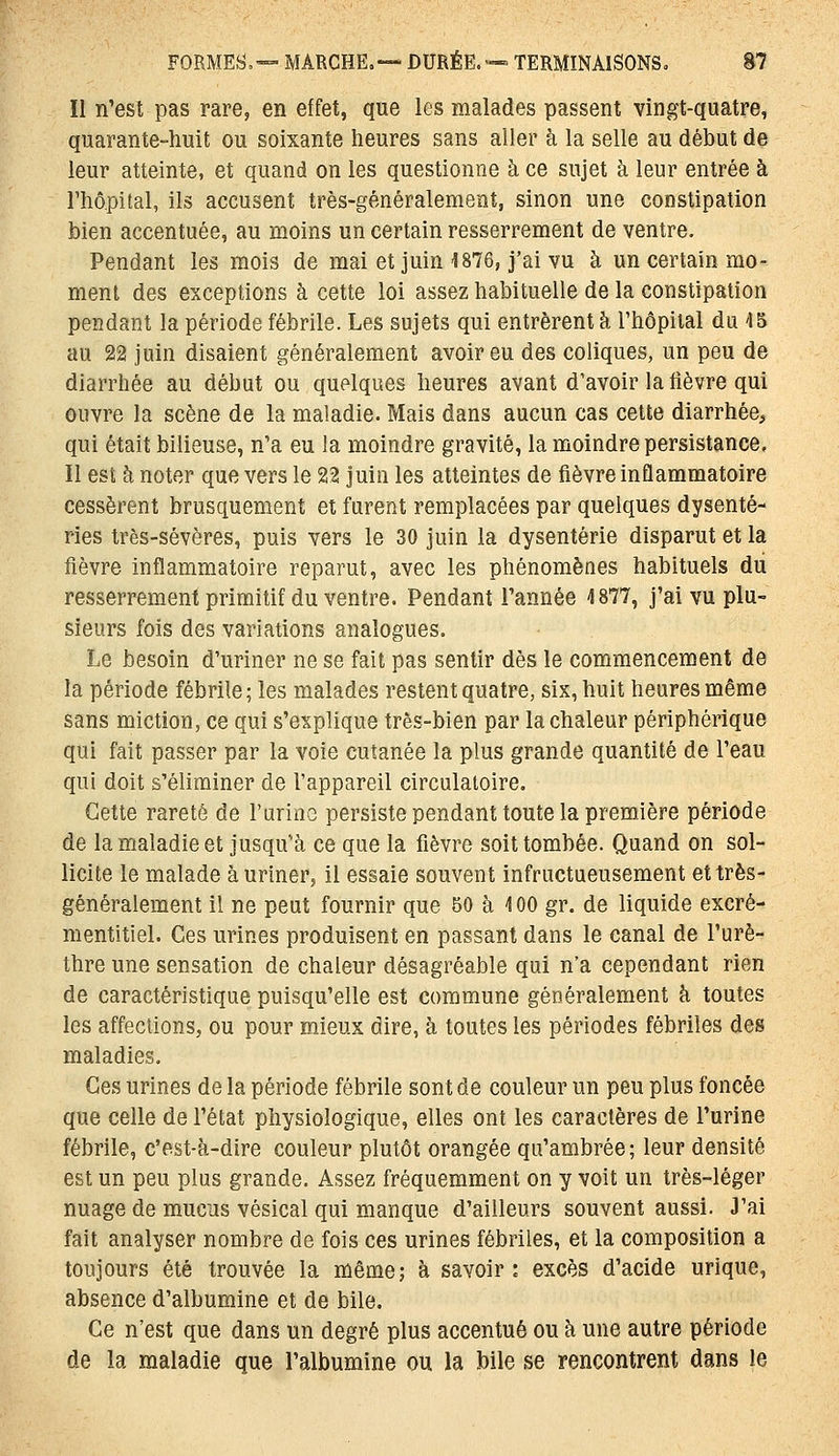 Il n'est pas rare, en effet, que les malades passent vingt-quatre, quarante-huit ou soixante heures sans aller à la selle au début de leur atteinte, et quand on les questionne à ce sujet à leur entrée à l'hôpital, ils accusent très-généralement, sinon une constipation bien accentuée, au moins un certain resserrement de ventre. Pendant les mois de mai et juin 1876, j'ai vu à un certain mo- ment des exceptions à cette loi assez habituelle de la constipation pendant la période fébrile. Les sujets qui entrèrent à l'hôpital du 15 au 22 juin disaient généralement avoir eu des coliques, un peu de diarrhée au début ou quelques heures avant d'avoir la fièvre qui ouvre la scène de la maladie. Mais dans aucun cas cette diarrhée^ qui était bilieuse, n'a eu la moindre gravité, la moindre persistance. Il est à noter que vers le 22 juin les atteintes de fièvre inflammatoire cessèrent brusquement et furent remplacées par quelques dysente- ries très-sévères, puis vers le 30 juin la dysenterie disparut et la fièvre inflammatoire reparut, avec les phénomènes habituels du resserrement primitif du ventre. Pendant l'année 4 877, j'ai vu plu- sieurs fois des variations analogues. Le besoin d'uriner ne se fait pas sentir dès le commencement de la période fébrile; les malades restent quatre, six, huit heures même sans miction, ce qui s'explique très-bien par la chaleur périphérique qui fait passer par la voie cutanée la plus grande quantité de l'eau qui doit s'éliminer de l'appareil circulatoire. Cette rareté de l'urino persiste pendant toute la première période de la maladie et jusqu'à ce que la fièvre soit tombée. Quand on sol- licite le malade à uriner, il essaie souvent infructueusement et très- généralement il ne peut fournir que 50 à 4 00 gr. de liquide excré- mentitiel. Ces urines produisent en passant dans le canal de l'urè- thre une sensation de chaleur désagréable qui n'a cependant rien de caractéristique puisqu'elle est commune généralement h toutes les affections, ou pour mieux dire, à toutes les périodes fébriles des maladies. Ces urines de la période fébrile sont de couleur un peu plus foncée que celle de l'état physiologique, elles ont les caractères de l'urine fébrile, c'est-à-dire couleur plutôt orangée qu'ambrée ; leur densité est un peu plus grande. Assez fréquemment on y voit un très-léger nuage de mucus vésical qui manque d'ailleurs souvent aussi. J'ai fait analyser nombre de fois ces urines fébriles, et la composition a toujours été trouvée la même; à savoir: excès d'acide urique, absence d'albumine et de bile. Ce n'est que dans un degré plus accentué ou à une autre période de la maladie que l'albumine ou la bile se rencontrent dans le