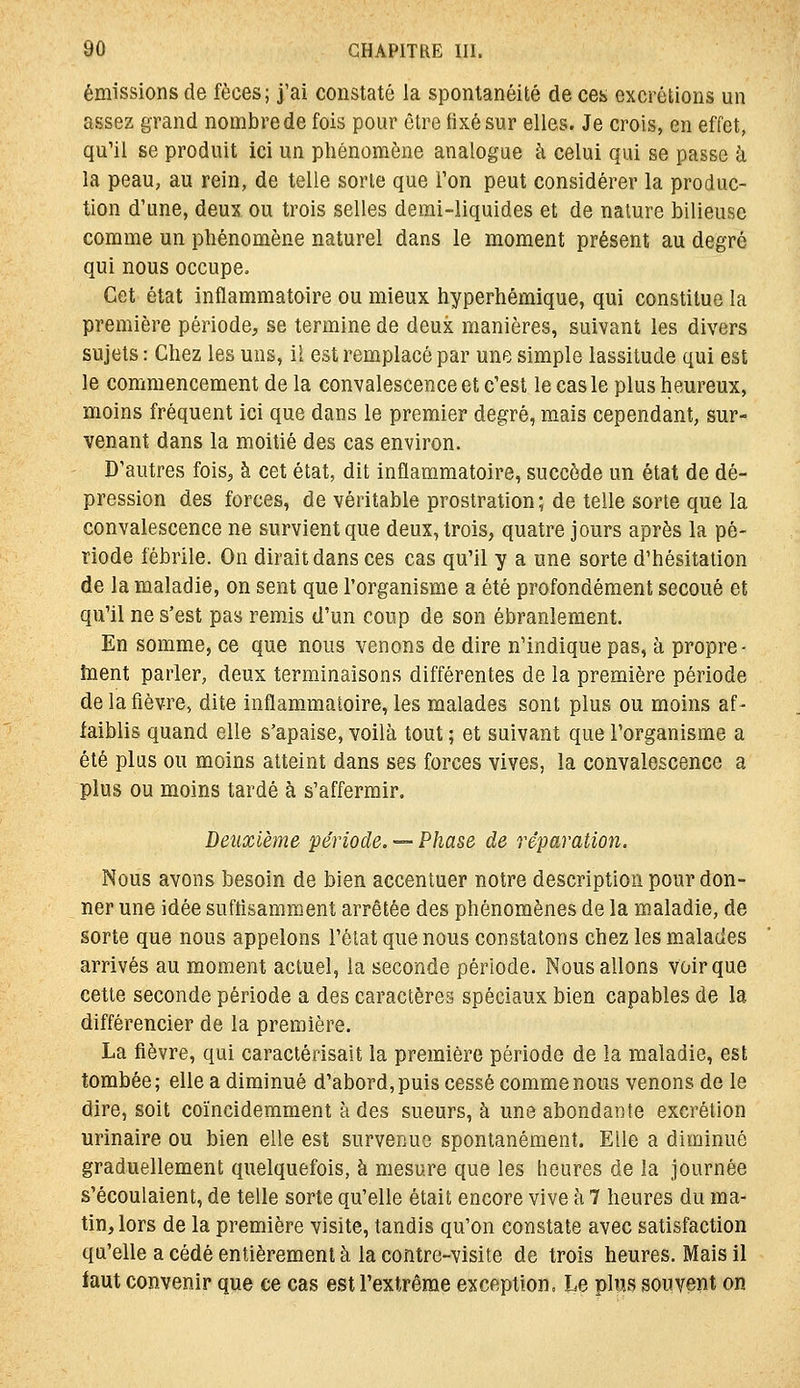 émissions de fèces; j'ai constaté la spontanéité de ces excrétions un assez grand noinbrede fois pour être fixé sur elles. Je crois, en effet, qu'il se produit ici un phénomène analogue à celui qui se passe à la peau, au rein, de telle sorte que l'on peut considérer la produc- tion d'une, deux ou trois selles demi-liquides et de nature bilieuse comme un phénomène naturel dans le moment présent au degré qui nous occupe. Cet état inflammatoire ou mieux hyperhémique, qui constitue la première période, se termine de deux manières, suivant les divers sujets : Chez les uns, il est remplacé par une simple lassitude qui est le commencement de la convalescence et c'est le cas le plus heureux, moins fréquent ici que dans le premier degré, mais cependant, sur- venant dans la moitié des cas environ. D'autres fois, à cet état, dit inflammatoire, succède un état de dé- pression des forces, de véritable prostration; de telle sorte que la convalescence ne survient que deux, trois, quatre jours après la pé- riode fébrile. On dirait dans ces cas qu'il y a une sorte d'hésitation de la maladie, on sent que l'organisme a été profondément secoué et qu'il ne s'est pas remis d'un coup de son ébranlement. En somme, ce que nous venons de dire n'indique pas, à propre- toent parler, deux terminaisons différentes de la première période de la fièvre, dite inflammatoire, les malades sont plus ou moins af- faiblis quand elle s'apaise, voilà tout ; et suivant que l'organisme a été plus ou moins atteint dans ses forces vives, la convalescence a plus ou moins tardé à s'affermir. Deuxième période. =- Phase de réparation. Nous avons besoin de bien accentuer notre description pour don- ner une idée suftisamment arrêtée des phénomènes de la maladie, de sorte que nous appelons l'élat que nous constatons chez les malades arrivés au moment actuel, la seconde période. Nous allons voir que cette seconde période a des caractères spéciaux bien capables de la différencier de la première. La fièvre, qui caractérisait la première période de la maladie, est tombée ; elle a diminué d'abord, puis cessé comme nous venons de le dire, soit coïnciderament à des sueurs, à une abondante excrétion urinaire ou bien elle est survenue spontanément. Elle a diminué graduellement quelquefois, à mesure que les heures de la journée s'écoulaient, de telle sorte qu'elle était encore vive à 7 heures du ma- tin, lors de la première visite, tandis qu'on constate avec satisfaction qu'elle a cédé entièrement à la contre-visite de trois heures. Mais il faut convenir que ce cas est l'extrême exception. Le plus souvent on