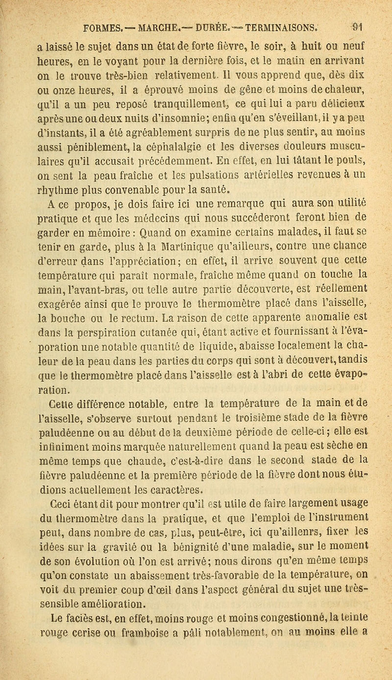 a laissé le sujet dans un état de forte fièvre, le soir, à huit ou neuf heures, en le voyant pour la dernière fois, et le malin en arrivant on le trouve très-bien relativement. Il vous apprend que, dès dix ou onze heures, il a éprouvé moins de gêne et moins de chaleur, qu'il a un peu reposé tranquillement^ ce qui lui a paru délicieux après une ou deux nuits d'insomnie; enfin qu'en s'é veillant, il yapeu d'instants, il a été agréablement surpris de ne plus sentir, au moins aussi péniblement, la céphalalgie et les diverses douleurs muscu- laires qu'il accusait précédemment. En effet, en lui tâtant le pouls, on sent la peau fraîche et les pulsations artérielles revenues h un rhythme plus convenable pour la santé. A ce propos, je dois faire ici une remarque qui aura son utilité pratique et que les médecins qui nous succéderont feront bien de garder en mémoire : Quand on examine certains malades, il faut se tenir en garde, plus à la Martinique qu'ailleurs, contre une chance d'erreur dans l'appréciation ; en effet, il arrive souvent que cette température qui paraît normale, fraîche même quand on touche la main, Favant-bras, ou telle autre partie découverte, est réellement exagérée ainsi que le prouve le thermomètre placé dans l'aisselle, la bouche ou le rectum. La raison de cette apparente anomalie est dans la perspiration cutanée qui, étant active et fournissant à l'éva- poration une notable quantité de liquide, abaisse localement la cha- leur de la peau dans les parties du corps qui sont à découvert, tandis que le thermomètre placé dans l'aisselle est à l'abri de cette évapo- ration. Cette différence notable, entre la température de la main et de l'aisselle, s'observe surtout pendant le troisième stade de la fièvre paludéenne ou au début de la deuxième période de celle-ci ; elle est infiniment moins marquée naturellement quand la peau est sèche en même temps que chaude, c'est-à-dire dans le second stade de la fièvre paludéenne et la première période de la fièvre dont nous étu- dions actuellement les caractères. Ceci étant dit pour montrer qu'il est utile de faire largement usage du thermomètre dans la pratique, et que l'emploi de l'instrument peut, dans nombre de cas, plus, peut-être, ici qu'ailleurs, fixer les idées sur la gravité ou la bénignité d'une maladie, sur le moment de son évolution où l'on est arrivé; nous dirons qu'en même temps qu'on constate un abaissement très-favorable de la température, on voit du premier coup d'œil dans l'aspect général du sujet une très- sensible amélioration. Le faciès est, en effet, moins rouge et moins congestionné, la teinte rouge cerise ou framboise a pâli notablement, on au moins elle a