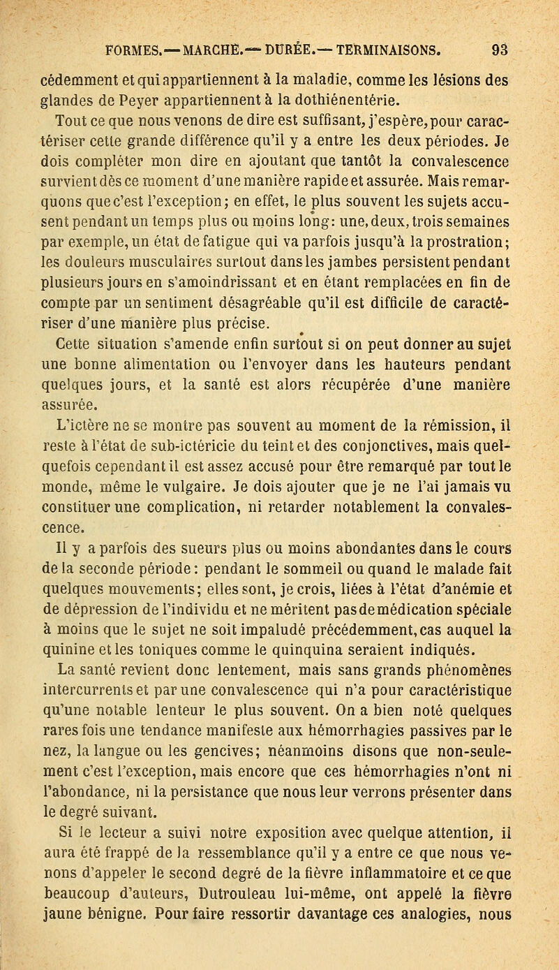 cédemment et qui appartiennent à la maladie, comme les lésions des glandes de Peyer appartiennent à la dothiénentérie. Tout ce que nous venons de dire est suffisant, j'espère,pour carac- tériser cette grande différence qu'il y a entre les deux périodes. Je dois compléter mon dire en ajoutant que tantôt la convalescence survient dès ce moment d'une manière rapide et assurée. Mais remar- quons que c'est l'exception; en effet, le plus souvent les sujets accu- sent pendant un temps plus ou moins long: une,deux, trois semaines par exemple, un état de fatigue qui va parfois jusqu'à la prostration; les douleurs musculaires surtout dans les jambes persistent pendant plusieurs jours en s'amoindrissanî et en étant remplacées en fin de compte par un sentiment désagréable qu'il est difficile de caracté- riser d'une manière plus précise. Celte situation s'amende enfin surtout si on peut donner au sujet une bonne alimentation ou l'envoyer dans les hauteurs pendant quelques jours, et la santé est alors récupérée d'une manière assurée. L'iclère ne se montre pas souvent au moment de la rémission, il reste à l'état de sub-ictéricie du teint et des conjonctives, mais quel- quefois cependant il est assez accusé pour être remarqué par tout le monde, même le vulgaire. Je dois ajouter que je ne l'ai jamais vu constituer une complication, ni retarder notablement la convales- cence. Il y a parfois des sueurs plus ou moins abondantes dans le cours de la seconde période : pendant le sommeil ou quand le malade fait quelques mouvements; elles sont, je crois, liées à l'état d'anémie et de dépression de l'individu et ne méritent pas de médication spéciale à moins que le sujet ne soitimpaludé précédemment,cas auquel la quinine elles toniques comme le quinquina seraient indiqués. La santé revient donc lentement, mais sans grands phénomènes intercurrents et par une convalescence qui n'a pour caractéristique qu'une notable lenteur le plus souvent. On a bien noté quelques rares fois une tendance manifeste aux hémorrhagies passives par le nez, la langue ou les gencives; néanmoins disons que non-seule- ment c'est l'exception, mais encore que ces hémorrhagies n'ont ni l'abondance, ni la persistance que nous leur verrons présenter dans le degré suivant. Si le lecteur a suivi notre exposition avec quelque attention, il aura été frappé de la ressemblance qu'il y a entre ce que nous ve- nons d'appeler le second degré de la fièvre inflammatoire et ce que beaucoup d'auteurs, Dutrouleau lui-même, ont appelé la fièvre jaune bénigne. Pour faire ressortir davantage ces analogies, nous