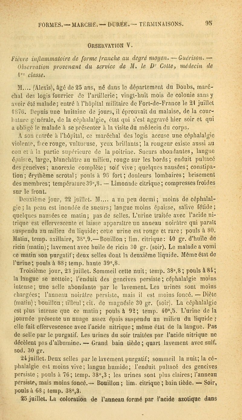 Orservation V. Fièvre inflammatoire de forme franche au degré moyen. ■^■Guérison. — Observation provenant du service de M. le D'' Cotte, médecin de \'^ classe. 31.,.. (Alexis), âgé de 25 ans, né dans le département du Doabs, maré- chal des logis fourrier de rarlillerie ; vingt-huit mois de colonie sans y avoir étémaladej entré à Thôpital militaire de Fort-de-France le 21 juillet 1876. Depuis une huitaine de jours, il éprouvait du malaise, de la cour- bature générale, de la céphalalgie, état qui s'est aggravé hier soir et qui a obligé le malade à se présenter à la visite du médecin du corps. A son cnirée à l'hôpital, ce maréchal des logis accuse une céphalalgie violenl?, face rouge, vultueuse, yeux brillants; la rougeur existe aussi au cou ei à la partie supérieure de la poitrine. Sueurs abondantes, langue épaisse, large, blanchâtre au milieu, rouge sur les bords; enduit pultacé des gencives; anorexie complète; soif vive; quelques nausées; constipa- tion; érythème scrotal; pouls à 93 fort; douleurs lombaires; brisement des membres; température39°,8. — Limonade citrique; compresses froides sur le front. Deuxième jour, 22 juillet. M.... a vn peu dormi; moins de céphalal- gie; la peau est inondée de sueurs; langue moins épaisse, salive fétide; quelques nausées ce matin; pas de selles. L'urine traitée avec Facide ni- trique est effervescente et laisse apparaître un anneau noirâtre qui paraît suspendu au milieu du liquide; celle urine est rouge et rare; pouls à 80. Matin, lemp. axillaire, 3S°,9,—Bouillon ; lim. citrique: 40 gr. d'huile de ricin (matin); lavement avec huile de ricin 30 gr. (soir). Le malade a vomi ce matin son purgatif; deux selles dont la deuxième liquide. Même état de l'urine; pouls à 88; temp. haute 39°,8. Troisième jour, 23 juillet. Sommeil cette nuit; temp. 38°,8; pouls à 84; la langue se nettoie; Fenduit des gencives persiste ; céphalalgie moins intense; une selle abondante par le lavement. Les urines sont moins chargées; Fanneau noirâtre persiste, mais il est moins foncé. — Diète (matin) ; bouillon; tilleul ; cit. de magnésie 30 gr. (soir). La céphalalgie est plus intense que ce matin; pouls à 92; temp. 40'',5. L'urine delà journée présente un nuage assez épais suspendu au milieu du liquide ; elle fait effervescence avec Facide nitrique ; même état de la langue. Pas de selle par le purgatif. Les urines du soir traitées par Facide nitrique ne décèlent pas d'albumine. ■— Grand bain tiède ; quart lavement avec suif. sod. 30 gr. 24juillet. Deux selles par le lavement purgatif; sommeil la nuit; la cé- phalalgie est moins vive; langue humide; Fenduit pultacé des gencives persiste ; pouls à 76; temp. 38°,3 ; les urines sont plus claires; Fanneau persiste, mais moins foncé.— Bouillon ; lim, citrique ; bain tiède, — Soir, pouls à 68 ; temp. 38o,3. 25 juillet. La coloration de Fanneau formé par Facide azotique dans