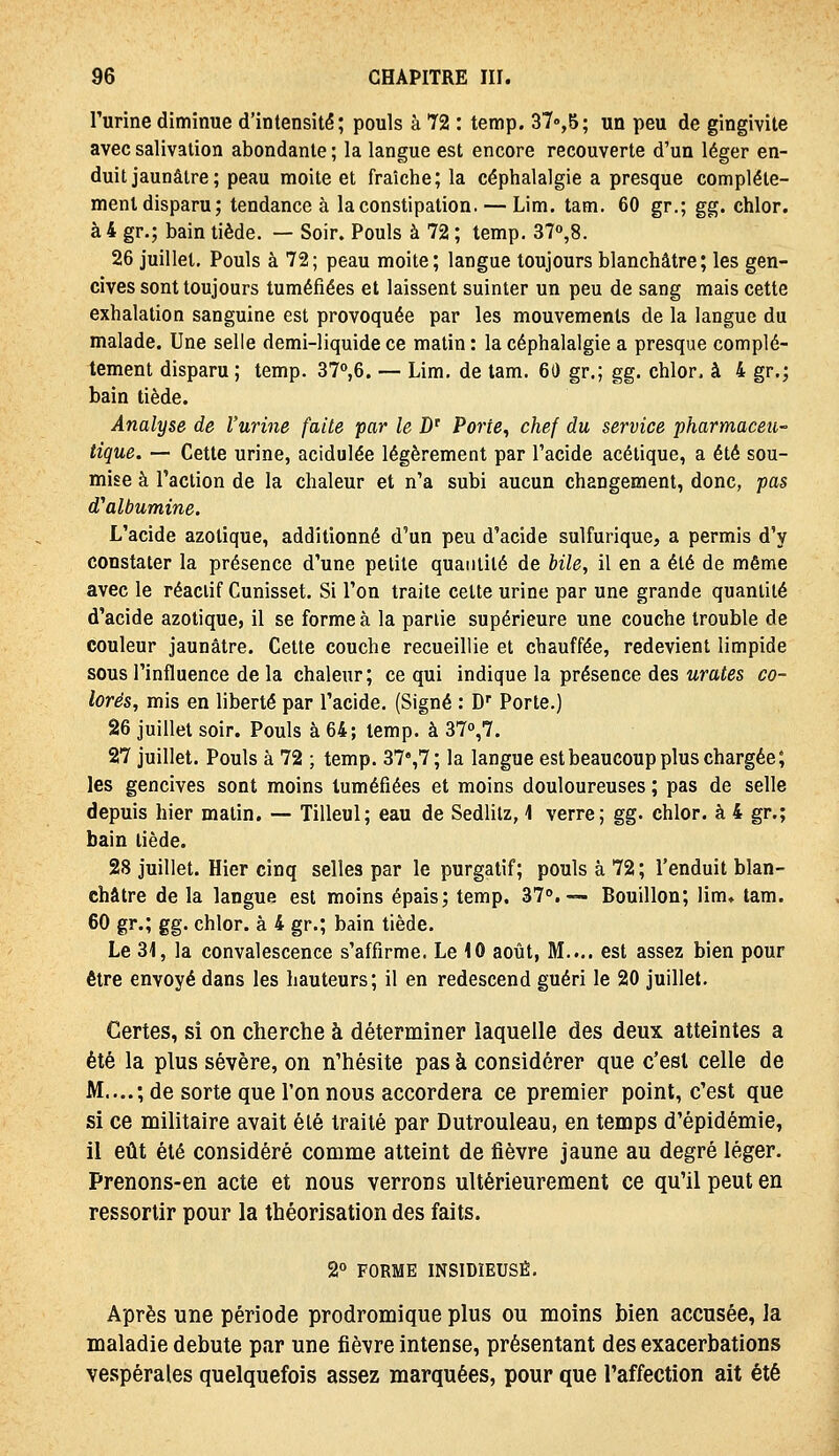 l'urine diminue d'intensité; pouls à 72 : temp. 370,5; un peu de gingivite avec salivation abondante ; la langue est encore recouverte d'un léger en- duit jaunâtre; peau moite et fraîche; la céphalalgie a presque complète- ment disparu; tendance à la constipation. — Lim. tam. 60 gr.; gg. chlor. à 4 gr.; bain tiède. — Soir. Pouls à 72 ; temp. 37o,8. 26 juillet. Pouls à 72; peau moite; langue toujours blanchâtre; les gen- cives sont toujours tuméfiées et laissent suinter un peu de sang mais cette exhalation sanguine est provoquée par les mouvements de la langue du malade. Une selle demi-liquide ce matin : la céphalalgie a presque complè- tement disparu ; temp. 37«»,6. — Lim. de tam. 60 gr.; gg. chlor. à 4 gr.; bain tiède. Analyse de l'urine faite par le D' Porte, chef du service pharmaceu- tique. — Cette urine, acidulée légèrement par l'acide acétique, a été sou- mise à l'action de la chaleur et n'a subi aucun changement, donc, pas d'albumine. L'acide azotique, additionné d'un peu d'acide sulfurique, a permis d'y constater la présence d'une petite quantité de hile, il en a été de même avec le réactif Cunisset. Si l'on traite celte urine par une grande quantité d'acide azotique, il se forme à la partie supérieure une couche trouble de couleur jaunâtre. Cette couche recueillie et chauffée, redevient limpide sous l'influence de la chaleur; ce qui indique la présence des urates co- lorés, mis en liberté par l'acide. (Signé : D Porte.) 26 juillet soir. Pouls à 64; temp. à 37o,7. 27 juillet. Pouls à 72 ; temp. 37%7; la langue est beaucoup plus chargée; les gencives sont moins tuméfiées et moins douloureuses ; pas de selle depuis hier malin, — Tilleul; eau de Sedlilz, 1 verre; gg. chlor. à 4 gr.; bain tiède. 28 juillet. Hier cinq selles par le purgatif; pouls à 72; l'enduit blan- châtre de la langue est moins épais; temp. 37°.— Bouillon; lim, tam. 60 gr.; gg. chlor. à 4 gr.; bain tiède. Le 31, la convalescence s'affirme. Le 10 août, M.... est assez bien pour être envoyé dans les hauteurs; il en redescend guéri le 20 juillet. Certes, si on cherche à déterminer laquelle des deux atteintes a été la plus sévère, on n'hésite pas à considérer que c'est celle de M....; de sorte que l'on nous accordera ce premier point, c'est que si ce militaire avait été traité par Dutrouleau, en temps d'épidémie, il eût été considéré comme atteint de fièvre jaune au degré léger. Prenons-en acte et nous verrons ultérieurement ce qu'il peut en ressortir pour la théorisation des faits. 2° FORME INSIDIEUSE. Après une période prodromique plus ou moins bien accusée, la maladie débute par une fièvre intense, présentant des exacerbations vespérales quelquefois assez marquées, pour que l'affection ait été