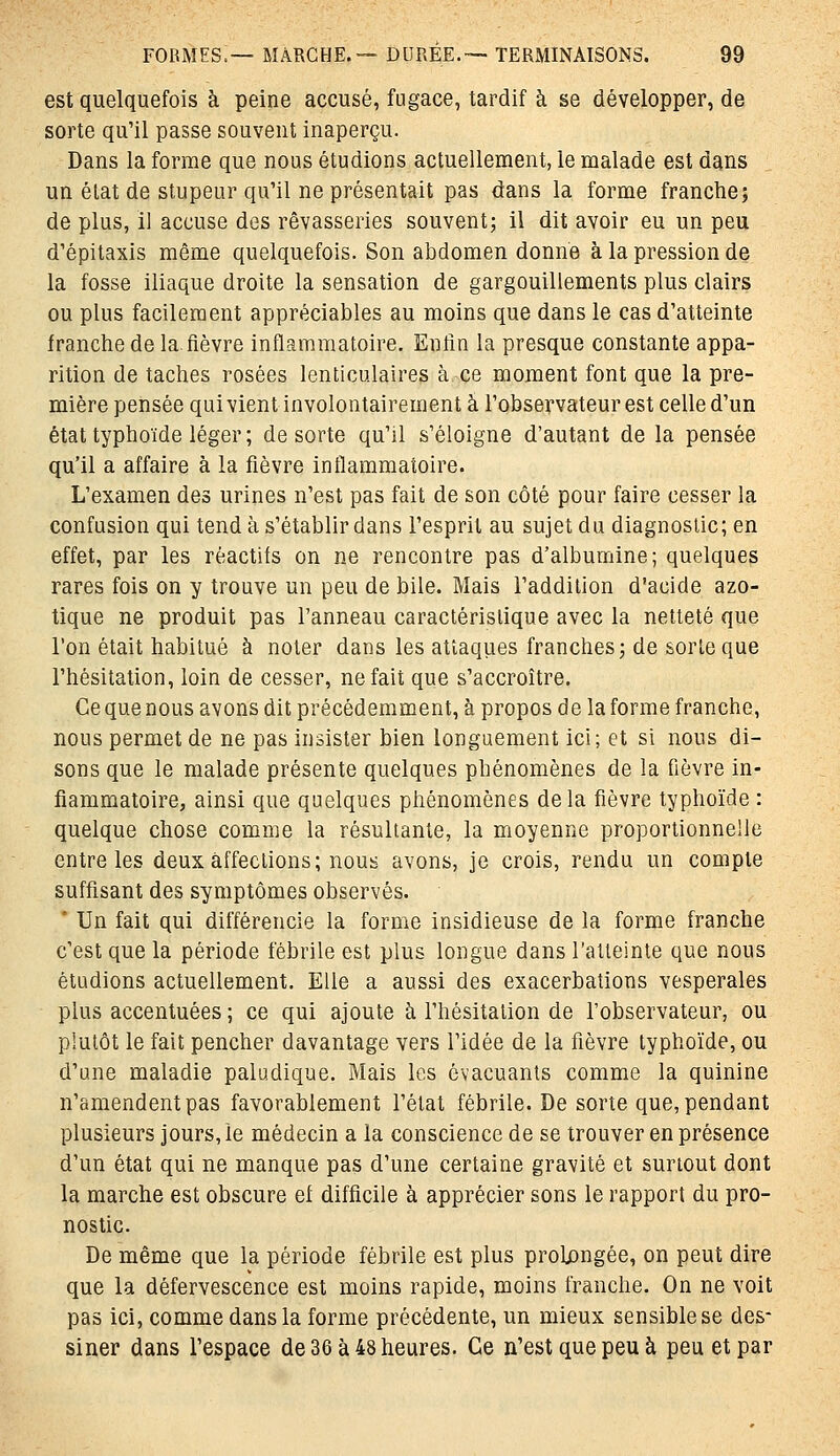 est quelquefois à peine accusé, fugace, tardif à se développer, de sorte qu'il passe souvent inaperçu. Dans la forme que nous étudions actuellement, le malade est dans un élat de stupeur qu'il ne présentait pas dans la forme franche; de plus, 11 accuse des rêvasseries souvent; il dit avoir eu un peu d'épitaxis même quelquefois. Son abdomen donne à la pression de la fosse iliaque droite la sensation de gargouillements plus clairs ou plus facilement appréciables au moins que dans le cas d'atteinte franche de la.fièvre inflammatoire. Enfin la presque constante appa- rition de taches rosées lenticulaires à ce moment font que la pre- mière pensée qui vient involontairement à l'observateur est celle d'un état typhoïde léger; de sorte qu'il s'éloigne d'autant de la pensée qu'il a affaire à la fièvre inflammatoire. L'examen des urines n'est pas fait de son côté pour faire cesser la confusion qui tend à s'établir dans l'esprit au sujet du diagnostic; en effet, par les réactifs on ne rencontre pas d'albumine; quelques rares fois on y trouve un peu de bile. Mais l'addition d'acide azo- tique ne produit pas l'anneau caractéristique avec la netteté que l'on était habitué à noter dans les attaques franches; de sorte que l'hésitation, loin de cesser, ne fait que s'accroître. Ce que nous avons dit précédemment, à propos de la forme franche, nous permet de ne pas insister bien longuement ici; et si nous di- sons que le malade présente quelques phénomènes de la fièvre in- flammatoire, ainsi que quelques phénomènes delà fièvre typhoïde : quelque chose comme la résultante, la moyenne proportionnelle entre les deux affections; nous avons, je crois, rendu un compte suffisant des symptômes observés. * Un fait qui différencie la forme insidieuse de la forme franche c'est que la période fébrile est plus longue dans l'atteinte que nous étudions actuellement. Elle a aussi des exacerbations vespérales plus accentuées ; ce qui ajoute à l'hésitation de l'observateur, ou plutôt le fait pencher davantage vers l'idée de la fièvre typhoïde, ou d'une maladie paludique. Mais les évacuants comme la quinine n'amendent pas favorablement l'état fébrile. De sorte que, pendant plusieurs jours, le médecin a la conscience de se trouver en présence d'un état qui ne manque pas d'une certaine gravité et surtout dont la marche est obscure ef difficile à apprécier sons le rapport du pro- nostic. De même que la période fébrile est plus prolongée, on peut dire que la défervescence est moins rapide, moins franche. On ne voit pas ici, comme dans la forme précédente, un mieux sensible se des- siner dans l'espace de 36 à 48 heures. Ce n'est que peu à peu et par