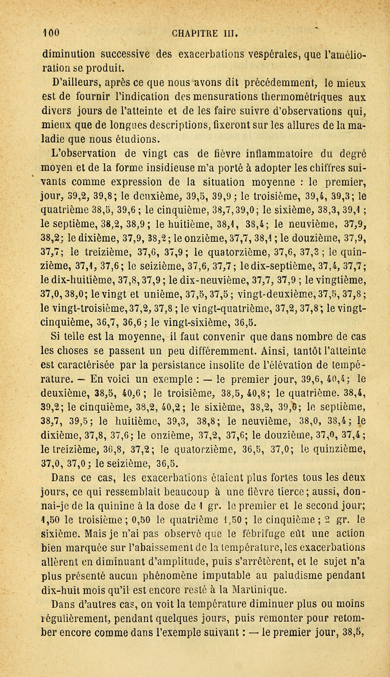 diminution successive des exacerbations vespérales, que l'amôlio- ralionse produit. D'ailleurs, après ce que nous avons dit précédemment, le mieux est de fournir l'indication des mensurations thermométriques aux divers jours de l'atteinte et de les faire suivre d'observations qui, mieux que de longues descriptions, fixeront sur les allures de la ma- ladie que nous étudions. L'observation de vingt cas de fièvre inflammatoire du degré moyen et de la forme insidieuse m'a porté à adopter les chiffres sui- vants comme expression de la situation moyenne : le premier, jour, 39,2, 39,8; le deuxième, 39,5, 39,9; le troisième, 39,4, 39,3; le quatrième 38,5, 39,6 ; le cinquième, 38,7,39,0; le sixième, 38,3,39,1 ; le septième, 38,2, 38,9 ; le huitième, 38,1, 38,4; le neuvième, 37,9, 38,2; le dixième, 37,9, '38,'2 ; le onzième, 37,7,38,1 ; le douzième, 37,9, 37,7; le treizième, 37,6, 37,9; le quatorzième, 37,6, 37,3; le quin- zième, 37,1, 37,6; le seizième, 37,6, 37,7; le dix-septième, 37,4, 37,7; le dix-huitième, 37,8,37,9 ; le dix-neuvième, 37,7, 37,9 ; le vingtième, 37,0,38,0; le vingt et unième, 37,5,37,5; vingt-deuxième, 37,5,37,8; le vingt-troisième, 37,2,37,8 ; le vingt-quatrième, 37,2,37,8 ; le vingt- cinquième, 36,7, 36,6 ; le vingt-sixième, 36,5. Si telle est la moyenne, il faut convenir que dans nombre de cas les choses se passent un peu différemment. Ainsi, tantôt l'atteinte est caractérisée par la persistance insolite de l'élévation de tempé- rature. — En voici un exemple : — le premier jour, 39,6, 40,4; le deuxième, 38,5, 40,6; le troisième, 38,5,40,8; le quatrième, 38,4, 39,2; le cinquième, 38,2, 40,2; le sixième, 38,2, 39,0; le septième, 38,7, 39,5; le huitième, 39,3, 38,8; le neuvième, 38,0, 38,4; le dixième, 37,8, 37,6; le onzième, 37,2, 37,6; le douzième, 37^0, 37,4; le treizième, 36,8, 37,2; le quatorzième, 36,5, 37,0; le quinzième, 37,0, 37,0; le seizième, 36,5. Dans ce cas, les exacerbations ôlaient plus fortes tous les deux jours, ce qui ressemblait beaucoup à une tièvre tierce ; aussi, don- nai-je de la quinine à la dose do 1 gr. le premier et le second jour; 1,50 le troisième; 0,50 le quatrième 1,50; le cinquième; 2 gr. le sixième. Mais je n'ai pas observé que le fébrifuge eût une action bien marquée sur l'abaissement de la température, les exacerbations allèrent en diminuant d'amplitude, puis s'arrêtèrent, et le sujet n'a plus présenté aucun phénomène imputable au paludisme pendant dix-huit mois qu'il est encore resté à la Martinique. Dans d'autres cas, on voit la température diminuer plus ou moins régulièrement, pendant quelques jours, puis remonter pour retom- ber encore comme dans l'exemple suivant : — le premier jour, 38,5,