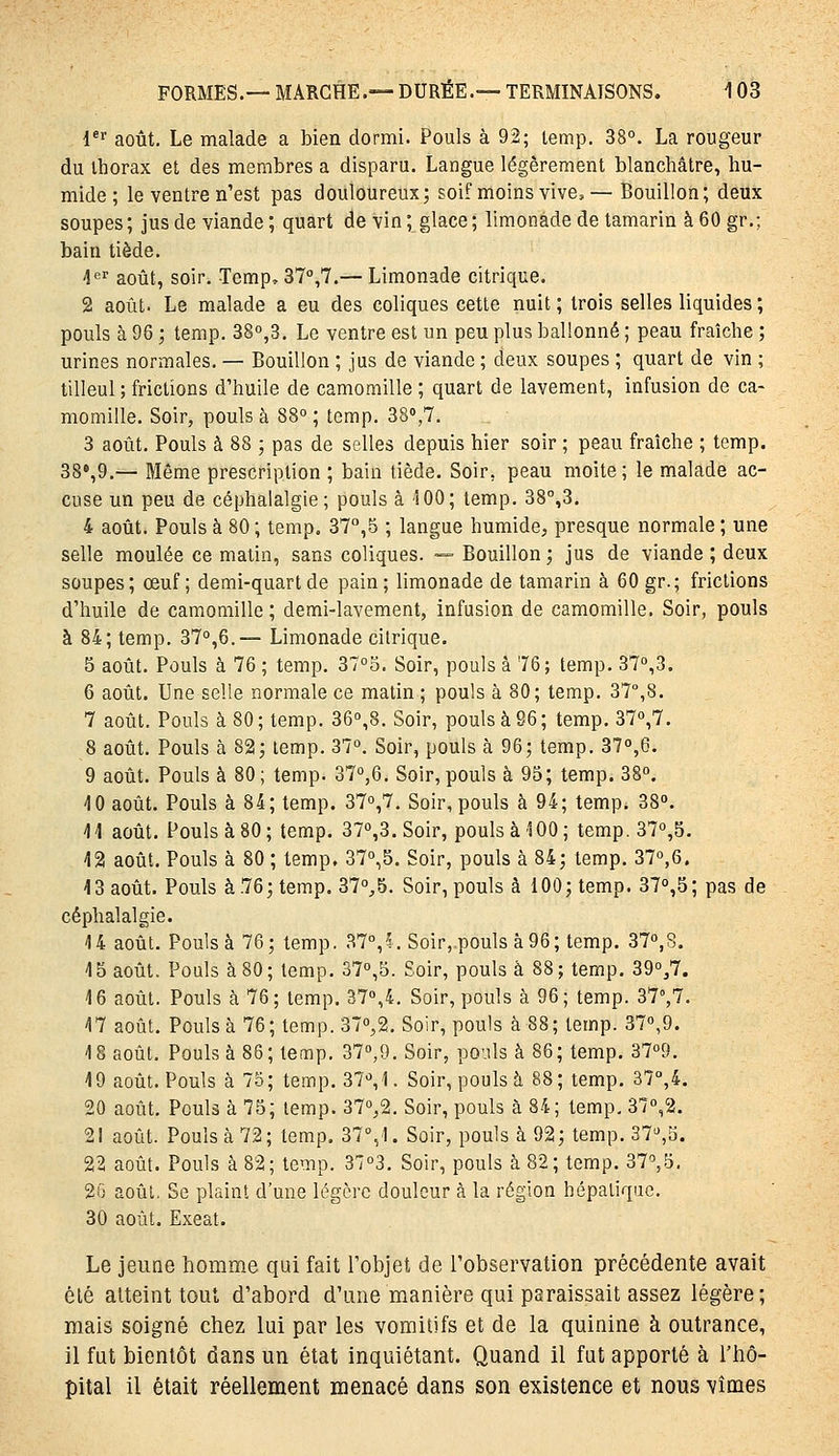 l^ août. Le malade a bien dormi. Pouls à 92; temp. 38°. La rougeur du Ihorax et des membres a disparu. Langue légèrement blanchâtre, hu- mide ; le ventre n'est pas douloureux; soif moins vive^— Bouillon; deux soupes; jus de viande; quart devin; glace; limonade de tamarin à60gr.; bain tiède. 4'=i' août, soir. Temp, ST,?.— Limonade citrique. 2 août. Le malade a eu des coliques cette nuit ; trois selles liquides ; pouls à 96 ; temp. 380,3. Le ventre est un peu plus ballonné ; peau fraîche ; urines normales. — Bouillon ; jus de viande ; deux soupes ; quart de vin ; tilleul ; frictions d'huile de camomille ; quart de lavement, infusion de ca- momille. Soir, pouls à 88° ; temp. 38',7. 3 août. Pouls à 88 ; pas de selles depuis hier soir ; peau fraîche ; temp. 38»,9.— Môme prescription ; bain tiède. Soir, peau moite; le malade ac- cuse un peu de céphalalgie; pouls à 100; temp. 38°,3. 4 août. Pouls à 80 ; temp. 37,5 ; langue humide, presque normale ; une selle moulée ce matin, sans coliques. — Bouillon ; jus de viande ; deux soupes; œuf; demi-quart de pain; limonade de tamarin à 60 gr.; frictions d'huile de camomille; demi-lavement, infusion de camomille. Soir, pouls à 84; temp. 37°,6.— Limonade citrique. 5 août. Pouls à 76 ; temp. 37°5. Soir, pouls à 76; temp. 37°,3. 6 août. Une selle normale ce matin ; pouls à 80; temp. 37°,8. 7 août. Pouls à 80 ; temp. 36°,8. Soir, pouls à S6 ; temp. 37o,7. 8 août. Pouls à 82; temp. 37°. Soir, pouls à 96; temp. 37°,6. 9 août. Pouls à 80 ; temp. 37°,6. Soir, pouls à 95; temp. 38°, 4 0 août. Pouls à 84; temp. 37°,7. Soir, pouls à 94; temp* 38». 11 août. Pouls à 80; temp. 37°,3.Soir, pouls à 100; temp. 37o,5. 12 août. Pouls à 80 ; temp. 37°,5. Soir, pouls à 84; temp. 37°,6. 13 août. Pouls à76; temp, 37°^5. Soir, pouls à 100; temp. 37°,5; pas de céphalalgie. 14 août. Pouls à 76; temp. 37°,^. Soir, pouls à 96; temp. 37°,8. 15 août. Pouls à 80 ; temp. 37°,5. Soir, pouls à 88 ; temp. 39°,7. 16 août. Pouls à 76; temp. 37°,4. Soir, pouls à 96; temp. 37°,7. 17 août. Pouls à 76; temp.37°,2. Soir, pouls à 88; temp. 37°,9. 18 août. Pouls à 86; temp. 37°,9. Soir, pouls à 86; temp. 37°9. 19 août. Pouls à 75; temp. 37°, 1. Soir, pouls à 88; temp. 37°,4. 20 août. Pouls à 75; temp. 37°,2. Soir, pouls à 84; temp, 37°,2. 21 août. Pouls à 72; temp. 37%1. Soir, pouls à 92; temp. 37°,d. 22 août. Pouls à 82; temp. 37°3. Soir, pouls à 82; temp. 37°,5, 2G août. Se plaint d'une légère douleur à la région hépaliquc. 30 août. Exeat. Le jeune homme qui fait l'objet de l'observation précédente avait été atteint tout d'abord d'une manière qui paraissait assez légère; mais soigné chez lui par les vomitifs et de la quinine à outrance, il fut bientôt dans un état inquiétant. Quand il fut apporté à l'iiô- pital il était réellement menacé dans son existence et nous vîmes