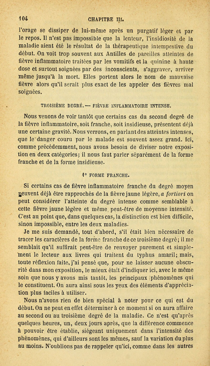 Forage se dissiper de lui-même après un purgatif léger et par le repos. Il n'est pas impossible que la lenteur, rinsidiosité de la maladie aient été le résultat de la thérapeutique intempestive du début. On voit trop souvent aux Antilles de pareilles atteintes de fièvre inflammatoire traitées par les vomitifs et la quinine à haute dose et surtout soignées par des inconscients, s'aggraver, arriver même jusqu'à la mort. Elles portent alors le nom de mauvaise fièvre alors qu'il serait plus exact de les appeler des fièvres mal soignées. TROISIÈME DEGRÉ,—FIÈVRE INFLAMMATOIRE INTENSE. Nous venons de voir tantôt que certains cas du second degré de la fièvre inflammatoire, soit franche, soit insidieuse, présentent déjà une certaine gravité. Nous verrons, en parlant des atteintes intenses, que le'danger couru par le malade est souvent assez grand. Ici, comme précédemment, nous avons besoin de diviser notre exposi- tion en deux catégories; il nous faut parler séparément de la forme franche et de la forme insidieuse. 4 FORME FRANCHE. Si certains cas de fièvre inflammatoire franche du degré moyen Ijeuvent déjà être rapprochés de la fièvre jaune légère, a fortiori on peut considérer l'atteinte du degré intense comme semblable à cette fièvre jaune légère et même, peut-être de moyenne intensité. C'est au point que, dans quelques cas^, la distinction est bien difficile, sinon impossible, entre les deux maladies. Je me suis demandé, tout d'abord, s'il était bien nécessaire de tracer les caractères de la forme franche de ce troisième degré; il me semblait qu'il suffirait peut-être de renvoyer purement et simple- ment le lecteur aux livres qui traitent du typhus amaril; mais, toute réflexion faite, j'ai pensé que, pour ne laisser aucune obscu- rité dans mon exposition, le mieux était d'indiquer ici, avec le même soin que nous y avons mis tantôt, les principaux iphénomènes qui le constituent. On aura ainsi sous les yeux des éléments d'apprécia- tion plus faciles à utiliser. Nous n'avons rien de bien spécial à noter pour ce qui est du début. On ne peut en effet déterminer à ce moment si on aura affaire au second ou au troisième degré de la maladie. Ce n'est qu'après quelques heures, un, deux jours après, que la différence commence à pouvoir être établie, siégeant uniquement dans l'intensité des phénomènes, qui d'ailleurs sont les mêmes, sauf la variation du plus au moins. N'oublions pas de rappeler qu'ici, comme dans les autres