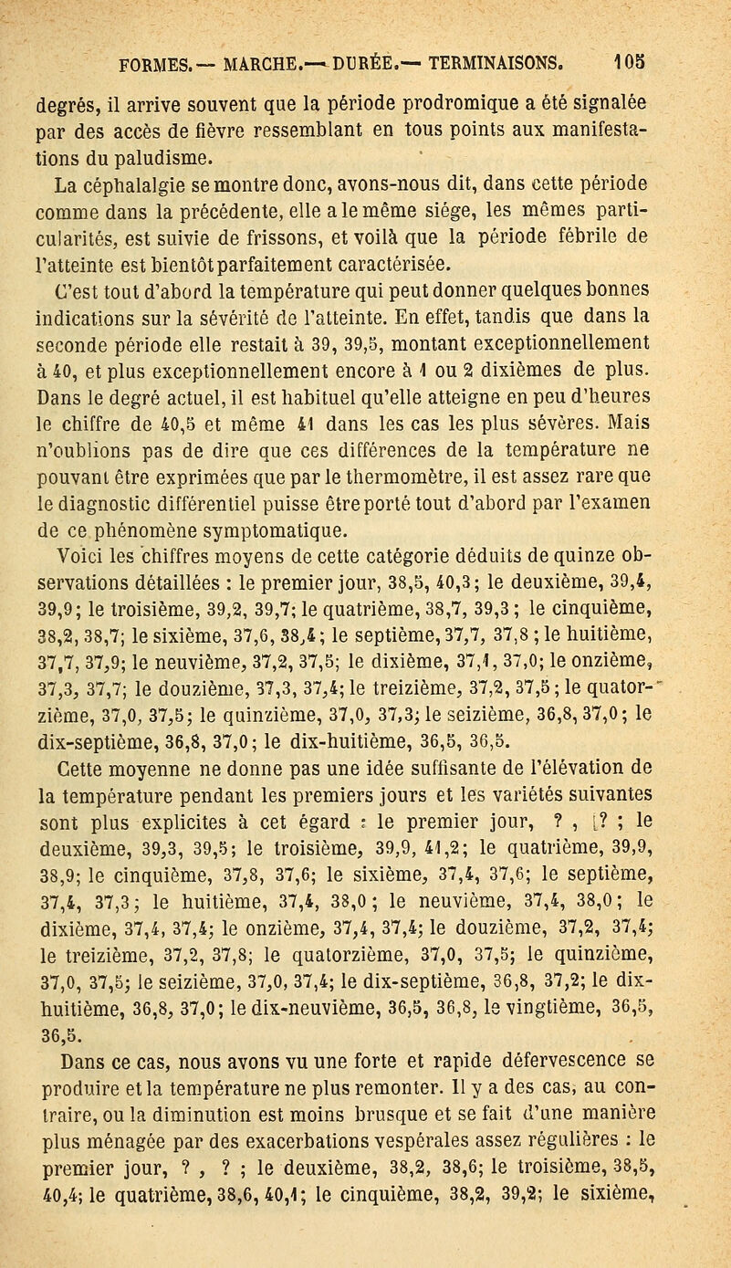 degrés, il arrive souvent que la période prodromique a été signalée par des accès de fièvre ressemblant en tous points aux manifesta- tions du paludisme. La céphalalgie se montre donc, avons-nous dit, dans cette période comme dans la précédente, elle a le même siège, les mêmes parti- cularités, est suivie de frissons, et voilà que la période fébrile de l'atteinte est bien tôt parfaitement caractérisée. C'est tout d'abord la température qui peut donner quelques bonnes indications sur la sévérité de l'atteinte. En effet, tandis que dans la seconde période elle restait à 39, 39,5, montant exceptionnellement à 40, et plus exceptionnellement encore à 1 ou 2 dixièmes de plus. Dans le degré actuel, il est habituel qu'elle atteigne en peu d'heures le chiffre de 40,5 et même 41 dans les cas les plus sévères. Mais n'oublions pas de dire que ces différences de la température ne pouvant être exprimées que par le thermomètre, il est assez rare que le diagnostic différentiel puisse être porté tout d'abord par l'examen de ce phénomène symptomatique. Voici les chiffres moyens de cette catégorie déduits de quinze ob- servations détaillées : le premier jour, 38,5, 40,3; le deuxième, 39,4, 39,9; le troisième, 39,2, 39,7; le quatrième, 38,7, 39,3 ; le cinquième, 38,2,38,7; le sixième, 37,6,38,4; le septième, 37,7, 37,8 ; le huitième, 37,7, 37,9; le neuvième, 37,2, 37,5; le dixième, 37,4, 37,0; le onzième, 37.3, 37,7; le douzième, 37,3, 37,4; le treizième, 37,2, 37,5; le quator-' zième, 37,0, 37,5; le quinzième, 37,0, 37,3; le seizième, 36,8,37,0; le dix-septième, 36,8, 37,0; le dix-huitième, 36,5, 36,5. Cette moyenne ne donne pas une idée suffisante de l'élévation de la température pendant les premiers jours et les variétés suivantes sont plus explicites à cet égard ; le premier jour, ? , î? ; le deuxième, 39,3, 39,5; le troisième, 39,9, 41,2; le quatrième, 39,9, 38,9; le cinquième, 37,8, 37,6; le sixième, 37,4, 37,6; le septième, 37.4, 37,3; le huitième, 37,4, 38,0; le neuvième, 37,4, 38,0; le dixième, 37,4, 37,4; le onzième, 37,4, 37,4; le douzième, 37,2, 37,4; le treizième, 37,2, 37,8; le quatorzième, 37,0, 37,5; le quinzième, 37,0, 37,5; le seizième, 37,0, 37,4; le dix-septième, 36,8, 37,2; le dix- huitième, 36,8, 37,0; le dix-neuvième, 36,5, 36,8, le vingtième, 36,5, 36,5. Dans ce cas, nous avons vu une forte et rapide défervescence se produire et la température ne plus remonter. 11 y a des cas, au con- traire, ou la diminution est moins brusque et se fait d'une manière plus ménagée par des exacerbations vespérales assez régulières : le premier jour, ? , ? ; le deuxième, 38,2, 38,6; le troisième, 38,5, 40,4; le quatrième, 38,6, 40,1; le cinquième, 38,2, 39,2; le sixième.