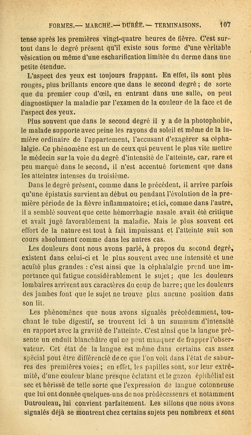 tense après les premières vingt-quatre heures de fièvre. C'est sur- tout dans le degré présent qu'il existe sous forme d'une véritable vésication ou même d'une escharification limitée du derme dans une petite étendue. L'aspect des yeux est toujours frappant. En effet, ils sont plus rouges, plus brillants encore que dans le second degré ; de sorte que du premier coup d'œil, en entrant dans une salle, on peut diagnostiquer la maladie par l'examen de la couleur de la face et de l'aspect des yeux. Plus souvent que dans le second degré il y a de la photophobie, le malade supporte avec peine les rayons du soleil et même de la lu- mière ordinaire de l'appartement, l'accusant d'exagérer sa cépha- lalgie. Ce phénomène est un de ceux qui peuvent le plus vite mettre le médecin sur la voie du degré d'intensité de l'atteinte, car, rare et peu marqué dans le second, il n'est accentué fortement que dans les atteintes intenses du troisième. Dans le degré présent, comme dans le précédent, il arrive parfois qu'une épistaxis survient au début ou pendant l'évolution de îa pre- mière période de la fièvre inflammatoire; et ici, comme dans l'autre, il a semblé souvent que cette hémorrhagie nasale avait été critique et avait jugé favorablement la maladie. Mais le plus souvent cet effort de la nature est tout à fait impuissant et l'atteinte suit son cours absolument comme dans les autres cas. Les douleurs dont nous avons parlé, à propos du second degré, existent dans celui-ci et le plus souvent avec une intensité et une acuïlé plus grandes : c'est ainsi que la céphalalgie prend une im- portance qui fatigue considérablement le sujet ; que les douleurs lombaires arrivent aux caractères du coup de barre ; que les douleurs des jambes font que le sujet ne trouve plus aucune position dans son lit. Les phénomènes que nous avons signalés précédemment, tou- chant le tube digestif, se trouvent ici à un summum d'intensité en rapport avec la gravité de l'atteinte. C'est ainsi que la langue pré- sente un enduit blanchâtre qui ne peut manquer de frapper l'obser- vateur. Cet état de la langue est même dans certains cas assez spécial peut être différencié de ce que l'on voit dans l'état de sabur- res des premières voies; en effet, les papilles sont^ sur leur extré- mité, d'une couleur blanc presque éclatant et le gazon épiihôlialest sec et hérissé de telle sorte que l'expression de langue cotonneuse que lui ont donnée quelques-uns de nos prédécesseurs et notamment Dutrouleau, lui convient parfaitement. Les sillons que nous avons signalés déjà se montrent chez certains sujets peu nombreux et sont