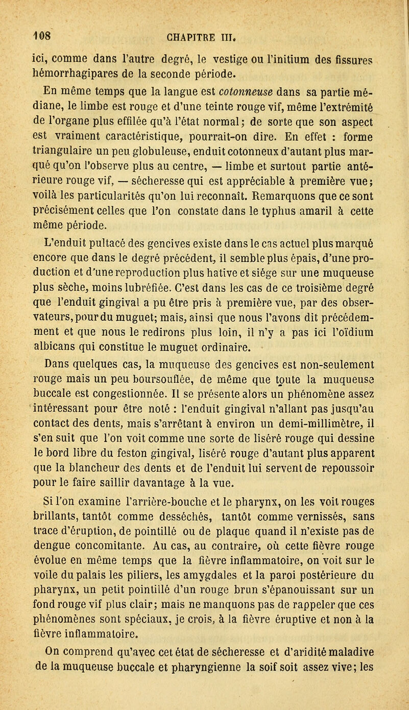 ici, comme dans l'autre degré, le vestige ou l'initium des fissures hémorrhagipares de la seconde période. En même temps que la langue est cotonneuse dans sa partie mé- diane, le limbe est rouge et d'une teinte rouge vif, même l'extrémité de l'organe plus effilée qu'à l'état normal ; de sorte que son aspect est vraiment caractéristique, pourrait-on dire. En effet : forme triangulaire un peu globuleuse, enduit cotonneux d'autant plus mar- qué qu'on l'observe plus au centre, — limbe et surtout partie anté- rieure rouge vif, — sécheresse qui est appréciable à première vue ; voilà les particularités qu'on lui reconnaît. Remarquons que ce sont précisément celles que l'on constate dans le typhus amaril à celte même période. L'enduit pultacé des gencives existe dans le cas actuel plus marqué encore que dans le degré précédent, il semble plus épais, d'une pro- duction et d'une reproduction plus hâtive et siège sur une muqueuse plus sèche, moins lubréfiée. C'est dans les cas de ce troisième degré que l'enduit gingival a pu être pris à première vue, par des obser- vateurs, pour du muguet; mais, ainsi que nous l'avons dit précédem- ment et que nous le redirons plus loin, il n'y a pas ici l'oïdium albicans qui constitue le muguet ordinaire. - Dans quelques cas, la muqueuse des gencives est non-seulement rouge mais un peu boursouflée, de même que toute la muqueuse buccale est congestionnée. Il se présente alors un phénomène assez intéressant pour être noté: l'enduit gingival n'allant pas jusqu'au contact des dents, mais s'arrêtant à environ un demi-millimètre, il s'en suit que l'on voit comme une sorte de liséré rouge qui dessine le bord libre du feston gingival, liséré rouge d'autant plus apparent que la blancheur des dents et de l'enduit lui servent de repoussoir pour le faire saillir davantage à la vue. Si l'on examine l'arrière-bouche et le pharynx, on les voit rouges brillants, tantôt comme desséchés, tantôt comme vernissés, sans trace d'éruption, de pointillé ou de plaque quand il n'existe pas de dengue concomitante. Au cas, au contraire, où cette fièvre rouge évolue en même temps que la fièvre inflammatoire, on voit sur le voile du palais les piliers, les amygdales et la paroi postérieure du pharynx, un petit pointillé d'un rouge brun s'épanouissant sur un fond rouge vif plus clair; mais ne manquons pas de rappeler qae ces phénomènes sont spéciaux, je crois, à la fièvre éruptive et non à la fièvre inflammatoire. On comprend qu'avec cet état de sécheresse et d'aridité maladive de la muqueuse buccale et pharyngienne la soif soit assez vive ; les