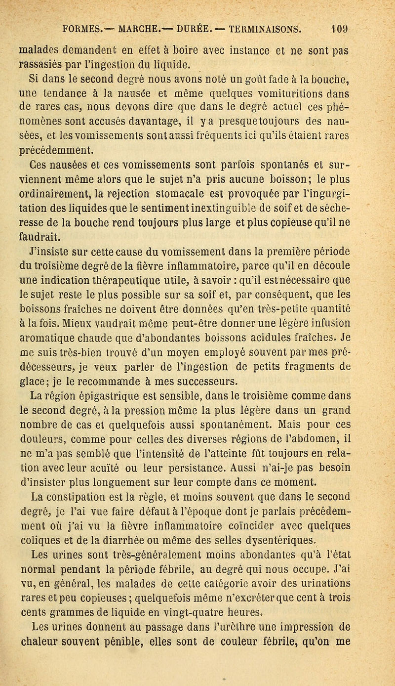 malades demandent en effet à boire avec instance et ne sont pas rassasiés par l'ingestion du liquide. Si dans le second degré nous avons noté un goût fade à la bouche, une tendance à la nausée et même quelques vomituritions dans de rares cas, nous devons dire que dans le degré actuel ces phé- nomènes sont accusés davantage, il y a presque toujours des nau- sées, et les vomissements sont aussi fréquents ici qu'ils étaient rares précédemment. Ces nausées et ces vomissements sont parfois spontanés et sur- viennent même alors que le sujet n'a pris aucune boisson; le plus ordinairement, la rejection stomacale est provoquée par l'ingurgi- tation des liquides que le sentiment inextinguible de soif et de séche- resse de la bouche rend toujours plus large et plus copieuse qu'il ne faudrait. J'insiste sur cette cause du vomissement dans la première période du troisième degré de la fièvre inflammatoire, parce qu'il en découle une indication thérapeutique utile, à savoir : qu'il est nécessaire que le sujet reste le plus possible sur sa soif et, par conséquent, que les boissons fraîches ne doivent être données qu'en très-petite quantité à la fois. Mieux vaudrait même peut-être donner une légère infusion aromatique chaude que d'abondantes boissons acidulés fraîches. Je me suis très-bien trouvé d'un moyen employé souvent par mes pré- décesseurs, je veux parler de l'ingestion de petits fragments de glace; je le recommande à mes successeurs. La région épigastrique est sensible, dans le troisième comme dans le second degré, à la pression même la plus légère dans un grand nombre de cas et quelquefois aussi spontanément. Mais pour ces douleurs, comme pour celles des diverses régions de l'abdomen, il ne m'a pas semblé que l'intensité de l'atteinte fût toujours en rela- tion avec leur acuité ou leur persistance. Aussi n'ai-je pas besoin d'insister plus longuement sur leur compte dans ce moment. La constipation est la règle, et moins souvent que dans le second degré, je l'ai vue faire défaut à l'époque dont je parlais précédem- ment où j'ai vu la fièvre inflammatoire coïncider avec quelques coliques et de la diarrhée ou même des selles dysentériques. Les urines sont très-généralement moins abondantes qu'à l'état normal pendant la période fébrile, au degré qui nous occupe. J'ai vu, en général, les malades de cette catégorie avoir des urinations rares et peu copieuses ; quelquefois même n'excréter que cent à trois cents grammes de liquide en vingt-quatre heures. Les urines donnent au passage dans l'urôthre une impression de chaleur souvent pénible, elles sont de couleur fébrile, qu'on me