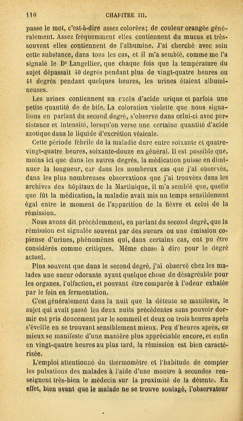 passe le mot, c'esl-à-dîre assez colorées; de couleur orangée géné- ralement. Assez fréquemment elles contiennent du mucus et très- souvent elles contiennent de Falbumine. J'ai cherché avec soin cette substance, dans tous les cas, et il m'a semblé, comme me l'a signalé le D'^ Langellier, que chaque fois que la température du sujet dépassait 40 degrés pendant plus de vingt-quatre heures ou 41 degrés pendant quelques heures, les urines étaient albumi- neuses. Les urines contiennent un excès d'acide urique et parfois une petite quantité de de bile. La coloration violette que nous signa- lions en parlant du second degré, s'observe dans celui-ci avec per- sistance et intensité, lorsqu'on verse une certaine quantité d'acide azotique dans le liquide d'excrétion vésicale. Cette période fébrile de la maladie dure entre soixante et quatre- vingt-quatre heures, soixante-douze en général. Il est possible que, moins ici que dans les autres degrés, la médication puisse en dimi- nuer la longueur, car dans les nombreux cas que j'ai observés, dans les plus nombreuses observations que j'ai trouvées dans les archives des hôpitaux de la Martinique, il m'a semblé que, quelle que fût la médication, la maladie avait mis un temps sensiblement égal entre le moment de l'apparition de la fièvre et celui de la rémission. Nous avons dit précédemment, en parlant du second degré, que la rémission est signalée souvent par des sueurs ou une émission co- pieuse d'urines, phénomènes qui, dans certains cas, ont pu être considérés comme critiques. Même chose à dire pour le degré actuel. Plus souvent que dans le second degré, j'ai observé chez les ma- lades une sueur odorante ayant quelque chose de désagréable pour les organes, l'olfaction, et pouvant être comparée à l'odeur exhalée par le foin en fermentation. C'est généralement dans la nuit que la détente se manifeste, le sujet qui avait passé les deux nuits précédentes sans pouvoir dor- mir est pris doucement par le sommeil et deux ou trois heures après s'éveille en se trouvant sensiblement mieux. Peu d'heures après, ce mieux se manifeste d'une manière plus appréciable encore, et enfin en vingt-quatre heures au plus tard, la rémission est bien caracté- risée. L'emploi attentionné du thermomètre et l'habitude de compter les pulsations des malades à l'aide d'une montre à secondes ren- seignent très-bien le médecin sur la proximité de la détente. En effet, bien avant que le malade ne se trouve soulagé, l'observateur