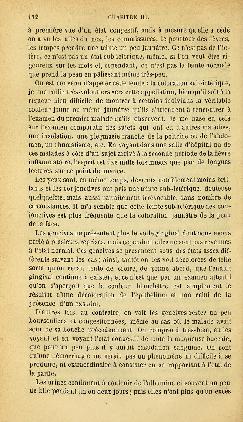 à première vue d'un état congestif, mais à mesure qu'elle a cédé on a vu les ailes du nez, les commissures, le pourtour des lèvres, les tempes prendre une teinte un peu jaunâtre. Ce n'est pas de l'ic- tère, ce n'est pas un état sub-ictérique, même, si l'on veut être ri- goureux sur les mots et, cependant, ce n'est pas la teinte normale que prend la peau en pâlissant même très-peu. On est convenu d'appeler cette teinte : la coloration sub-ictérique, je me rallie très-volontiers vers cette appellation, bien qu'il soit à la rigueur bien difficile de montrer à certains individus la véritable couleur jaune ou même jaunâtre qu'ils s'attendent à rencontrer à l'examen du premier malade qu'ils observent. Je me base en cela sur l'examen comparatif des sujets qui ont eu d'autres maladies, une insolation, une plegmasie franche de la poitrine ou de l'abdo- men, un rhumatisme, etc. En voyant dans une salle d'hôpital un de ces malades à côté d'un sujet arrivé à la seconde période de la fièvre inflammatoire, l'esprit est fixé mille fois mieux que par de longues lectures sur ce point de nuance. Les yeux sont, en même temps, devenus notablement moins bril- lants et les conjonctives ont pris une teinte sub-ictérique, douteuse quelquefois, mais aussi parfaitement irrévocable, dans nombre de circonstances. 11 m'a semblé que cette teinte sub-ictérique des con- jonctives est plus fréquente que la coloration jaunâtre de la peau de la face. Les gencives ne présentent plus le voile ginginal dont nous avons parlé à plusieurs reprises, mais cependant elles ne sont pas revenues à l'état normal. Ces gencives se présentent sous des états assez dif- férents suivant les cas ; ainsi, tantôt on les voit décolorées de telle sorte qu'on serait tenté de croire, de prime abord, que l'enduit gingival continue à exister, et ce n'est que par un examen attentif qu'on s'aperçoit que la couleur blanchâtre est simplement le résultat d'une décoloration de l'épithélium et non celui de la présence d'un exsudât. D'autres fois, au contraire, on voit les gencives rester un peu boursouflées et congestionnées, même au cas où le malade avait soin de sa bouche précédemment. On comprend très-bien, en les voyant et en voyant l'état congestif de toute la muqueuse buccale, que pour un peu plus il y aurait exsudation sanguine. On sent qu'une hémorrhagie ne serait pas un phénomène ni difficile à se produire, ni extraordinaire à constater en se rapportant à l'état de la partie. Les urines continuent à contenir de l'albumine et souvent un peu de bile pendant un ou deux jours; puis elles n'ont plus qu'un excès