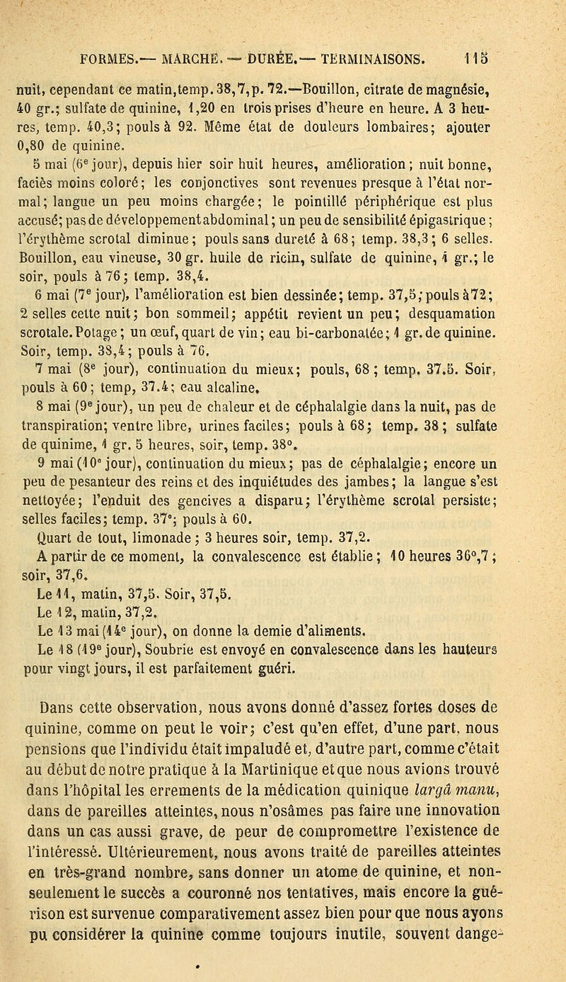 nuit, cependant ce matin,temp.38,7,p. 72.—Bouillon, citrate de magnésie, 40 gr.; sulfate de quinine, 1,20 en trois prises d'heure en heure. A 3 heu- res, temp. 40,3; pouls à 92. Même état de douleurs lombaires; ajouter 0,80 de quinine. 5 mai (6« jour), depuis hier soir huit heures, amélioration ; nuit bonne, faciès moins coloré; les conjonctives sont revenues presque à l'état nor- mal; langue un peu moins chargée; le pointillé périphérique est plus accusé; pas de développement abdominal ; un peu de sensibilité épigasirique ; Térythème scrotal diminue; pouls sans dureté à 68; temp. 38,3; 6 selles. Bouillon, eau vineuse, 30 gr. huile de ricin, sulfate de quinine, î gr.; le soir, pouls à 76; temp. 38,4. 6 mai (7^ jour), l'amélioration est bien dessinée; temp. 37,8; pouls à72; 2 selles cette nuit ; bon sommeil; appétit revient un peu; desquamation scrotale.Potage ; un œuf, quart de vin; eau bi-carbonatée; 1 gr.de quinine. Soir, temp. 38,4; pouls à 76. 7 mai (8« jour), continuation du mieux; pouls, 68; temp. 37.5. Soir, pouls à 60; temp, 37.4; eau alcaline, 8 mai (9* jour), un peu de chaleur et de céphalalgie dans la nuit, pas de transpiration; ventre libre, urines faciles; pouls à 68; temp. 38; sulfate de quinime, 4 gr. 5 heures, soir, temp. 38°. 9 mai (10° jour), continuation du mieux; pas de céphalalgie; encore un peu de pesanteur des reins et des inquiétudes des jambes; la langue s'est nettoyée; l'enduit des gencives a disparu; l'érythème scrotal persiste; selles faciles; temp. 37°; pouls à 60. Quart de tout, limonade ; 3 heures soir, temp. 37,2. A partir de ce moment, la convalescence est établie ; 10 heures 36°,7 ; soir, 37,6. Le 11, matin, 37,5. Soir, 37,5. Le 12, malin, 37,2. Le 13 mai (14« jour), on donne la demie d'aliaients. Le 18 (19« jour), Soubrie est envoyé en convalescence dans les hauteurs pour vingt jours, il est parfaitement guéri. Dans cette observation, nous avons donné d'assez fortes doses de quinine, comme on peut le voir; c'est qu'en effet, d'une part, nous pensions que l'individu était Impaludé et, d'autre part, comme c'était au début de notre pratique à la Martinique et que nous avions trouvé dans l'hôpital les errements de la médication quinique largâ manu, dans de pareilles atteintes, nous n'osâmes pas faire une innovation dans un cas aussi grave, de peur de compromettre l'existence de l'intéressé. Ultérieurement, nous avons traité de pareilles atteintes en très-grand nombre, sans donner un atome de quinine, et non- seulement le succès a couronné nos tentatives, mais encore la gué- rison est survenue comparativement assez bien pour que nous ayons pu considérer la quinine comme toujours inutile, souvent dange-