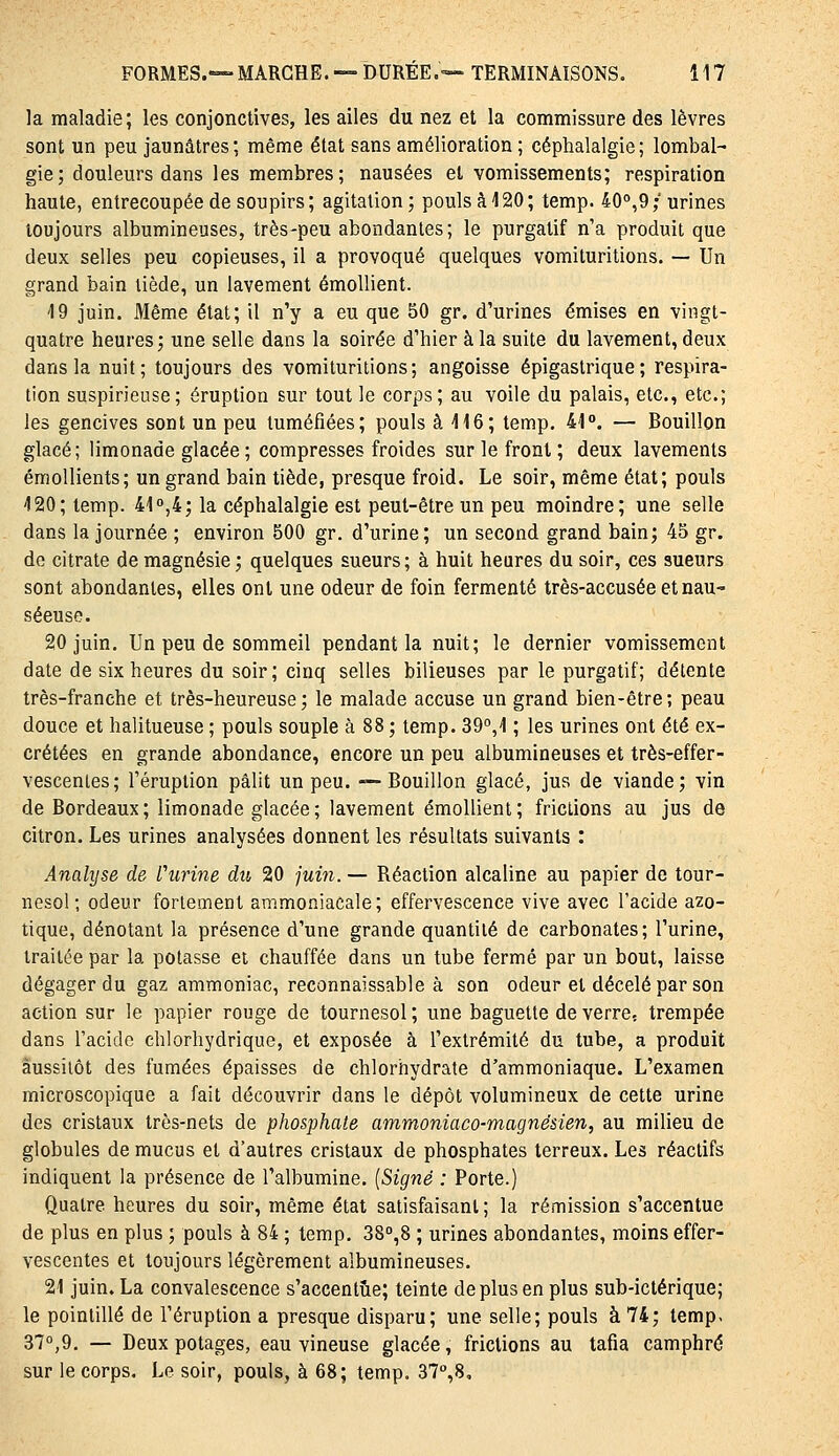 la maladie; les conjonctives, les ailes du nez et la commissure des lèvres sont un peu jaunâtres; même état sans amélioration ; céphalalgie; lombal- gie; douleurs dans les membres; nausées et vomissements; respiration haute, entrecoupée de soupirs; agitation; pouls à 120; temp. 40°,9; urines toujours albumineuses, très-peu abondantes; le purgatif n'a produit que deux selles peu copieuses, il a provoqué quelques vomituritions. — Un grand bain tiède, un lavement émoUient. 19 juin. Même état; il n'y a eu que 50 gr. d'urines émises en vingt- quatre heures; une selle dans la soirée d'hier à la suite du lavement, deux dans la nuit; toujours des vomituritions; angoisse épigastrique; respira- tion suspirieuse; éruption sur tout le corps; au voile du palais, etc., etc.; les gencives sont un peu tuméfiées; pouls à 116; temp, 41°. — Bouillon glacé ; limonade glacée ; compresses froides sur le front ; deux lavements émollients; un grand bain tiède, presque froid. Le soir, même état; pouls 120; temp. 41°,4; la céphalalgie est peut-être un peu moindre; une selle dans la journée ; environ 500 gr. d'urine; un second grand bain; 45 gr. de citrate de magnésie ; quelques sueurs; à huit heures du soir, ces sueurs sont abondantes, elles ont une odeur de foin fermenté très-accusée et nau- séeuse. 20 juin. Un peu de sommeil pendant la nuit; le dernier vomissement date de six heures du soir; cinq selles bilieuses par le purgatif; détente très-franche et très-heureuse ; le malade accuse un grand bien-être ; peau douce et halitueuse ; pouls souple à 88 ; temp. 39°,1 ; les urines ont été ex- crétées en grande abondance, encore un peu albumineuses et très-effer- vescenies; l'éruption pâlit un peu. —Bouillon glacé, jus de viande; vin de Bordeaux; limonade glacée; lavement émoUient; frictions au jus de citron. Les urines analysées donnent les résultats suivants : Analyse de Vurine du 20 juin. — Réaction alcaline au papier de tour- nesol; odeur fortement ammoniacale; effervescence vive avec l'acide azo- tique, dénotant la présence d'une grande quantité de carbonates; l'urine, traitée par la potasse ei chauffée dans un tube fermé par un bout, laisse dégager du gaz ammoniac, reconnaissable à son odeur et décelé par son action sur le papier rouge de tournesol; une baguette de verre, trempée dans l'acide chlorhydrique, et exposée à l'extrémité du tube, a produit aussitôt des fumées épaisses de chlorhydrate d'ammoniaque. L'examen microscopique a fait découvrir dans le dépôt volumineux de cette urine des cristaux très-nets de phosphate ammoniaco-magnésien, au milieu de globules de mucus et d'autres cristaux de phosphates terreux. Les réactifs indiquent la présence de l'albumine. {Signé : Porte.) Quatre heures du soir, même état satisfaisant; la rémission s'accentue de plus en plus ; pouls à 84 ; temp. 38°,8 ; urines abondantes, moins effer- vescentes et toujours légèrement albumineuses. 21 juin. La convalescence s'accentîie; teinte de plus en plus sub-ictérique; le pointillé de l'éruption a presque disparu; une selle; pouls à 74; temp. 37°,9, — Deux potages, eau vineuse glacée, frictions au tafia camphré sur le corps. Le soir, pouls, à 68; temp. 37°,8,