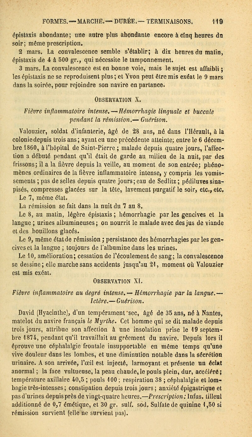 épistaxis abondante ; une autre plus abondante encore à cinq heures du soir ; même prescription, 2 mars. La convalescence semble s'établir; à dix heures du malin, épistaxis de 4 à 500 gr., qui nécessite le tamponnement. 3 mars. La convalescence est en bonne voie, mais le sujet est affaibli ; les épistaxis ne se reproduisent plus ; et Yvon peut être mis exéat le 9 mars dans la soirée, pour rejoindre son navire en partance. Observation X. Fièvre inflammatoire intense.—Hémorrhagie linguale et buccale pendant la rémission.— Guêrison. Valouzier, soldat d'infanterie, âgé de 28 ans, né dans l'Hérault, à la colonie depuis trois ans; ayant eu une précédente atteinte; entre le 6 décem- bre 1860, à l'hôpital de Saint-Pierre ; malade depuis quatre jours, l'affec- tion a débuté pendant qu'il était de garde au milieu de la nuit, par des frissons; il a la fièvre depuis la veille, au moment de son entrée; phéno- mènes ordinaires de la fièvre inflammatoire intense, y compris les vomis- sements ; pas de selles depuis quatre jours; eau de Sedlitz ; pédiluves sina- pisés, compresses glacées sur la tête, lavement purgatif le soir, etc., etc. Le 7, même état. La rémission se fait dans la nuit du 7 au 8. Le 8, au matin, légère épistaxis ; hémorrhagie par les gencives et la langue ; urines albumineuses ; on nourrit le malade avec des jus de viande et des bouillons glacés. Le 9, même état de rémission ; persistance des hémorrhagies par les gen- cives et la langue ; toujours de l'albumine dans les urines. Le 10, amélioration; cessation de l'écoulement de sang; la convalescence se dessine ; elle marche sans accidents jusqu'au Sll, moment où Valouzier est mis exéat. Observation XI. Fièvre inflammatoire au degré intense, — Hémorrhagie par la langue,— Ictère.— Guêrison. David (Hyacinthe), d'un tempérament sec, âgé de 35 ans, né à Nantes, matelot du navire français le Myrthe. Cet homme qui se dit malade depuis trois jours, attribue son affection à une insolation prise le 49 septem- bre 1874, pendant qu'il travaillait au gréement du navire. Depuis lors il éprouve une céphalalgie frontale insupportable en même temps qu'une vive douleur dans les lombes, et une diminution notable dans la sécrétion urinaire. A son arrivée, l'œil est injecté, larmoyant et présente un éclat anormal ; la face vultueuse, la peau chaude,le pouls plein, dur, accéléré; température axillaire 40,5 ; pouls 100 ; respiration 38 ; céphalalgie et lom- bagie très-intenses ; constipation depuis trois jours ; anxiété épigastrique et pas d'urines depuis près de vingt-quatre heures.—Prescription: Infus. tilleul additionné de 0,7 émétique, et 30 gr. suif. sod. Sulfate de quinine 1,50 si rémission survient (elle ne survient pas).