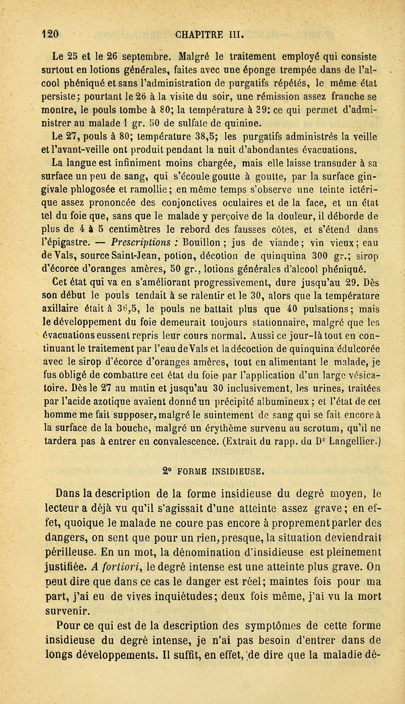 Le 25 et le 26 septembre. Malgré le traitement employé qui consiste surtout en lotions générales, faites avec une éponge trempée dans de l'al- cool phéniqué et sans l'administration de purgatifs répétés, le même état persiste; pourtant le 26 à la visite du soir, une rémission assez franche se montre, le pouls tombe à 80; la température à 39: ce qui permet d'admi- nistrer au malade 1 gr. 50 de sulfate de quinine. Le 27, pouls à 80; température 38,5; les purgatifs administrés la veille et l'avant-veille ont produit pendant la nuit d'abondantes évacuations. La langue est infiniment moins chargée, mais elle laisse transuder à sa surface un peu de sang, qui s'écoule goutte à goutte, par la surface gin- givale phlogosée et ramollie ; en même temps s'observe une teinte icléri- que assez prononcée des conjonctives oculaires et de la face, et un état tel du foie que, sans que le malade y perçoive de la douleur, il déborde de plus de 4 à 8 centimètres le rebord des fausses côtes, et s'étend dans l'épigastre. — Prescriptions : Bouillon ; jus de viande ; vin vieux ; eau de Vais, source Saint-Jean, potion, décotion de quinquina 300 gr.; sirop d'écorce d'oranges amères, 50 gr., lotions générales d'alcool phéniqué. Cet état qui va en s'améliorant progressivement, dure jusqu'au 29. Dès son début le pouls tendait à se ralentir et le 30, alors que la température axillaire était à 36,5, le pouls ne battait plus que 40 pulsations; mais le développement du foie demeurait toujours stationnaire, malgré que les évacuations eussent repris leur cours normal. Aussi ce jour-là tout en con- tinuant le traitement par l'eau de Vais et la décoction de quinquina édulcorée avec le sirop d'écorce d'oranges amères, tout en alimentant le malade, je fus obligé de combattre cet état du foie par l'application d'un large vésica- toire. Dès le 27 au matin et jusqu'au 30 inclusivement, les urines, traitées par l'acide azotique avaient donné un précipité albumineux ; et l'état de cet homme me fait supposer, malgré le suintement de sang qui se fait encore à la surface de la bouche, malgré un érythème survenu au scrotum, qu'il ne tardera pas à entrer en convalescence. (Extrait du rapp. du D'^ Langellier.) 2° FORME INSIDIEUSE. Dans la description delà forme insidieuse du degré moyen, le lecteur a déjà vu qu'il s'agissait d'une atteinte assez grave ; en ef- fet, quoique le malade ne coure pas encore à proprement parler des dangers, on sent que pour un rien, presque, la situation deviendrait périlleuse. En un mot, la dénomination d'insidieuse est pleinement justifiée. A fortiori^ le degré intense est une atteinte plus grave. On peut dire que dans ce cas le danger est réel; maintes fois pour ma part, j'ai eu de vives inquiétudes; deux fois même, j'ai vu la mort survenir. Pour ce qui est de la description des symptômes de cette forme insidieuse du degré intense, je n'ai pas besoin d'entrer dans de longs développements. Il suffit, en effet, ;de dire que la maladie dé-