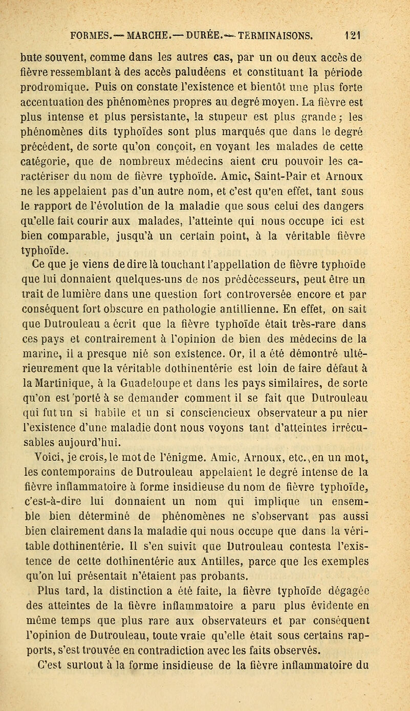 bute souvent, comme dans les autres cas, par un ou deux accès de fièvre ressemblant à des accès paludéens et constituant la période prodromiqae. Puis on constate l'existence et bientôt une plus forte accentuation des phénomènes propres au degré moyen. La fièvre est plus intense et plus persistante, la stupeur est plus grande ; les phénomènes dits typhoïdes sont plus marqués que dans le degré précédent, de sorte qu'on conçoit, en voyant les malades de cette catégorie, que de nombreux médecins aient cru pouvoir les ca- ractériser du nom de fièvre typhoïde. Amie, Saint-Pair et Arnoux ne les appelaient pas d'un autre nom, et c'est qu'en effet, tant sous le rapport de l'évolution de la maladie que sous celui des dangers qn'elle fait courir aux malades, l'atteinte qui nous occupe ici est bien comparable, jusqu'à un certain point, à la véritable fièvre typhoïde. Ce que je viens de dire là touchant l'appellation de fièvre typhoïde que lui donnaient quelques-uns de nos prédécesseurs, peut être un trait de lumière dans une question fort controversée encore et par conséquent fort obscure en pathologie antillienne. En effet, on sait que Dutrouleau a écrit que la fièvre typhoïde était très-rare dans ces pays et contrairement à l'opinion de bien des médecins de la marine, il a presque nié son existence. Or, il a été démontré ulté- rieurement que la véritable dothinentérie est loin de faire défaut à la Martinique, à la Guadeloupe et dans les pays similaires, de sorte qu'on est 'porté à se demander comment il se fait que Dutrouleau qui fut un si babile et un si consciencieux observateur a pu nier l'existence d'une maladie dont nous voyons tant d'atteintes irrécu- sables aujourd'hui. Voici, je crois, le mot de l'énigme. Amie, Arnoux, etc.,en un mot, les contemporains de Dutrouleau appelaient le degré intense de la fièvre inflammatoire à forme insidieuse du nom de fièvre typhoïde, c'est-à-dire lui donnaient un nom qui implique un ensem- ble bien déterminé de phénomènes ne s'observant pas aussi bien clairement dans la maladie qui nous occupe que dans la véri- table dothinentérie. Il s'en suivit que Dutrouleau contesta l'exis- tence de cette dothinentérie aux Antilles, parce que les exemples qu'on lui présentait n'étaient pas probants. Plus tard, la distinction a été faite, la fièvre typhoïde dégagée des atteintes de la fièvre inflammatoire a paru plus évidente en même temps que plus rare aux observateurs et par conséquent l'opinion de Dutrouleau, toute vraie qu'elle était sous certains rap- ports, s'est trouvée en contradiction avec les faits observés. C'est surtout à la forme insidieuse de la fièvre inflammatoire du