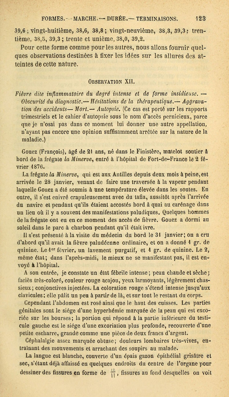 39,6 ; vingt-huitième, 38,6, 38,8; vingt-neuvième, 38,3, 39,3,• tren- tième, 38,5, 39,3 ; trente et unième, 38,0, 39,2. Pour cette forme comme pour les autres, nous allons fournir quel- ques observations destinées à fixer les idées sur les allures des at- teintes de cette nature. Observation XII. Fièvre dite inflammatoire du degré intense et de forme insidieuse. — Obscurité du diagnostic.— Hésitations de la thérapeutique.— Aggrava- tion des accidents— Mort.-— Autopsie. (Ce cas est porté sur les rapports trimestriels et le cahier d'autopsie sous le nom d'accès pernicieux, parce que je n'osai pas dans ce moment lui donner une autre appellation, n'ayant pas encore une opinion suffisamment arrêtée sur la nature de la maladie.) Gouez (François), âgé de 21 ans, né dans le Finistère, matelot soulier à bord de la frégate la Minerve, entré à l'hôpital de Fort-de-France le 2 fé- vrier 4876. La frégate la Minerve, qui est aux Antilles depuis deux mois à peine, est arrivée le 28 janvier, venant de faire une traversée à la vapeur pendant laquelle Gouez a été soumis à une température élevée dans les soutes. En outre, il s'est enivré crapuleusement avec du tafia, aussitôt après l'arrivée du navire et pendant qu'ils étaient accostés bord à quai au carénage dans un lieu où il y a souvent des manifestations paludiques. Quelques hommes de la frégate ont eu en ce moment des accès de fièvre. Gouez a dormi au soleil dans le parc à charbon pendant qu'il était ivre. Il s'est présenté à la visite du médecin du bord le 31 janvier; on a cru d'abord qu'il avait la fièvre paludéenne ordinaire, et on a donné 1 gr. de quinine. Lel®^ février, un lavement purgatif, et 4 gr. de quinine. Le 2, même état; dans l'après-midi, le mieux ne se manifestant pas, il est en- voyé à l'hôpital. A son entrée, je constate un état fébrile intense ; peau chaude et sèche ; faciès très-coloré, couleur rouge acajou, yeux larmoyants, légèrement chas- sieux; conjonctives injectées. La coloration rouge s'étend intense jusqu'aux clavicules ; elle pâlit un peu à partir de là, et sur tout le restant du corps. Cependant l'abdomen est rosé ainsi que le haut des cuisses. Les parties génitales sont le siège d'une hyperhémie marquée de la peau qui est exco- riée sur les bourses; la portion qui répond à la partie inférieure du testi- cule gauche est le siège d'une excoriation plus profonde, recouverte d'une petite escharre, grande comme une pièce de deux francs d'argent. Céphalalgie assez marquée obtuse; douleurs lombaires très-vives, en- traînant des mouvemenls et arrachant des soupirs au malade. La langue est blanche, couverte d'un épais gazon épilhélial grisâtre et sec, s'étant déjà affaissé en quelques endroits du centre de l'organe pour dessiner des fissures en forme de 7], fissures au fond desquelles on voit