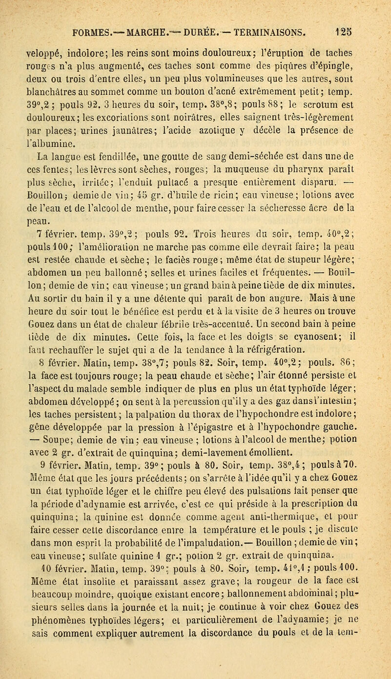 veloppé, indolore; les reins sont moins douloureux; l'éruption de taches rougc-s n'a plus augmenté, ces taches sont comme des piqûres d'épingle, deux ou trois d'entre elles, un peu plus volumineuses que les autres, sont blanchâtres au sommet comme un bouton d'acné extrêmement petit; temp. 39'',2 ; pouls 92. 3 heures du soir, temp. 38°,8; pouls 88; le scrotum est douloureux; les excoriations sont noirâtres, elles saignent très-légèrement par places; urines jaunâtres; l'acide azotique y décèle la présence de l'albumine. La langue est fendillée, une goutte de sang demi-séchée est dans une de ces fentes; les lèvres sont sèches, rouges; la muqueuse du pharynx paraît plus sèche, irritée; l'enduit pultacé a presque entièrement disparu. — Bouillon j demie de via; 45 gr, d'huile de ricin; eau vineuse; lotions avec de l'eau et de l'alcool de menthe, pour faire cesser la sécheresse acre de la peau. 7 février, temp. SQ,? ; pouls 92. Trois heures du soir, temp. 40,2 ; pouls 400; l'amélioration ne marche pas comme elle devrait faire; la peau est restée chaude et sèche ; le faciès rouge ; même état de stupeur légère; abdomen un peu ballonné ; selles et urines faciles et fréquentes. — Bouil- lon; demie de vin; eau vineuse; un grand bain à peine tiède de dix minutes. Au sortir du bain il y a une délente qui paraît de bon augure. Mais aune heure du soir tout le bénéfice est perdu et à la visite de 3 heures ou trouve Gouez dans un état de chaleur fébrile très-accentué. Un second bain à peine licde de dix minutes. Cette fois, la face et les doigts se cyanosent; il faut rechauffer le sujet qui a de la tendance à la réfrigération. 8 février. Matin, temp. 38°,7; pouls 82. Soir, temp. 40'',2; pouls. 86; la face est toujours rouge; la peau chaude et sèche; l'air étonné persiste et l'aspect du malade semble indiquer de plus en plus un état typhoïde léger; abdomen développé ; on sent à la percussion qu'il y a des gaz dans l'intestin ; les taches persistent ; la palpation du thorax de l'hypochondre est indolore ; gêne développée par la pression à l'épigastre et à l'hypochondre gauche. — Soupe; demie de vin ; eau vineuse ; lotions à l'alcool de menthe; potion avec 2 gr. d'extrait de quinquina; demi-lavement émollient. 9 février. Matin, temp, 39°; pouls à 80, Soir, temp. 38o,4; pouls à 70. Même état que les jours précédents; on s'arrête à l'idée qu'il y a chez Gouez un état typhoïde léger et le chiffre peu élevé des pulsations lait penser que la période d'adynamie est arrivée, c'est ce qui préside à la prescription du quinquina; la quinine est donnée comme agent anli-lhermique, et pour faire cesser cette discordance enire la température et le pouls ; je discute dans mon esprit la probabilité de l'impaludation.— Bouillon ; demie de vin; eau vineuse; sulfate quinine 4 gr.; potion 2 gr. extrait de quinquina. 40 février. Matin, temp. 39°; pouls à 80. Soir, temp. 41°,4 ; pouls 400. Même état insolite et paraissant assez grave; la rougeur de la face est beaucoup moindre, quoique existant encore; ballonnement abdominal; plu- sieurs selles dans la journée et la nuit; je continue à voir chez Gouez des phénomènes typhoïdes légers; et particulièrement de l'aciynamie; je ne sais comment expliquer autrement la discordance du pouls et de la tem-