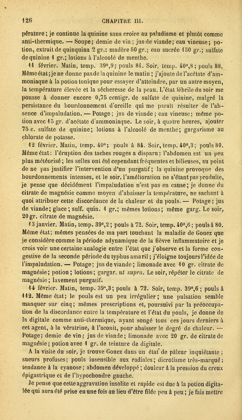 pérature ; je continue la quinine sans croire au paludisme et plutôt comme anti-thermique. — Soupe; demie devin; jus de viande; eau vineuse; po- tion, extrait de quinquina 2gr,; madère 50 gr.; eau sucrée 130 gr.; sulfate de quinine 1 gr.; lotions à Talcoolé de menthe. 11 février. Malin, temp. 390,9; pouls 84. Soir, temp. 40%8 ; pouls 88. Mémeélat;jene donne pasdelaquinine le matin; j'ajoute de Tacétate d'am- moniaque à la potion tonique pour essayer d'atteindre, par un autre moyen, la température élevée et la sécheresse de la peau. L'état fébrile du soir me pousse à donner encore 0,75 centigr. de sulfate de quinine, malgré la persistance du bourdonnement d'oreille qui me paraît résulter de l'ab- sence d'impaludation. ~-Potage ; jus de viande; eau vineuse; même po- tion avec 15 gr. d'acétate d'ammoniaque. Le soir, à quatre heures, ajouter 75 c. sulfate de quinine; lotions à l'alcoolé de menthe; gargarisme au chlorate de potasse. 12 février. Malin, temp, 40°; pouls à 84. Soir, temp. 40°,3; pouls 80, Même état: l'éruption des taches rouges a disparu; l'abdomen est un peu plus météorisé ; les selles ont été cependant fréquentes et bilieuses, au point de ne pas justifier l'intervention d'un purgatif; la quinine provoque des bourdonnements intenses, et le soir, l'amélioration ne s'étant pas produite, je pense que décidément l'impaludation n'est pas en cause; je donne du citrate de magnésie comme moyen d'abaisser la température, ne sachant à quoi attribuer cette discordance de la chaleur et du pouls. — Potage ; jus de viande; glace; suif. quin. 1 gr.; mêmes lotions; même garg. Le soir^ 20 gr. citrate de magnésie. 13 janvier. Matin, temp. 39o,2 ; pouls à 72. Soir, temp. 40%6 ; pouls à 80. Même état; mêmes pensées de ma part touchant la maladie de Gouez que je considère comme la période adynamique de la fièvre inflammatoire et je crois voir une certaine analogie entre l'état que j'observe et la forme con- gestive de la seconde période du typhus amaril; j'éloigne toujours l'idée de l'impaludation. — Potage; jus de viande; limonade avec 10 gr. citrate de magnésie; potion; lotions; gargar. ut supra. Le soir, répéter le citrate de magnésie ; lavement purgatif. 14 février. Matin, temp. 39°,3; pouls à 72. Soir, temp. 39'',6 ; pouls à 112. Même état; le pouls est un peu irrégulier; une pulsation semble manquer sur cinq ; mêmes prescriptions et, poursuivi par la préoccupa- tion de la discordance entre la température et l'état du pouls, je donne de la digitale comme anti-thermique, ayant songé tous ces jours derniers à cet agent, à la vératrine, à l'aconit, pour abaisser le degré de chaleur. — Potage; demie devin; jus de viande; limonade avec 20 gr. de citrate de magnésie; potion avec 1 gr. de teinture de digitale, A la visite du soir, je trouve Gouez dans un état'de pâleur inquiétante ; sueurs profuses; pouls insensible aux radiales; dicrotisme très-marqué; tendance à la cyanose ; abdomen développé ; douleur à la pression du creux épigastrique et de l'hypochondre gauche. Je pense que cette aggravation insolite et rapide est due à la potion digita- lée qui aura été prise en une fois au lieu d'être filée peu à peu ; je fais mettre