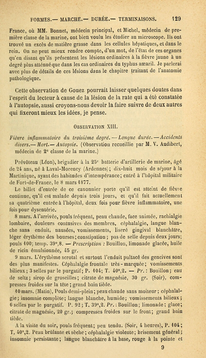 France, où MM. Bonnet, médecin principal, et Michel, médecin de pre- mière classe de la marine, ont bien voulu les étudier au microscope. Ils ont trouvé un excès de matière grasse dans les cellules hépatiques, et dans le rein. On ne peut mieux rendre compte, d'un mot, de l'étai de ces organes qu'en disant qu'ils présentent les lésions ordinaires à la fièvre jaune à un degré plus atténué que dans les cas ordinaires du typhus amaril. Je parlerai avec plus de détails de ces lésions dans le chapitre traitant de Tanatomie pathologique. Cette observation de Gouez pourrait laisser quelques doutes dans l'esprit du lecteur à cause de la lésion de la rate qui a été constatée à l'autopsie, aussi croyons-nous devoir la faire suivre de deux autres qui fixeront mieux les idées, je pense. Observation XIII. Fièvre inflammatoire du troisième degré. — Longue durée.—Accidenté divers.— Mort.— Autopsie. (Observation recueillie parM.V. Audibert, médecin de 2^ classe de la marine.) Prévôteau (Léon), brigadier à la 25'' batterie d'artillerie de marine, âgé de 24 ans, né à Laval-Morency (Ardennes) ; dix-huit mois de séjour à la Martinique, ayant des habitudes d'intempérance; entré à l'hôpital militaire de Fort-de-France, le 8 mars 1877. Le billet d'entrée de ce canonnier porte qu'il est atteint de fièvre continue, qu'il est malade depuis trois jours, et qu'il fait actuellement sa quatrième entrée à l'hôpital, deux fois pour fièvre inflammatoire, une fois pour dysenterie. 8 mars. A l'arrivée, pouls fréquent, peau chaude, face animée, rachialgie lombaire, douleurs contusives des membres, céphalalgie, langue blan- che sans enduit, nausées, vomissements, liseré gingival blanchâtre, léger érythème des bourses; constipation; pas de selle depuis deux jours; pouls 100; temp. 39°,8. — Prescription : Bouillon, limonade glacée, huile de ricin émulsionnée, 45 gr. 9 mars. L'érythème scrotal el surtout l'enduit pultacé des gencives sont des plus manifestes. Céphalalgie frontale très - marquée ; vomissements bilieux; Ssellespar le purgatif; P. 104; T. 400,2. — Pr. : Bouillon; eau de seltz; sirop de groseilles; citrate de magnésie, 30 gr. (Soir), com- presses froides sur la tête ; grand bain tiède. 10 mars. (Malin), Pouls demi-plein; peau chaude sans moiteur; céphalal- gie; insomnie complète; langue blanche, humide; vomissements bilieux; 6 selles par le purgatif. P. 92; T. 39°,2. Pr. : Bouillon; limonade; glace; citrate de magnésie, 20 gr.; compresses froides sur le front; grand bain tiède. A la visite du soir, pouls fréquent; peu tendu. (Soir, 4 heures), P. 104; T, 40'',2. Peau brûlante et sèche ; céphalalgie violente; brisement général; insomnie persistante ; langue blanchâtre à la base, rouge à la pointe et 9