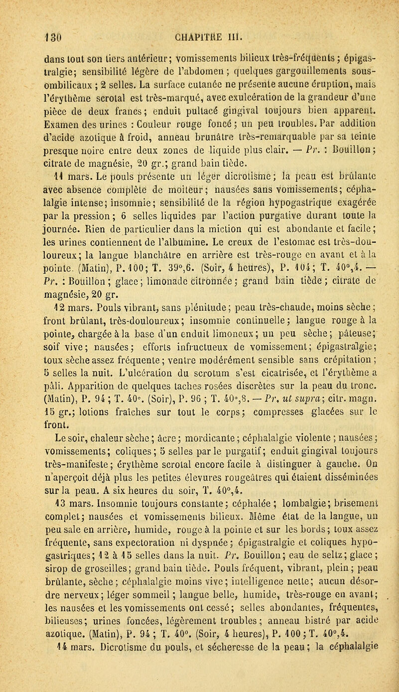 dans lout son tiers antérieur; vomissements bilieux Irès-fréqiients ; épigas- Iralgie; sensibilité légère de Tabclomen ; quelques gargouillements sous- ombilicaux ; 2 selles. La surface cutanée ne présente aucune éruption, mais l'éry thème scrotal est très-marqué, avec exulcération de la grandeur d'une pièce de deux francs; enduit pultacé gingival toujours bien apparent. Examen des urines : Couleur rouge foncé ; un peu troubles. Par addition d'acide azotique à froid, anneau brunâtre très-remarquable par sa teinte presque noire entre deux zones de liquide plus clair. — Pr. : Bouillon; citrate de magnésie, 20 gr.; grand bain tiède. H mars. Le pouls présente un léger dictolisme; la peau est brûlante avec absence complète de moiteur; nausées sans vomissements; cépha- lalgie intense; insomnie; sensibilité de la région hypogastrique exagérée par la pression ; 6 selles liquides par l'action purgative durant toute la journée. Rien de particulier dans la miction qui est abondante et facile ; les urines contiennent de l'albumine. Le creux de l'estomac est très-dou- loureux; la langue blanchâtre en arrière est très-rouge en avant et à la pointe. (Matin), P. 100; T. 39o,6. (Soir, 4 heures), P. 104; T. 40'',4.— Pr. : Bouillon; glace; limonade citronnée; grand bain tiède; citrate de magnésie, 20 gr. 42 mars. Pouls vibrant, sans plénitude ; peau très-chaude, moins sèche ; front brûlant, très-douloureux; insomnie continuelle; langue rouge à la pointe, chargée à la base d'un enduit limoneux; un peu sèche; pâteuse; soif vive; nausées; efforts infructueux de vomissement; épigaslralgie; toux sèche assez fréquente ; ventre modérément sensible sans crépitation ; 5 selles la nuit. L'ulcération du scrotum s'est cicatrisée, et l'érylbème a pâli. Apparition de quelques taches rosées discrètes sur la peau du tronc, (Matin), P. 94 ; T. 40^ (Soir), P. 96 ; T. 40%8. — Pr, ut supra; citr. magn. 15 gr.; lotions fraîches sur tout le corps; compresses glacées sur le front. Le soir, chaleur sèche ; acre ; mordicante ; céphalalgie violente ; nausées ; vomissements; coliques; 5 selles parle purgatif; enduit gingival toujours très-manifeste ; érythème scrotal encore facile à distinguer à gauche. On n'aperçoit déjà plus les petites élevures rougeâtres qui étaient disséminées sur la peau, A six heures du soir, T. 40°,4, 43 mars. Insomnie toujours constante; céphalée ; lombalgie; brisement complet; nausées et vomissements bilieux. Même état de la langue, un peu sale en arrière, humide, rouge à la pointe et sur les bords; toux assez fréquente, sans expectoration ni dyspnée ; épigastralgie et coliques hypo- gastriques; 42 à 45 selles dans la nuit. Pr. Bouillon; eau de seltz; glace ; sirop de groseilles; grand bain tiède. Pouls fréquent, vibrant, plein; peau brûlante, sèche; céphalalgie moins vive; intelligence nette; aucun désor- dre nerveux; léger sommeil; langue belle, humide, très-rouge en avant; les nausées et les vomissements ont cessé; selles abondantes, fréquentes, bilieuses ; urines foncées, légèrement troubles ; anneau bistré par acide azotique. (Matin), P, 94; T. 40. (Soir, 4 heures), P. 4 00; T. 40«,4. 44 mars. Dicrolisme du pouls, et sécheresse de la peau; la céphalalgie