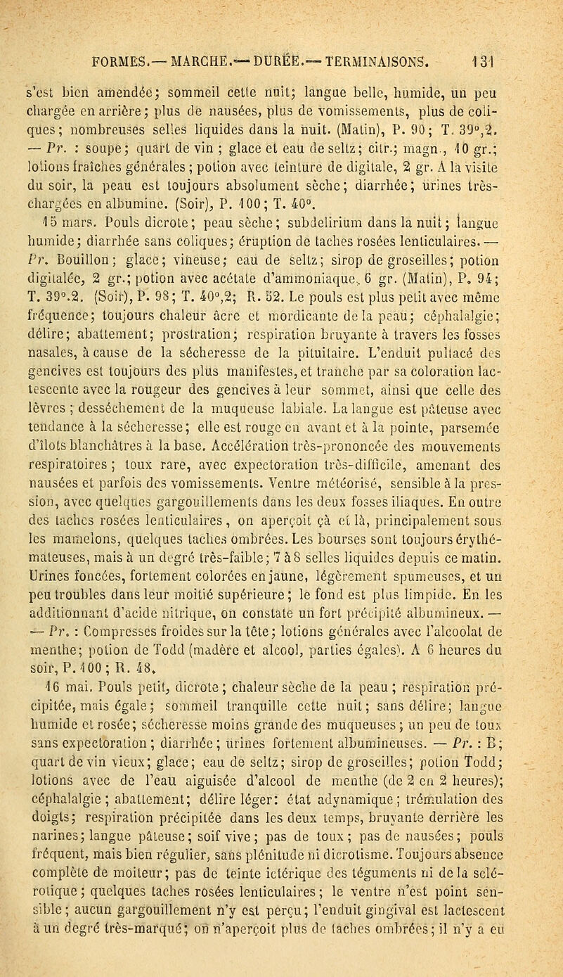 s'est bien amendée; sommeil cette nuit; langue belle, humide, un peu chargée en arrière; plus de nausées, plus de vomissements, plus de coli- ques; nombreuses selles liquides dans la nuit. (Matin), P. 90; T. 39,2. — Pr. : soupe; quart de vin ; glace et eau deseltz; cilr.; magn , 10 gr.; lotions fraîches générales ; potion avec teinture de digitale, 2 gr. A la visite du soir, la peau est toujours absolument sèche; diarrhée; urines très- chargécs en albumine. (Soir), P. 100; T. 40. 15 mars. Pouls dicrole; peau sèche; subdelirium dans la nuit ; langue humide; diarrhée sans coliques; éruption de taches rosées lenticulaires.— Pr, Bouillon; glace; vineuse; eau de seltz; sirop de groseilles; potion digilalée, 2 gr.; potion avec acétate d'ammoniaque., 6 gr. (Malin), P. 94; T. 39^2. (Soir), P. 98 ; T. 40»,2; Px. 32. Le pouls est plus petit avec même fréquence; toujours chaleur acre et mordicanie delà peau; céphalalgie; délire; abattement; prostration; respiration bruyante à travers les fosses nasales, à cause de la sécheresse de la pituitaire. L'enduit pullacé des gencives est toujours des plus manifestes, et tranche par sa coloration lac- tescente avec la rougeur des gencives à leur sommet, ainsi que celle des lèvres ; dessèchement de la muqueuse labiale. La langue est pâteuse avec tendance à la sécheresse; elle est rouge eu avant et à la pointe, parsemée d'îlots blanchâtres à la base. Accélération très-prononcée des mouvements respiratoires ; toux rare, avec expectoration très-difficile, amenant des nausées et parfois des vomissements. Ventre métcorisé, sensible à la pres- sion, avec quelques gargouillements dans les deux fosses iliaques. En outre des taches rosées lenticulaires , on aperçoit çà et là, principalement sous les mamelons, quelques taches ombrées. Les bourses sont toujours érythé- maleuses, mais à un degré très-faible; 7 à8 selles liquides depuis ce matin. Urines foncées, fortement colorées en jaune, légèrement spumeuses, et un peu troubles dans leur moitié supérieure; le fond est plus limpide. En les additionnant d'acide nitrique, on constate un fort précipité albumineux. — — Pi\ : Compresses froides sur la tête ; lotions générales avec l'alcoolat de menthe; potion de Todd (madère et alcool, parties égales). A 6 heures du soir, P. 100; R. 48» 16 mai, Pouls petit, dicrote; chaleur sèche de la peau; respiration pré- cipitée, mais égale; sommeil tranquille cette nuit; sans délire; langue humide et rosée; sécheresse moins grande des muqueuses ; un peu de toux sans expectoration; diarrhée; urines fortement albumineuses. — Pi\ : B; quart de vin vieux; glace; eau de seltz; sirop de groseilles; potion Todd; lotions avec de l'eau aiguisée d'alcool de menthe (de 2 en 2 heures); céphalalgie ; abattement; délire léger: état adynamique ; tréœulation des doigts; respiration précipitée dans les deux temps, bruyante derrière les narines; langue pâteuse; soif vive; pas de toux; pas de nausées; pouls fréquent, mais bien régulier, sans plénitude ni dicrotisme. Toujours absence complète de moiteur; pas de teinte ictérique des téguments ni delà sclé- rotique ; quelques taches rosées lenticulaires ; le ventre n'est point sen- sible; aucun gargouillement n'y est perçu; l'enduit gingival est lactescent à un degré très-marqué; on n'aperçoit plus de taches ombrées; il n'y a eu