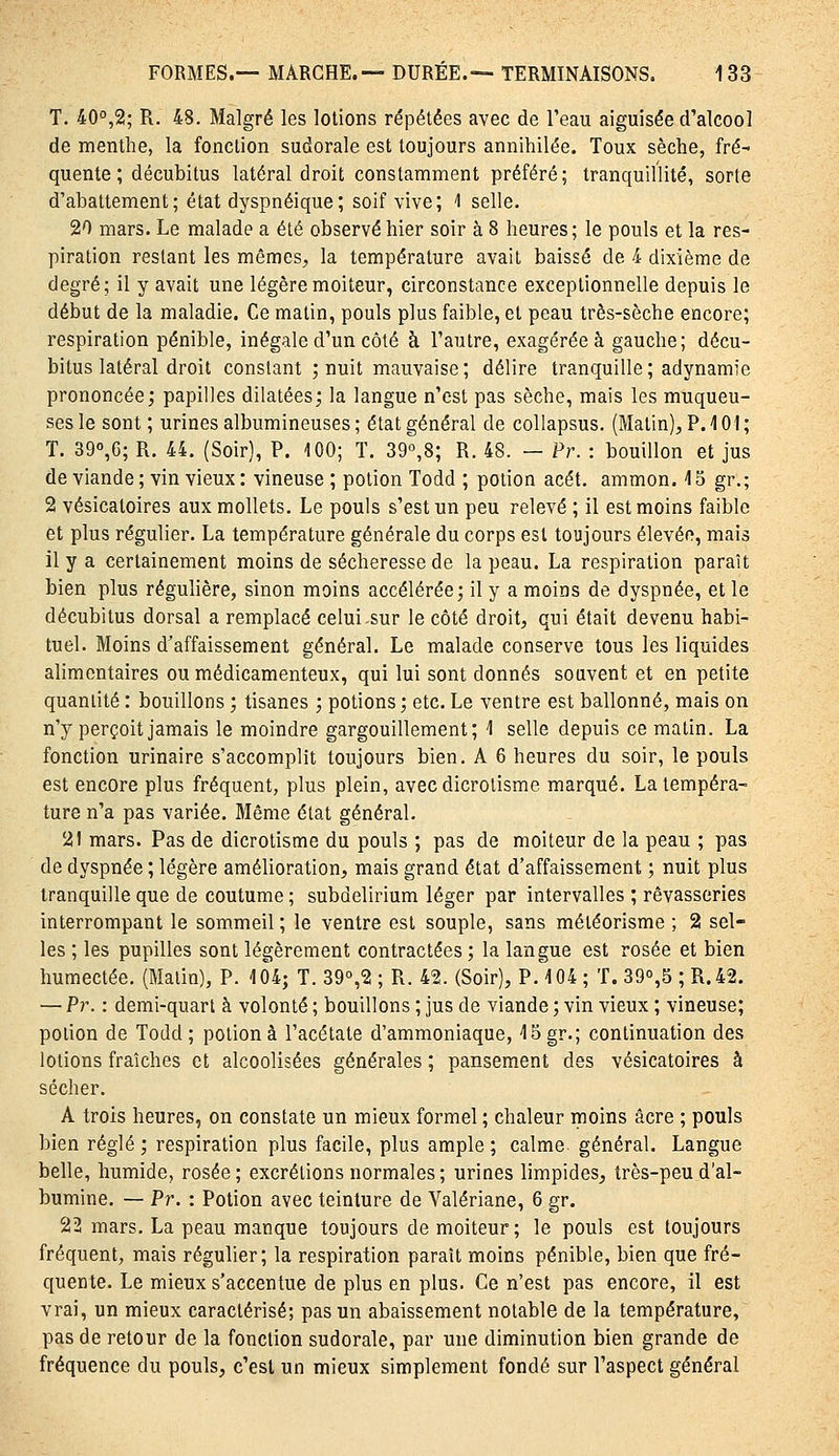 T. 40°,2; R. 48. Malgré les lotions répétées avec de l'eau aiguisée d'alcool de menthe, la fonction sudorale est toujours annihilée. Toux sèche, fré- quente ; décubitus latéral droit constamment préféré; tranquillité, sorte d'abattement; état dyspnéique; soif vive; 1 selle. 20 mars. Le malade a été observé hier soir à 8 heures; le pouls et la res- piration restant les mêmes, la température avait baissé de 4 dixième de degré; il y avait une légère moiteur, circonstance exceptionnelle depuis le début de la maladie. Ce matin, pouls plus faible, et peau très-sèche encore; respiration pénible, inégale d'un côté à l'autre, exagérée à gauche; décu- bitus latéral droit constant ; nuit mauvaise ; délire tranquille ; adynamie prononcée; papilles dilatéesj la langue n'est pas sèche, mais les muqueu- ses le sont ; urines albumineuses ; état général de collapsus. (Matin), P. 101 ; T. 390,6; R. 44. (Soir), P. 100; ï. 39°,8; R. 48. — Pr. : bouillon et jus de viande; vin vieux: vineuse ; potion Todd ; potion acét. ammon. 15 gr.; 2 vésicatoires aux mollets. Le pouls s'est un peu relevé ; il est moins faible et plus régulier. La température générale du corps est toujours élevée, mais il y a certainement moins de sécheresse de la peau. La respiration paraît bien plus régulière, sinon moins accélérée; il y a moins de dyspnée, et le décubitus dorsal a remplacé celui,sur le côté droit, qui était devenu habi- tuel. Moins d'affaissement général. Le malade conserve tous les liquides alimentaires ou médicamenteux, qui lui sont donnés souvent et en petite quantité : bouillons ; tisanes ; potions ; etc. Le ventre est ballonné, mais on n'y perçoit jamais le moindre gargouillement; 1 selle depuis ce matin. La fonction urinaire s'accomplit toujours bien. A 6 heures du soir, le pouls est encore plus fréquent, plus plein, avecdicrolisme marqué. La tempéra- ture n'a pas variée. Même état général. 21 mars. Pas de dicrotisme du pouls ; pas de moiteur de la peau ; pas de dyspnée ; légère amélioration, mais grand état d'affaissement ; nuit plus tranquille que de coutume ; subdelirium léger par intervalles ; rêvasseries interrompant le sommeil ; le ventre est souple, sans météorisme ; 2 sel- les ; les pupilles sont légèrement contractées ; la langue est rosée et bien humectée. (Malin), P. 104; T. 39°,2 ; R. 42. (Soir), P. 104 ; T. 390,5 ; R.42. — Pr. : demi-quart à volonté ; bouillons ; jus de viande ; vin vieux ; vineuse; potion de Todd; potion à l'acétate d'ammoniaque, 15gr.; continuation des lotions fraîches et alcoolisées générales ; pansement des vésicatoires à sécher. A trois heures, on constate un mieux formel ; chaleur moins acre ; pouls bien réglé; respiration plus facile, plus ample; calme, général. Langue belle, humide, rosée; excrétions normales ; urines limpides, très-peu d'al- bumine. — Pr. : Potion avec teinture de Valériane, 6 gr. 22 mars. La peau manque toujours de moiteur; le pouls est toujours fréquent, mais régulier; la respiration paraît moins pénible, bien que fré- quente. Le mieux s'accentue de plus en plus. Ce n'est pas encore, il est vrai, un mieux caractérisé; pas un abaissement notable de la température, pas de retour de la fonction sudorale, par une diminution bien grande de fréquence du pouls, c'est un mieux simplement fondé sur l'aspect général