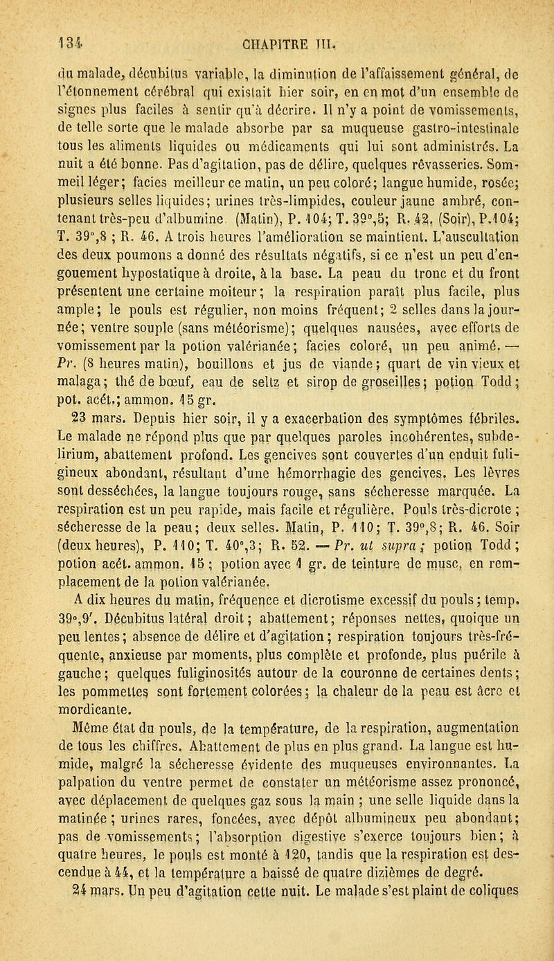 du malade, décubilus varialilc, la diminution de l'affaissement général, de Tétonnement cérébral qui existait hier soir, en en mot d'un ensemble de signes plus faciles à sentir qu'à décrire. 11 n'y a point de vomissements, de telle sorte que le malade absorbe par sa muqueuse gastro-intcslinalc tous les aliments liquides ou médicaments qui lui sont administrés. La nuit a été bonne. Pas d'agitation, pas de délire, quelques rêvasseries. Som- meil léger ; faciès meilleur ce matin, un peu coloré ; langue humide, rosée; plusieurs selles liquides; urines très-limpides, couleur jaune ambré, con- tenant très-peu d'albumine (Matin), P. 104; T. SG^B; R. .42. (Soir), P.104; T. 39%8 ; R. 46. A trois heures l'amélioration se maintient. L'auscultation des deux poumons a donné des résultats négatifs, si ce n'est un peu d'en- gouement hypostatique à droite, à la base. La peau du tronc et du front présentent une certaine moiteur ; la respiration paraît plus facile, plus ample; le pouls est régulier, non moins fréquent; 2 selles dans la jour- née; ventre souple (sans méléorisme); quelques nausées, avec efforts de vomissement par la potion valérianée ; faciès coloré, un peu apimé.— Pr. (8 heures matin), bouillons et jus de viande ; quart de vin vieux et malaga ; thé de bœuf, eau de seltz et sirop de groseilles ; potion Todd ; pot. acét.; ammon. 15 gr. 23 mars. Depuis hier soir, il y a exacerbalion des symptômes fébriles. Le malade ne répond plus que par quelques paroles incohérentes, subde- lirium, abattement profond. Les gencives sont couvertes d'un enduit fuli- gineux abondant, résultant d'une hémorrhagie des gencives. Les lèvres sont desséchées, la langue toujours rouge, sans sécheresse marquée. La respiration est un peu rapide, mais facile et régulière. PquIs Irès-dicrote ; sécheresse de la peau; deux selles. Blatin, P. 110; T. 39o,8; R. 46. Soir (deuxheures), P. 110; T. 40°,3; R. 52. — Pr. ut supra;; potion Todd; potion acét. ammon. 15 ; potion avec 4 gr. de teinture de musc, en rem- placement de la potion valérianée. A dix heures du matin, fréquence et dicrotisme excessif du pouls ; temp. 39°,9'. Décubitus latéral droit; abattement; réponses nettes, quoique un peu lentes; absence de délire et d'agitation ; respiration toujours très-fré- quenle, anxieuse par moments, plus complète et profonde, plus puérile à gauche; quelques fuliginosités autour de la couronne de certaines dents; les pommettes sont fortement colorées; la chaleur de la peau est âcrc et mordicante. Même état du pouls, (Je la température, de la respiration, augmentation de tous les chiffres. Abattement de plus en plus grand. La langue est hu- mide, malgré la sécheresse évidente des muqueuses environnantes, La palpation du ventre permet de constater un météorisme assez prononcé, avec déplacement de quelques gaz sous la main ; une selle liquide dans la matinée ; urines rares, foncées, avec dépôt albumir^eux peu abondant; pas de vomissements ; l'absorption digestive s'exerce toujours bien ; h quatre heures, le pouls est monté à 120, tandis que la respiration est des- cendue à 44, et la températtare a baissé de quatre dizièmes de degré. 24 mars. \}n peu d'agitation cette nuit. Le malade s'est plaint de coliques