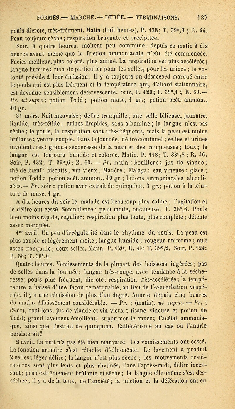 pouls dicrote, très-fréquent. Matin (huit heures), P. 128; T. 39°,3 ; R. 44, Peau toujours sèche; respiration bruyante et précipitée. Soir, à quatre heures, moiteur peu commune, depuis ce matin à dix heures avant même que la friction ammoniacale n'eût été commencée. Faciès m.eilleur, plus coloré, plus animé. La respiration est plus accélérée; langue humide; rien de particulier pour les selles^ pour les urines ; la vo- lonté préside à leur émission. Il y a toujours un désaccord marqué entre le pouls qui est plus fréquent et la température qui, d'abord stalionnaire, est devenue sensiblement défervescente. Soir, P. 120; T. 39°,1 ; R. 60.-. Pr. ut supra; potion Todd ; potion musc, -1 gr.; potion acét. ammon,, 10 gr. 31 mars. Nuit mauvaise ; délire tranquille; une selle bilieuse, jaunâtre, liquide, très-félide ; urines lirapideS;, sans albumine; la langue n'est pas sèche ; le pouls, la respiration sont très-fréquents, mais la peau est moins brûlante ; ventre souple. Dans la journée, délire continuel ; selles et urines involontaires ; grande sécheresse de la peau et des muqueuses; toux; la langue est toujours humide et colorée. Malin, P. 118; T. 3S°,8 ; R. 46. Soir, P, 132; T. 39°,6 ; R. 60. — Pr. matin : bouillons; jus de viande; thé de boeuf; biscuits ; vin vieux ; Madère ; Malaga ; eau vineuse ; glace ; potion Todd; potion acét, ammon., 10 gr.; lotions ammoniacales alcooli- sées.— Pr. soir : potion avec extrait de quinquina, 3 gr.; potion à la tein- ture de musc, 1 gr. A dix heures du soir le malade est beaucoup plus calme ; l'agitation et le délire ont cessé. Somnolence ; peau moite, onctueuse. T. 38°,6. Pouls bien moins rapide, régulier; respiration plus lente, plus complète ; détente assez marquée. 1*'' avril. Un peu d'irrégularité dans le rhylhme du pouls. La peau est plus souple et légèrement moite ; langue humide ; rougeur uniforme ; nuit assez tranquille; deux selles. Matin. P. 120; R. 48; T. 39o,2. Soir, P. 124; R. 58; T. SS^O. Quatre heures. Vomissements de la plupart des boissons ingérées; pas de selles dans la journée; langue très-rouge, avec tendance à la séche- resse; pouls plus fréquent, dicrote; respiration très-accélérée; la tempé- rature a baissé d'une façon remarquable, au lieu de l'exacerbalion vespé- rale, il y a une rémission de plus d'un degré. Anurie depuis cinq heures du matin. Affaissement considérable. — Pr. ' (matin), ut supra* — Pr. ; (Soir), bouillons, jus de viande et vin vieux ; tisane vineuse et potion de Todd; grand lavement émollient; supprimer le musc; l'acétat ammonia- que, ainsi que l'extrait de quinquina. Calhétérisme au cas où l'anurie persisterait? 2 avril. La nuit n'a pas été bien mauvaise. Les vomissements ont cessé. La fonction urinaire s'est rétablie d'elle-même. Le lavement a produit 2 selles; léger délire; la langue n'est plus sèche ; les mouvements respi- ratoires sont plus lents et plus rhytmés. Dans l'après-midi, délire inces- sant; peau extrêmement brûlante et sèche; la langue elle-même s'est des- séchée; il y a de la toux, de l'anxiété; la miction et la défécation ont eu