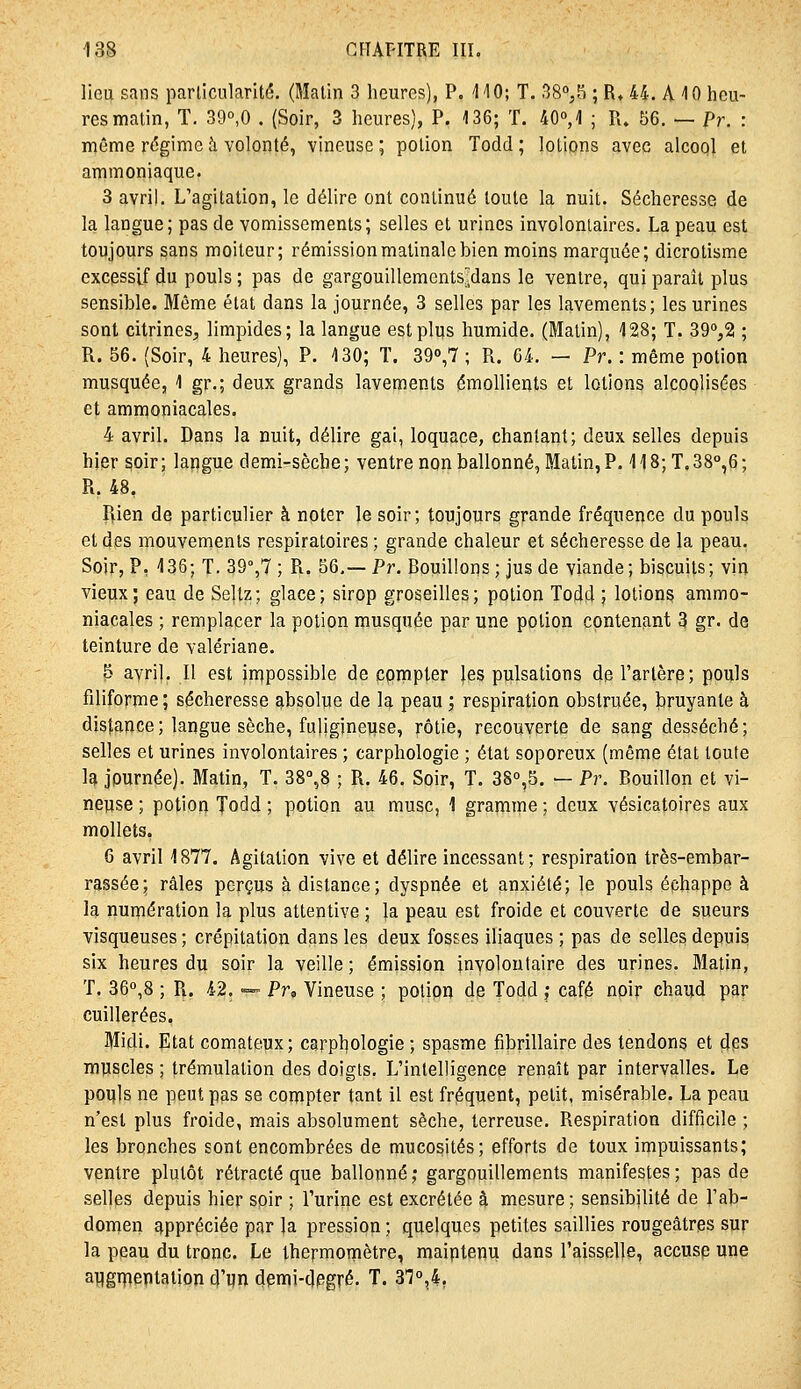 lieu sans parlicularité. (Malin 3 heures), P. IIO; T. 38°,8 ; R» 44. A 10 heu- res malin, T. 39°,0 . (Soir, 3 heures), P. 136; T. 40°, 1 ; R. 56. — Pr. : même r<5gimcà volonté, vineuse; potion Todd; lotions avec alcool et ammoniaque. 3 avril. L'agitation, le délire ont conlinué toute la nuit. Sécheresse de la langue; pas de vomissements; selles et urines involoniaires. La peau est toujours sans moiteur; rémission matinale bien moins marquée; dicrotisme excessif du pouls ; pas de gargouilleraents'dans le ventre, qui paraît plus sensible. Même état dans la journée, 3 selles par les lavements; les urines sont citrines, limpides; la langue est plus humide. (Malin), 128; T. 39%2 ; R. 56. (Soir, 4 heures), P. 130; T. 390,7 ; R. 64. — Pr. : même potion musquée, 1 gr.; deux grands lavements émollients et lotions alcoolisées et ammoniacales. 4 avril. Dans la nuit, délire gai, loquace, chantant; deux selles depuis hier soir; langue demi-sèche; ventre non ballonné, Matin, P. 118;T.38°,6; R. 48. Rien de particulier à noter le soir; toujours grande fréquence du pouls et des mouvements respiratoires ; grande chaleur et sécheresse de la peau. Soir, P, 136; T. 39°,7 ; R. 56,—Pr. Bouillons; jus de viande; biscuits; vin vieux; eau de Seltz; glace; sirop groseilles; potion Todd ; lotions ammo- niacales ; remplacer la potion musquée par une potion contenant 3 gr. de teinture de valériane. 5 avril. Il est injpossible de çpmpter les pulsations de l'artère; pouls filiforme ; sécheresse absolue de la peau ; respiration obstruée, bruyante à distance ; langue sèche, fuligineiise, rôtie, recouverte de sang desséché; selles et urines involontaires ; carphologie ; état soporeux (même état loufe la journée). Matin, T. 38%8 ; R. 46. Soir, T. 380,5. — Pr. Bouillon et vi- neuse ; potiofl Todd ; potion au musc, 1 gramme ; deux vésicatoires aux mollets, 6 avril 1877, Agitation vive et délire incessant; respiration très-embar- rassée; râles perçus à distance; dyspnée et anxiété; le pouls échappe à la numération la plus attentive ; la peau est froide et couverte de sueurs visqueuses ; crépitation dans les deux fosses iliaques ; pas de selles depuis six heures du soir la veille; émission involontaire des urines. Matin, T. 360,8 ; R. 42. — Pr, Vineuse ; polipn de Todd j café noir chaud par cuillerées. Midi. Etat comateux; carpl^ologie ; spasme fibrillaire des tendons et çjps muscles ; trémulation des doigts. L'intelligence renaît par intervalles. Le pouls ne peut pas se compter tant il est fréquent, petit, misérable. La peau n'est plus froide, mais absolument sèche, terreuse. Respiration difficile ; les bronches sont encombrées de mucosités; efforts de toux impuissants; ventre plutôt rétracté que ballonné ; gargouillements manifestes ; pas de selles depuis hier soir ; l'urine est excrétée â mesure; sensibilité de l'ab- domen appréciée par la pression ; quelques petites saillies rougeâtrgs sur la peau du tronc. Le thermomètre, maintenu dans l'aisselle, accuse une auguientaiion d'un demi-dpgré. T. ^1°,},