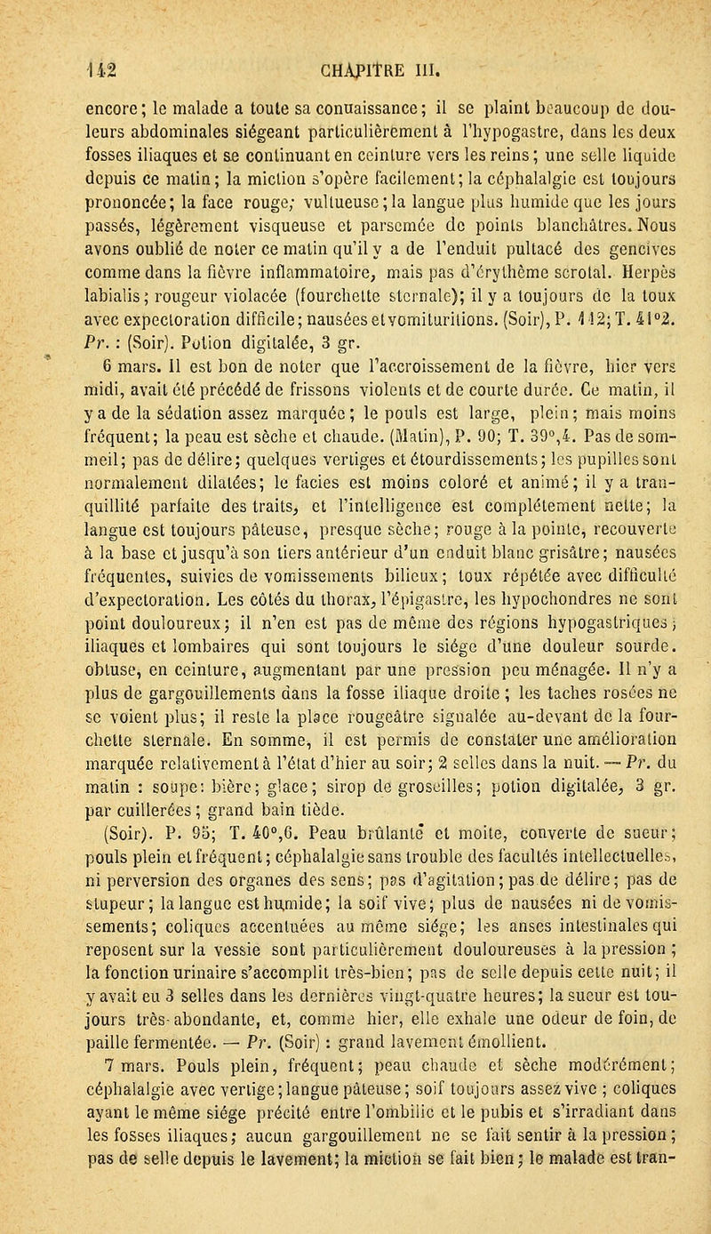 encore; le malade a toute sa conuaissance; il se plaint beaucoup de dou- leurs abdominales siégeant particulièrement à l'hypogastre, dans les deux fosses iliaques et &e continuant en ceinture vers les reins ; une selle liquide depuis ce matin; la miction s'opère facilement; la céphalalgie est toujours prononcée; la face rouge; vuUueusc;la langue plus humide que les jours passés, légèrement visqueuse et parsemée de points blanchâtres. Nous avons oublié de noter ce matin qu'il y a de l'enduit pultacé des gencives comme dans la fièvre inflammatoire, mais pas d'érylhème scrolal. Herpès labialis; rougeur violacée (fourchette stcrnale); il y a toujours de la toux avec expectoration difficile; nausées etvomituritions. (Soir), P. -î !2;T. 41 2. Pr. : (Soir). Potion digilalée, 3 gr. 6 mars, il est bon de noter que l'accroissement de la fièvre, hier vers midi, avait été précédé de frissons violents et de courte durée. Ce malin, il y a de la sédation assez marquée; le pouls est large, plein; mais moins fréquent; la peau est sèche et chaude. (Malin), P. 90; T. 39°,4. Pas de som- meil; pas de délire; quelques vertiges etétourdissements; les pupilles sont normalement dilatées; le faciès est moins coloré et animé; il y a tran- quillité parfaite des traits, et l'intelligence est complètement nette; la langue est toujours pâteuse, presque sèche; rouge à la pointe, recouverte à la base et jusqu'à son tiers antérieur d'un enduit blanc grisâtre; nausées fréquentes, suivies de vomissements bilieux; toux répétée avec difficulic d'expectoration. Les côtés du thorax, l'épigastre, les hypochondres ne sont point douloureux; il n'en est pas de même des régions hypogastriques j iliaques et lombaires qui sont toujours le siège d'une douleur sourde, obtuse, en ceinlure, augmentant par une pression peu ménagée. Il n'y a plus de gargouillements dans la fosse iliaque droite ; les taches rosées ne se voient plus; il reste la place rougeâtre signalée au-devant de la four- chette slernale. En somme, il est permis de constater une amélioration marquée relativement à l'élat d'hier au soir; 21 selles dans la nuit. — Pr. du malin : soupe: bière; glace; sirop de groseilles; potion digilalée, 3 gr. par cuillerées ; grand bain tiède. (Soir). P. 95; T. 40°,6, Peau brûlanlê et moite, converle de sueur; pouls plein et fréquent; céphalalgie sans trouble des facultés intellectuelles, ni perversion des organes des sens; pas d'agitation ; pas de délire; pas de stupeur; la langue esthu,mide; la soif vive; plus de nausées ni de vomis- sements; coliques accentuées au même siège; les anses intestinales qui reposent sur la vessie sont particulièrement douloureuses à la pression ; la fonction urinaire s'accomplit très-bien; pas de selle depuis celle nuit; il y avait eu 3 selles dans les dernières vingt-quatre heures; la sueur est tou- jours très-abondante, et, comme hier, elle exhale une odeur de foin, de paille fermentée. — Pr. (Soir) : grand lavement émollient. 7 mars. Pouls plein, fréquent; peau chaude et sèche modérément; céphalalgie avec vertige; langue pâteuse; soif toujours assez vive ; cohques ayant le même siège précité entre l'ombilic et le pubis et s'irradiant dans les fosses iliaques; aucun gargouillement ne se fait sentir à la pression ; pas de selle depuis le lavement; la miction se fait bien ; le malade est tran-