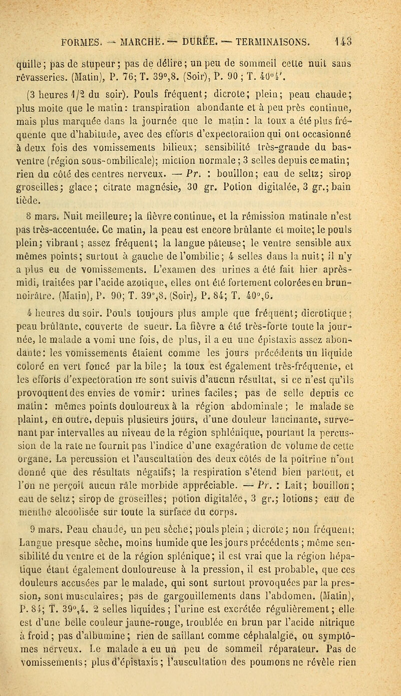 quille; pas de stupeur; pas de délire; un peu de sommeil cette nuit sans rêvasseries. (Matin), P. 76; T. 39«,8, (Soir), P. 90 ; T. 4'J»i.'. (3 heures'1/^ du soir). Pouls fréquent; dicrole; plein; peau chaude; plus moite que le matin : transpiration ahondante et à peu près continue, mais plus marquée dans la journée que le malin: la toux a été plus fré- quente que d'habitude, avec des efforts d'expectoration qui ont occasionné à deux fois des vomissements bilieux; sensibilité très-grande du bas- venlre (région sous-ombilicale); miction normale ; 3 selles depuis ce matin; rien du côté des centres nerveux. —■ Pr. : bouillon; eau de seltz; sirop groseilles; glace; citrate magnésie, 30 gr. Potion digitalée, 3 gr.;bain tiède. 8 mars. Nuit meilleure; la lièvre continue, et la rémission matinale n'est pas très-accentuée. Ce matin, la peau est encore brûlante et moite; le pouls plein; vibrant; assez fréquent; la langue pâteuse; le ventre sensible aux mêmes points; surtout à gauche de l'ombilic; 4 selles dans la nuit; il n'y a plus eu de vomissements. L'examen des urines a été fait hier après- midi, traitées par l'acide azotique, elles ont été fortement colorées en brun- noirâtre. (Matin), P. 90; T. 39%8. (Soir), P. 84; T. 40°,6. 4 heures du soir. Pouls toujours plus ample que fréquent; dicrotique; peau brûlante, couverte de sueur. La fièvre a été très-forte toute la jour- née, le malade a vomi une fois, de plus, il a eu une épistaxis assez abon^ dante: les vomissements étaient comme les jours précédents un liquide coloré en vert foncé par la bile; la toux est également très-fréquente, et les efforts d'expectoration rre sont suivis d'aucun résultat, si ce n'est qu'ils provoquent des envies de vomir: urines faciles; pas de selle depuis ce malin : mêmes points douloureux à la région abdominale ; le malade se plaint, en outre, depuis plusieurs jours, d'une douleur lancinante, surve- nant par intervalles au niveau delà région sphlénique, pourtant la percus- sion de la rate ne fournit pas l'indice d'une exagération de volume de celte organe. La percussion et l'auscultation des deux côtés de la poitrine n'ont donné que des résultats négatifs; la respiration s'étend bien parlout, et l'on ne perçoit aucun râle morbide appréciable. — Pr. : Lait; bouillon; eaudeseliz; sirop de groseilles; potion digitalée, 3 gr.; lotions; eau de menthe alcoolisée sur toute la surface du corps. 9 mars. Peau chaude, un peu sèche; pouls plein ; dicrole; non fréquenl; Langue presque sèche, moins humide que les jours précédents ; même sen- sibilité du ventre et de la région splénique; il est vrai que la région hépa- tique étant également douloureuse à la pression, il est probable, que ces douleurs accusées par le malade, qui sont surtout provoquées par la pres- sion, sont musculaires; pas de gargouillements dans l'abdomen. (Malin), P. Si; T. 39°,4. 2 selles liquides; l'urine est excrélée régulièrement; elle est d'une belle couleur jaune-rouge, troublée en brun par l'acide nitrique à froid; pas d'albumine; rien de saillant comme céphalalgie, ou symptô- mes nerveux. Le malade a eu un peu de sommeil réparateur. Pas de vomissements; plusd'épistaxis; l'auscultation des poumons ne révèle rien