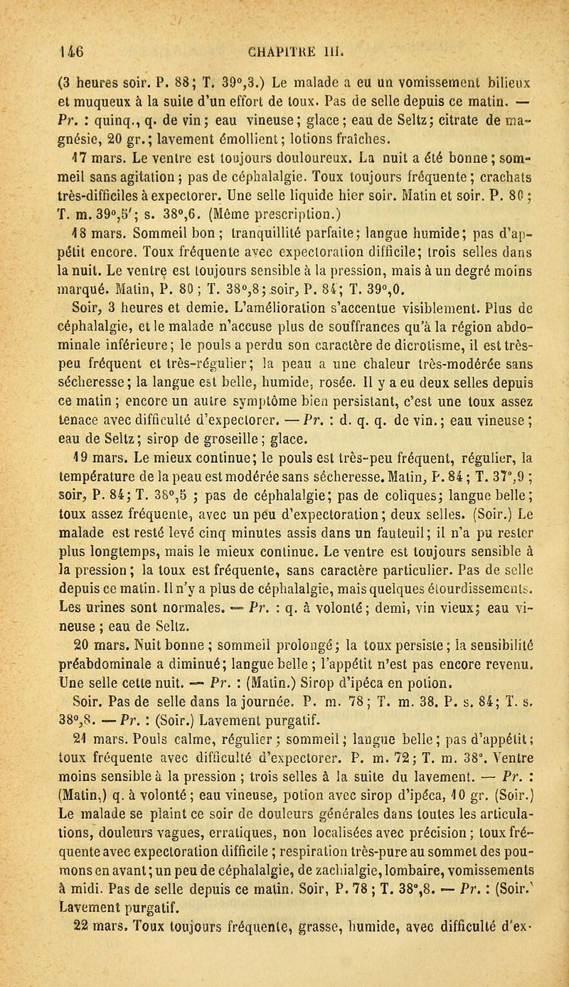 (3 heures soir. P. 88; T. 39°,3.) Le malade a eu un vomissement bilieux et muqueux à la suite d'un effort de toux. Pas de selle depuis ce matin. — Pr. : quinq., q. de vin; eau vineuse; glace; eau de Seltz; citrate de ma- gnésie, 20 gr. ; lavement émollient; lotions fraîches. 47 mars. Le ventre est toujours douloureux. La nuit a été bonne ; som- meil sans agitation ; pas de céphalalgie. Toux toujours fréquente; crachats très-difficiles à expectorer. Une selle liquide hier soir. Matin et soir. P. 80 ; T. m. 39«,5'; s. 380,6. (Même prescription.) 48 mars. Sommeil bon ; tranquillité parfaite; langue humide; pas d'ap- pétit encore. Toux fréquente avec expectoration difficile; trois selles dans la nuit. Le ventre est toujours sensible à la pression, mais à un degré moins marqué. Malin, P. 80 ; T. 380,8;.soir, P. 84; T. 39°,0. Soir, 3 heures et demie. L'amélioration s'accentue visiblement. Plus de céphalalgie, et le malade n'accuse plus de souffrances qu'à la région abdo- minale inférieure ; le pouls a perdu son caractère de dicrotlsme, il est très- peu fréquent et très-régulier; la peau a une chaleur très-modérée sans sécheresse ; la langue est belle, humide, rosée. Il y a eu deux selles depuis ce matin ; encore un autre symptôme bien persistant, c'est une toux assez tenace avec difficulté d'expectorer. —Pr. : d. q. q. de vin.; eau vineuse; eau de Seltz ; sirop de groseille ; glace. 49 mars. Le mieux continue; le pouls est très-peu fréquent, régulier, la température de la peau est modérée sans sécheresse. Matin, F. 84 ; T. 37'',9 ; soir, P. 84; T. 38o,5 ; pas de céphalalgie; pas de coliques; langue belle; toux assez fréquente, avec un peu d'expectoration; deux selles. (Soir.) Le malade est resté levé cinq minutes assis dans un fauteuil; il n'a pu rester plus longtemps, mais le mieux continue. Le ventre est toujours sensible à la pression ; la toux est fréquente, sans caractère particulier. Pas de selle depuis ce matin. Il n'y a plus de céphalalgie, mais quelques élourdisseraenls. Les urines sont normales. •=- Pr. : q. à volonté; demi, vin vieux; eau vi- neuse ; eau de Sellz. 20 mars. Nuit bonne ; sommeil prolongé; la toux persiste ; la sensibilité préabdominale a diminué; langue belle ; l'appétit n'est pas encore revenu. Une selle cette nuit. — Pr. : (Matin.) Sirop d'ipéca en potion. Soir. Pas de selle dans la journée. P. m. 78; T. m. 38. P. s. 84; T. s, 380,8. —Pr. : (Soir.) Lavement purgatif. 21 mars. Pouls calme, régulier; sommeil; langue belle; pas d'appétit; toux fréquente avec difficulté d'expectorer. P. m. 72; T. m. 38°. Ventre moins sensible à la pression ; trois selles à la suite du lavement. — Pr. : (Matin.) q. à volonté ; eau vineuse, potion avec sirop d'ipéca, 40 gr, (Soir.) Le malade se plaint ce soir de douleurs générales dans toutes les articula- lions, douleurs vagues, erratiques, non localisées avec précision; toux fré- quente avec expectoration difficile ; respiration très-pure au sommet des pou- mons en avant ; un peu de céphalalgie, de zachialgie, lombaire, vomissements à midi. Pas de selle depuis ce malin, Soir, P. 78 ; T. 38°,8. — Pr. : (Soir,' Lavement purgatif. 22 mars. Toux toujours fréquente, grasse, humide, avec difficulté d'ex-