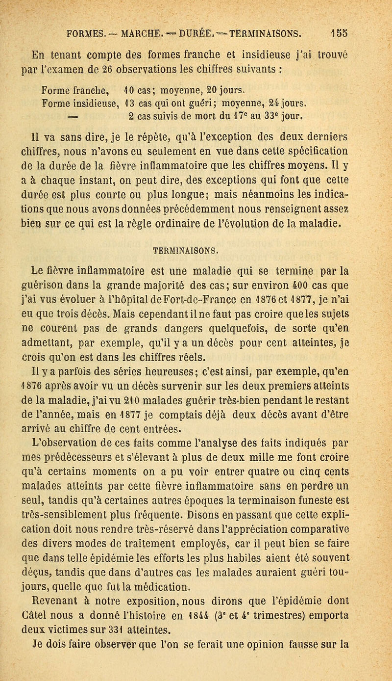 En tenant compte des formes franche et insidieuse j'ai trouvé par l'examen de 26 observations les chiffres suivants : Forme franche, 10 cas; moyenne, 20 jours. Forme insidieuse, 13 cas qui ont guéri; moyenne, 24 jours. — 2 cas suivis de mort du 17^ au 33^ jour, 11 va sans dire, je le répète, qu'à l'exception des deux derniers chiffres, nous n'avons eu seulement en vue dans cette spécification de la durée de la fièvre inflammatoire que les chiffres moyens. Il y a à chaque instant, on peut dire, des exceptions qui font que cette durée est plus courte ou plus longue; mais néanmoins les indica- tions que nous avons données précédemment nous renseignent assez bien sur ce qui est la règle ordinaire de l'évolution de la maladie. TERMINAISONS. Le fièvre inflammatoire est une maladie qui se termine par la guérison dans la grande majorité des cas; sur environ 400 cas que j'ai vus évoluer à l'hôpital de Fort-de-France en 1876 et 1877, je n'ai eu que trois décès. Mais cependant il ne faut pas croire que les sujets ne courent pas de grands dangers quelquefois, de sorte qu'en admettant, par exemple, qu'il y a un décès pour cent atteintes, je crois qu'on est dans les chiffres réels. Il y a parfois des séries heureuses; c'est ainsi, par exemple, qu'en 1876 après avoir vu un décès survenir sur les deux premiers atteints de la maladie, j'ai vu 210 malades guérir très-bien pendant le restant de l'année, mais en 1877 je comptais déjà deux décès avant d'être arrivé au chiffre de cent entrées. L'observation de ces faits comme l'analyse des faits indiqués par mes prédécesseurs et s'élevant à plus de deux mille me font croire qu'à certains moments on a pu voir entrer quatre ou cinq cents malades atteints par cette fièvre inflammatoire sans en perdre un seul, tandis qu'à certaines autres époques la terminaison funeste est très-sensiblement plus fréquente. Disons en passant que cette expli- cation doit nous rendre très-réservé dans l'appréciation comparative des divers modes de traitement employés, car il peut bien se faire que dans telle épidémie les efforts les plus habiles aient été souvent déçus, tandis que dans d'autres cas les malades auraient guéri tou- jours, quelle que fut la médication. Revenant à notre exposition, nous dirons que l'épidémie dont Gâtel nous a donné l'histoire en 1844 (3 et 4' trimestres) emporta deux victimes sur 331 atteintes. Je dois faire observer que l'on se ferait une opinion fausse sur la